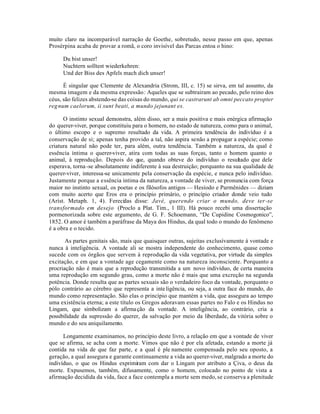 muito claro na incomparável narração de Goethe, sobretudo, nesse passo em que, apenas
Prosérpina acaba de provar a romã, o coro invisível das Parcas entoa o hino:

     Du bist unser!
     Nuchtern solltest wiederkehren:
     Und der Biss des Apfels mach dich unser!

      É singular que Clemente de Alexandria (Strom, III, c. 15) se sirva, em tal assunto, da
mesma imagem e da mesma expressão: Aqueles que se subtrairam ao pecado, pelo reino dos
céus, são felizes abstendo-se das coisas do mundo, qui se castrarunt ab omni peccato propter
reg num caelorum, ii sunt beati, a mundo jejunant es.

      O instinto sexual demonstra, além disso, ser a mais positiva e mais enérgica afirmação
do querer-viver, porque constituiu para o homem, no estado de natureza, como para o animal,
o último escopo e o supremo resultado da vida. A primeira tendência do indivíduo é a
conservação de si; apenas tenha provido a tal, não aspira senão a propagar a espécie; como
criatura natural não pode ter, para além, outra tendência. Também a natureza, da qual é
essência íntima o querer-viver, atira com todas as suas forças, tanto o homem quanto o
animal, à reprodução. Depois do que, quando obteve do indivíduo o resultado que dele
esperava, torna -se absolutamente indiferente à sua destruição; porquanto na sua qualidade de
querer-viver, interessa-se unicamente pela conservação da espécie, e nunca pelo indivíduo.
Justamente porque a essência íntima da natureza, a vontade de viver, se pronuncia com força
maior no instinto sexual, os poetas e os filósofos antigos — Hesíodo e Parmênides — diziam
com muito acerto que Eros era o princípio primário, o princípio criador donde veio tudo
(Aríst. Metaph. 1, 4). Ferecidas disse: Javé, querendo criar o mundo, deve ter -se
transformado em desejo (Proclo a Plat. Tim., 1 III). Há pouco recebi uma dissertação
pormenorizada sobre este argumento, de G. F. Schoemann, “De Cupidine Cosmogonico”,
1852. O amor é também a paráfrase da Maya dos Hindus, da qual todo o mundo do fenômeno
é a obra e o tecido.

       As partes genitais são, mais que quaisquer outras, sujeitas exclusívamente à vontade e
nunca à inteligência. A vontade ali se mostra independente do conhecimento, quase como
sucede com os órgãos que servem à reprodução da vida vegetativa, por virtude da simples
excitação, e em que a vontade age cegamente como na natureza inconsciente. Porquanto a
procriação não é mais que a reprodução transmitida a um novo indivíduo, de certa maneira
uma reprodução em segundo grau, como a morte não é mais que uma excreção na segunda
potência. Donde resulta que as partes sexuais são o verdadeiro foco da vontade, porquanto o
pólo contrário ao cérebro que representa a inte ligência, ou seja, a outra face do mundo, do
mundo como representação. São elas o princípio que mantém a vida, que assegura ao tempo
uma existência eterna; a este título os Gregos adoravam essas partes no Falo e os Hindus no
Lingam, que simbolizam a afirma ção da vontade. A inteligência, ao contrário, cria a
possibilidade da supressão do querer, da salvação por meio da liberdade, da vitória sobre o
mundo e do seu aniquilamento.

      Longamente examinamos, no princípio deste livro, a relação em que a vontade de viver
que se afirma, se acha com a morte. Vimos que não é por ela afetada, estando a morte já
contida na vida de que faz parte, e a qual é ple namente compensada pelo seu oposto, a
geração, a qual assegura e garante continuamente a vida ao querer-viver, malgrado a morte do
indivíduo, o que os Hindus exprimiram com dar o Lingam por atributo a Çiva, o deus da
morte. Expusemos, também, difusamente, como o homem, colocado no ponto de vista a
afirmação decidida da vida, face a face contempla a morte sem medo, se conserva a plenitude
 