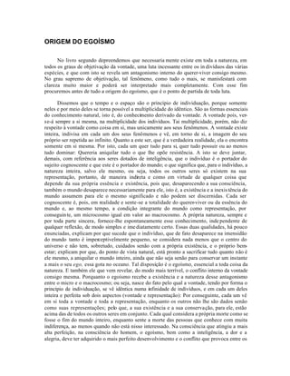 ORIGEM DO EGOÍSMO

      No livro segundo depreendemos que necessaria mente existe em toda a natureza, em
todos os graus de objetivação da vontade, uma luta incessante entre os in divíduos das várias
espécies, e que com isto se revela um antagonismo interno do querer-viver consigo mesmo.
No grau supremo de objetivação, tal fenômeno, como tudo o mais, se manisfestará com
clareza muito maior e poderá ser interpretado mais completamente. Com esse fim
procuremos antes de tudo a origem do egoísmo, que é o ponto de partida de toda luta.

       Dissemos que o tempo e o espaço são o princípio de individuação, porque somente
neles e por meio deles se torna possível a multiplicidade do idêntico. São as formas essenciais
do conhecimento natural, isto é, do conhecimento derivado da vontade. A vontade pois, ver-
se-á sempre a si mesma, na multiplicidade dos indivíduos. Tai multiplicidade, porém, não diz
respeito à vontade como coisa em si, mas unicamente aos seus fenômenos. A vontade existe
inteira, indivisa em cada um dos seus fenômenos e vê, em torno de si, a imagem do seu
próprio ser repetida ao infinito. Quanto a este ser, que é a verdadeira realidade, ela o encontra
somente em si mesma. Por isto, cada um quer tudo para si, quer tudo possuir ou ao menos
tudo dominar: Quereria aniquilar tudo o que lhe opõe resistência. A isto se deve juntar,
demais, com referência aos seres dotados de inteligência, que o indivíduo é o portador do
sujeito cognoscente e que este é o portador do mundo; o que significa que, para o indivíduo, a
natureza inteira, salvo ele mesmo, ou seja, todos os outros seres só existem na sua
representação, portanto, de maneira indireta e como em virtude de qualquer coisa que
depende da sua própria essência e existência, pois que, desaparecendo a sua consciência,
também o mundo desaparece necessariamente para ele, isto é, a existência e a inexis tência do
mundo assumem para ele o mesmo significado e não podem ser discernidas. Cada ser
cognoscente é, pois, em realidade e sente-se a totalidade do querer-viver ou da essência do
mundo e, ao mesmo tempo, a condição integrante do mundo como representação, por
conseguin te, um microcosmo igual em valor ao macrocosmo. A própria natureza, sempre e
por toda parte sincera, fornece-lhe espontaneamente esse conhecimento, inde pendente de
qualquer reflexão, de modo simples e ime diatamente certo. Essas duas qualidades, há pouco
enunciadas, explicam por que sucede que o indivíduo, que de fato desaparece na imensidão
do mundo tanto é imperceptivelmente pequeno, se considera nada menos que o centro do
universo e não tem, sobretudo, cuidados senão com a própria existência, e o próprio bem-
estar; explicam por que, do ponto de vista natural, está pronto a sacrificar tudo quanto não é
ele mesmo, a aniquilar o mundo inteiro, ainda que não seja senão para conservar um instante
a mais o seu ego, essa gota no oceano. Tal disposição é o egoísmo, essencial a toda coisa da
natureza. E também ele que vem revelar, do modo mais terrível, o conflito interno da vontade
consigo mesma. Porquanto o egoísmo recebe a existência e a natureza desse antagonismo
entre o micro e o macrocosmo; ou seja, nasce do fato pelo qual a vontade, tendo por forma o
princípio de individuação, se vê idêntica numa infinidade de indivíduos, e em cada um deles
inteira e perfeita sob dois aspectos (vontade e representação): Por conseguinte, cada um vê
em si toda a vontade e toda a representação, enquanto os outros não lhe são dados senão
como suas representações; pelo que, a sua existência e a sua conservação, para ele, estão
acima das de todos os outros seres em conjunto. Cada qual considera a própria morte como se
fosse o fim do mundo inteiro, enquanto sente a morte das pessoas que conhece com muita
indiferença, ao menos quando não está nisso interessado. Na consciência que atingiu a mais
alta perfeição, na consciência do homem, o egoísmo, bem como a inteligência, a dor e a
alegria, deve ter adquirido o mais perfeito desenvolvimento e o conflito que provoca entre os
 