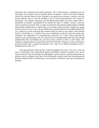 indivíduos deve acentuar-se de modo espantoso. Tal é, efetivamente, o espétáculo que em
todo lugar se nos depara, tanto no grande, quanto no pequeno: vemo-lo, ora sob um aspecto
terrível na vida dos tiranos ou dos celerados e nas guerras que desolam o mundo, ora sob o
prisma ridículo, que é o tema da comédia e que se mostra especialmente sob a forma de
presunção e de vaidade, fraquezas que Rochefoucauld melhor que todos soube colher e
representar in-abstrato, encontramo-lo na história de todos os tempos e países, como em
nossa experiência pessoal. Mas se pode reconhecê-lo mais distinto quando alguma multidão
desenfreada rompeu todos os diques da lei e da ordem; então se mostra em plena luz aquele
belium omnium contra omnes de que Hobbes deu o quadro admirável no capítulo primeiro De
cive. Então se vê como cada qual não somente rouba aos outros o que cobiça, como também
destrói a felicidade ou a existência dos seus semelhantes, ainda que não seja senão para
conquistar um suplemento de mesquinhíssimo interesse. Eis a mais nítida expressão do
egoísmo cujas manifestações sob este aspecto não são ultrapassadas senão pelas da maldade
propriamente dita, da maldade que, por puro prazer, procura o dano e a dor alheia, sem
nenhuma vantagem direta, do que dentro em breve falaremos. Roga-se ao leitor confrontar o
presente estudo sobre a origem do egoísmo com o que fiz na minha monografia sobre o
fundamento da moral, § 14.

      Uma das principais fontes da dor, essência inseparável da vida, é esse Eris, essa luta
entre os indivíduos, essa expressão da interna contradição, inerente ao querer-viver, que se
toma visível por meio do princípio de mdividuação: modo cruel de a colocar diretamente em
plena luz são os combates entre feras. Em tal discórdia original reside uma fonte inexaurível
de afãs, malgrado todas as medidas que a esse respeito se tomaram e que logo examinaremos
de perto.
 