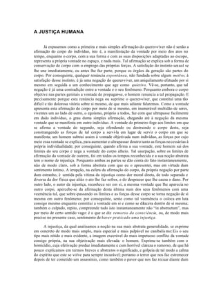 A JUSTIÇA HUMANA


       Já expusemos como a primeira e mais simples afirmação do querer-viver não é senão a
afirmação do corpo do indivíduo, isto é, a manifestação da vontade por meio dos atos no
tempo, enquanto o corpo, com a sua forma e com as suas disposições adaptadas ao escopo,
representa a própria vontade no espaço, e nada mais. Tal afirmação se explica sob a forma de
conservação de corpo com o emprego das próprias forças. A satisfação do instinto sexual se
lhe une imediatamente, ou antes lhe faz parte, porque os órgãos da geração são partes do
corpo. Por conseguinte, qualquer renúncia espontânea, não fundada sobre algum motivo, à
satisfação desse instinto, é já uma negação do querer-viver, um aniquilamento efetuado por si
mesmo em seguida a um conhecimento que age como quietivo. Vê-se, portanto, que tal
negação é já uma contradição entre a vontade e o seu fenômeno. Porquanto embora o corpo
objetive nas partes genitais a vontade de propagar-se, o homem renuncia a tal propagação. E
pre cisamente porque esta renúncia nega ou suprime o querer-viver, que constitui uma tão
difícil e tão dolorosa vitória sobre si mesmo, de que mais adiante falaremos. Como a vontade
apresenta esta afirmação do corpo por meio de si mesmo, em inumerável multidão de seres,
viventes um ao lado de outro, o egoísmo, próprio a todos, faz com que ultrapasse facilmente
em dado indivíduo, o grau duma simples afirmação, chegando até à negação da mesma
vontade que se manifesta em outro indivíduo. A vontade do primeiro foge aos limites em que
se afirma a vontade do segundo, seja ofendendo ou destruindo o corpo deste, seja
constrangendo as forças de tal corpo a servi-la em lugar de servir o corpo em que se
manifesta; um homem subtrai assim à vontade objetivada num indivíduo, as forças por cujo
meio essa vontade se explica, para aumentar e ultrapassar doutro tanto as forças necessárias à
própria individualidade; por conseguinte, quando afirma a sua vontade, este homem sai dos
limites do seu corpo e nega a vontade do corpo alheio. Tal usurpação, sobre os limites de
afirmação da vontade de outrem, foi em todos os tempos reconhecida e a sua noção abstrata
tem o nome de injustiça. Porquanto ambas as partes se dão conta do fato instantaneamente,
não de modo claro, sob a forma abstrata com que eu o apresentei, mas em virtude dum
sentimento íntimo. A irrupção, na esfera da afirmação do corpo, da própria negação por parte
dum estranho, é sentida pela vítima da injustiça como dor moral direta, de todo separada e
diversa da dor física que aliás o ato lhe faz sofrer, e do desprazer que lhe causa o dano. Por
outro lado, o autor da injustiça, reconhece ser em si, a mesma vontade que lhe aparecia no
outro corpo, apercebe-se da afirmação desta última num dos seus fenômenos com uma
veemência tal, que sobre-passando os limites e as forças desse corpo se torna negação de si
mesma em outro fenômeno; por conseguinte, sente como tal veemência o coloca em luta
consigo mesmo enquanto constitui a vontade em si e como se dilacera dentro de si mesma;
também o culpado, repito, compreende tudo isto instantaneamente não “in abstractum”, mas
por meio de certo sentido vago: é o que se diz remorso da consciência, ou, de modo mais
preciso no presente caso, sentimento de haver praticado uma injustiça.

      A injustiça, da qual analisamos a noção na sua mais abstrata generalidade, se exprime
em concreto de modo mais amplo, mais especial e mais palpável no canibalis mo: Eis o seu
tipo mais nítido e mais evidente, a imagem execrável do mais impetuoso conflito da vontade
consigo própria, na sua objetivação mais elevada: o homem. Exprime-se também com o
homicídio, cuja efetivação produz imediatamente e com horrível clareza o remorso, de que há
pouco explicamos em termos breves e abstratos o significado, e golpeia de tal modo a calma
do espírito que este se volve para sempre incurável; portanto o terror que nos faz estremecer
depois de ter cometido um assassínio, como também o pavor que nos faz recuar diante dum
 
