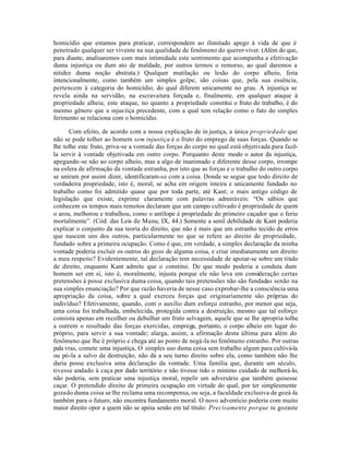 homicídio que estamos para praticar, correspondem ao ilimitado apego à vida de que é
penetrado qualquer ser vivente na sua qualidade de fenômeno do querer-viver. (Além do que,
para diante, analisaremos com mais intimidade este sentimento que acompanha a efetivação
duma injustiça ou dum ato de maldade, por outros termos o remorso, ao qual daremos a
nitidez duma noção abstrata.) Qualquer mutilação ou lesão do corpo alheio, feita
intencionalmente, como também um simples golpe, são coisas que, pela sua essência,
pertencem à categoria do homicídio, do qual diferem unicamente no grau. A injustiça se
revela ainda na servidão, na escravatura forçada e, finalmente, em qualquer ataque à
propriedade alheia; este ataque, no quanto a propriedade constitui o fruto do trabalho, é do
mesmo gênero que a injus tiça precedente, com a qual tem relação como o fato do simples
ferimento se relaciona com o homicídio.

       Com efeito, de acordo com a nossa explicação de in justiça, a única propriedade que
não se pode tolher ao homem sem injustiça é o fruto do emprego de suas forças. Quando se
lhe tolhe este fruto, priva-se a vontade das forças do corpo no qual está objetivada para fazê-
la servir à vontade objetivada em outro corpo. Porquanto deste modo o autor da injustiça,
apegando-se não ao corpo alheio, mas a algo de inanimado e diferente desse corpo, irrompe
na esfera de afirmação da vontade estranha, por isto que as forças e o trabalho do outro corpo
se uniram por assim dizer, identificaram-se com a coisa. Donde se segue que todo direito de
verdadeira propriedade, isto é, moral, se acha em origem inteira e unicamente fundado no
trabalho como foi admitido quase que por toda parte, até Kant; o mais antigo código de
legislação que existe, exprime claramente com palavras admiráveis: “Os sábios que
conhecem os tempos mais remotos declaram que um campo cultivado é propriedade de quem
o arou, melhorou e trabalhou, como o antílope é propriedade do primeiro caçador que o feriu
mortalmente”. (Cód. das Leis de Manu, IX, 44.) Somente a senil debilidade de Kant poderia
explicar o conjunto da sua teoria do direito, que não é mais que um estranho tecido de erros
que nascem uns dos outros, particularmente no que se refere ao direito de propriedade,
fundado sobre a primeira ocupação. Como é que, em verdade, a simples declaração da minha
vontade poderia excluir os outros do gozo de alguma coisa, e criar imediatamente um direito
a meu respeito? Evidentemente, tal declaração tem necessidade de apoiar-se sobre um título
de direito, enquanto Kant admite que o constitui. De que modo poderia a conduta dum
homem ser em si, isto é, moralmente, injusta porque ele não leva em consideração certas
pretensões à posse exclusiva duma coisa, quando tais pretensões não são fundadas senão na
sua simples enunciação? Por que razão haveria de nesse caso exprobar-lhe a consciência uma
apropriação da coisa, sobre a qual exerceu forças que originariamente são próprias do
indivíduo? Efetivamente, quando, com o auxilio dum esforço estranho, por menor que seja,
uma coisa foi trabalhada, embelecida, protegida contra a destruição, mesmo que tal esforço
consista apenas em recolher ou debulhar um fruto selvagem, aquele que se lhe apropria tolhe
a outrem o resultado das forças exercidas, emprega, portanto, o corpo alheio em lugar do
próprio, para servir a sua vontade; alarga, assim, a afirmação desta última para além do
fenômeno que lhe é próprio e chega até ao ponto de negá-la no fenômeno estranho. Por outras
pala vras, comete uma injustiça, O simples uso duma coisa sem trabalho algum para cultivá-la
ou pó-la a salvo da destruição, não dá a seu turno direito sobre ela, como também não lhe
daria posse exclusiva uma declaração da vontade. Uma família que, durante um século,
tivesse andado à caça por dado território e não tivesse tido o mínimo cuidado de melhorá-lo,
não poderia, sem praticar uma injustiça moral, repelir um adversário que também quisesse
caçar. O pretendido direito de primeira ocupação em virtude do qual, por ter simplesmente
gozado duma coisa se lhe reclama uma recompensa, ou seja, a faculdade exclusiva de gozá-la
também para o futuro, não encontra fundamento moral. O novo adventício poderia com muito
maior direito opor a quem não se apóia senão em tal título: Precisamente porque tu gozaste
 