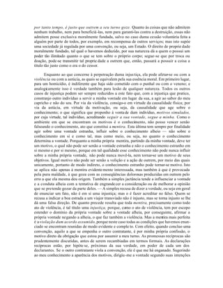 por tanto tempo, é justo que outrem a seu turno goze. Quanto às coisas que não admitem
nenhum trabalho, nem para beneficiá -las, nem para garanti-las contra a destruição, essas não
admitem posse exclusiva moralmente fundada, salvo no caso duma cessão voluntária feita a
alguém por parte de todos, por exemplo, em recompensa de outros serviços; mas isto supóe
uma sociedade já regulada por uma convenção, ou seja, um Estado. O direito de proprie dade
moralmente fundado, tal qual o havemos deduzido, por sua natureza dá a quem o possui um
poder tão ilimitado quanto o que se tem sobre o próprio corpo; segue-se que por troca ou
doação, pode-se transmitir tal proprie dade a outrem que, então, passará a possuir a coisa a
título tão justo como o era o do cessor.

       Enquanto ao que concerne à perpetração duma injus tiça, ela pode afetar-se ou com a
violência ou com a astúcia, as quais se equivalem pela sua essência moral. Em primeiro lugar,
para um homicídio, é indiferente que haja sido cometido com o punhal ou com o veneno; e
analogicamente isso é verdade também para lesão de qualquer natureza. Todos os outros
casos de injustiça podem ser sempre reduzidos a este fato que, com a injustiça que pratico,
constranjo outro indivíduo a servir a minha vontade em lugar da sua, a agir ao sabor do meu
capricho e não do seu. Por via da violência, consigo-o em virtude da causalidade física; por
via da astúcia, em virtude da motivação, ou seja, da causalidade que age sobre o
conhecimento; o que significa que proponho à vonta de dum indivíduo, motivos simulados,
por cuja virtude, tal indivíduo, acreditando seguir a sua vontade, segue a minha. Como o
ambiente em que se encontram os motivos é o conhecimento, não posso vencer senão
falseando o conhecimento, ato que constitui a mentira. Esta última tem sempre por finalidade
agir sobre uma vontade estranha, influir sobre o conhecimento alheio — não sobre o
conhecimento em si e como tal, mas como meio, ou seja, no quanto o conhecimento
determina a vontade. Porquanto a minha própria mentira, partindo da minha vontade, deve ter
um motivo, o qual não pode ser senão a vontade estranha e não o conhecimento estranho em
si mesmo e por si mesmo, porque em tal qualidade esse conhecimento não pode nunca influir
sobre a minha própria vontade, não pode nunca movê-la, nem tornar-se um motivo de seus
objetivos. Igual motivo não pode ser senão a volição e a ação de outrem, por meio das quais
unicamente, portanto de modo indireto, o conhecimento estranho pode tornar-se motivo. Isto
se aplica não apenas à mentira evidente mente interessada, mas também à que é provocada
pela pura maldade, à que goza com as conseqüências dolorosas produzidas em outrem pelo
erro a que ela mesma deu origem. Também a simples jactância tende a influenciar a vontade
e a conduta alheia com a tentativa de engrande cer a consideração ou de melhorar a opinião
que se pretende gozar da parte deles. — A simples recusa de dizer a verdade, ou seja em geral
de enunciar um fato, não é em si uma injustiça; mas o é fazer acreditar no falso. Quem se
recusa a indicar a boa estrada a um viajor transviado não é injusto, mas se torna injusto se lhe
dá uma falsa direção. De quanto precede resulta que toda mentira, precisamente como todo
ato de violência, é tal título uma injustiça, porque, como o ato de violência, tem por escopo
estender o domínio da própria vontade sobre a vontade alheia, por conseguinte, afirmar a
própria vontade negando a alheia, o que faz também a violência. Mas a mentira mais perfeita
é a violação dum acordo assumido, porque neste caso todas as condições que havemos enun-
ciado se encontram reunidas de modo evidente e comple to. Com efeito, quando concluo uma
convenção, aquilo a que se empenha o outro contratante, é por minha própria confissão, o
motivo direto da obrigação que estou por assumir a meu turno. As promessas recíprocas são
prudentemente discutidas, antes de serem recambiadas em termos formais. As declarações
recíprocas estão, por hipóte se, próximas da sua verdade, em poder de cada um dos
declarantes. Se o outro contratante viola a convenção, ele é que me há enganado. Sugerindo
ao meu conhecimento a aparência dos motivos, dirigiu -me a vontade segundo suas intenções
 