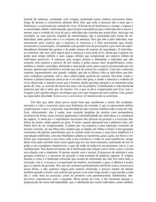imortal da natureza, acentuada com energia, mostrando assim, embora estivessem muito
longe de possuir a consciência abstrata deste fato, que toda a natureza não é mais que o
fenômeno e a realização da vontade de viver. A forma de tal fenômeno é o tempo, o espaço e
a causalidade, donde a individuação, que tem por conseqüência que o indivíduo deve nascer e
morrer; mas a vontade de viver de que o indivíduo não constitui por assim dizer, mais que um
exemplar ou uma parcela singular de manifestação, não é perturbada pela morte do ser
individual, tanto quanto não o é o conjunto da natureza. Pois que não é pelo indivíduo, mas
unicamente pela espécie que a natureza se interessa e é dela unicamente que estuda
seriamente a conservação, circundando-a de grande luxo de precauções e por meio da super-
abundância ilimitada dos germes e do poder imenso do instinto de reprodução. O indivíduo,
ao contrário, não tem valor algum para a natureza e nem pode tê-lo, desde que é apenas um
ponto num tempo infinito e num espaço infinito que compreende um núme ro infinito de
indivíduos possíveis. A natureza está sempre pronta a abandonar o indivíduo que não
somente está exposto a perecer de mil modos e pelas causas mais insignificantes, como
também é, desde o princípio, destinado a uma perda certa, para a qual é arremessado por ela
mesma, apenas haja satisfeito a missão que tem de conservar a espécie. Com isto a natureza
exprime ingenuamente esta grande verdade, que são as Idéias e não os indivíduos que têm
uma verdadeira realidade, isto é, são a objetividade perfeita da vontade. Ora bem, sendo o
homem a própria natureza cônscia de si no mais alto grau, e sendo a natureza a vontade de
viver objetivada, é natural e justo que o homem, desde que haja atingido e se mantenha neste
ponto de vista, se console da morte dos seus e da sua própria, vislumbrando a vida imortal da
natureza que não é mais que ele mesmo. Eis o que se deve compreender por Çiva com o
Lingam e por aqueles antigos sarcófagos que com suas imagens da mais ardente vida, gritam
ao espectador desolado: Natura non contristatur (A natureza não se contrista).

      Um fato que além disso prova muito bem que nascimento e morte são condições
inerentes à vida e essenciais para esse fenômeno da vontade, é que se apresentam ambos
simplesmente como a expressão mais decidida do que constitui também todo o resto da vida.
Esta, efetivamente, não é senão uma variação perpétua da matéria com permanência
invariável da forma: nisto consiste igualmente a destrutibilidade dos indivíduos e a constância
da espécie. A nutriç ão e a reprodução incessante não diferem da geração e a excreção não
difere da morte, senão quanto ao grau. O reino vegetal apresenta-nos o primeiro caso, sob
forma fácil de ser compreendida. A planta por sua natureza é uma repetição constante da
mesma semente, da sua fibra mais simples que se dispõe em folhas e ramos: é um agregado
sistemático de plantas seme lhantes que se sustêm umas às outras e cuja única tendência é a
reprodução indefinida: com esta finalidade a planta se transforma, grau a grau, em flores e em
frutos que reassumem a seu turno toda a sua existência e todas as suas tendências; atinge
desta sorte pelo caminho mais curto aquilo que era sua mira constante, realizando de um só
golpe e em exemplares inumeráveis, o que atê então só realiz ava em pormenor, isto é, a sua
multiplicação. Seu desenvolvimento até à frutificação tem relação com o fruto, como a escrita
tem relação com a imprensa. O mesmo sucede com o animal. O processo de nutrição é uma
geração contínua e o processo de geração é uma nutrição de potência superior: A volúpia
durante o coito é o bem-estar reforçado que resulta do sentimento da vida. Por outro lado, a
excreção, isto é, a recusa e a evaporação da matéria, excetuando o grau, é idêntica à morte
que é o oposto da geração. Ora, nós nos sentimos perfeitamente satisfeitos com o conservar a
nossa forma, e não sentimos mágoa pela matéria eliminada; é preciso manter tal atitude
também quando a morte vem realizar por grosso e em mais larga escala, o que sucede a cada
dia e cada hora na excreção: como no primeiro caso permanecemos indiferentes, não
devemos espantar-nos com o segundo. Deste ponto de vista, é tão insensato desejar a
perpetua ção da nossa individualidade, que é substituida por outros indivíduos, como também
 