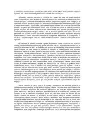 e estendeu o domínio da sua vontade até sobre minha pessoa. Deste modo cometeu completa
injustiça. Eis a base moral da legitimidade e validade das convenções.

      A injustiça cometida por meio da violência não é para o seu autor, tão grande opróbrio
como a cometida por meio da astúcia, porque a primeira faz demonstração duma força física
que em qualquer circunstância se impõe aos homens, enquanto a segunda, com o emprego de
caminhos escusos, patenteia fraqueza e envelhece o homem física e moralmente duma só vez;
e porque a mentira e a astúcia nada conseguem se aquele mesmo que as utiliza não manifesta
horror e desprezo por semelhantes coisas, com o escopo de cativar a confiança alheia e
porque o triunfo lhe resulta então de ter-lhe sido atribuída uma lealdade que não possui. A
aversão profunda produzida pela astúcia, a má fé, a traição, provém disto que a boa fé e a
probidade são o liame exterior que reúne num todo a vontade dispersa na imensa multidão
dos indivíduos, e limita assim as conseqüências do egoísmo proveniente de tal dispersão. A
má fé e a traição rompem com este liame abrindo desmedido campo às conseqüências do
egoísmo.

      O conjunto de quanto havemos exposto demonstrou como o conceito de injustiça
admite essa qualidade de conduta pela qual o indivíduo alarga a afirmação da vontade que se
manifesta no seu corpo até a negação da que aparece no corpo alheio. Com exemplos muito
gerais fizemos ver onde começa o domínio da injustiça e estabelecemos, com pequeno
número de noções principais, quais lhe são os diferentes graus, desde os mais elevados até
aos ínfimos. De tudo isto resulta que a noção de injustiça é primitiva e positiva, enquanto a
sua oposta, a de justiça é derivada e negativa. Porquanto é preciso referir-se ao conceito e não
às palavras. Com efeito, nunca se teria ouvido falar de justiça, se a injustiça não subsistisse. A
noção de justiça não contém senão a negação da injustiça; a ela se refere toda ação que não
ultrapassa os limites que antes estabelecemos, isto é, que não nega a vontade alheia com o
escopo de afirmar maiormente a própria. Tal limite divide, sob a relação da qualidade pura e
simplesmente moral, todo o domínio das ações possíveis, justas ou injustas. Desde o
momento em que uma ação não invade, pelo modo indicado, a esfera de afirmação duma
vontade estranha negando-a, não constitui injustiça. Assim, recusar, por exemplo, o socorro a
a lguém que se encontre em perigo urgente, ou contemplar com impassibilidade a morte dum
homem pela inanição quando se tem o supérfluo para si mesmo, ainda que sejam atos duma
crueldade infernal, não são injustiças. Apenas, pode-se afirmar que aquele que é capaz de
estender até esse ponto a desumanidade e a dureza de coração, está pronto também a praticar
qualquer espécie de injustiça, desde que seus projetos o exijam e que ne nhuma coação lho
impeça.

       Mas o conceito de justo, com o de injusto, encontrou a sua principal aplicação, e
indubitavelmente também a sua primeira origem, nesses casos em que uma tentativa de
injustiça é repelida pela força. Tal resistência não pode a seu turno ser injusta; portanto é
justa, ainda que a vio lência empregada, considerada em si e isoladamente, constitua uma
injustiça e não se justifique tornando-se direito no caso dado, senão em virtude do seu
motivo. Quando um homem, na afirmação da sua vontade, chega a invadir a esfera de
afirmação da vontade essencial à minha pessoa, e portanto a nega, a minha defesa contra a
usurpação não é senão uma negação dessa negação; em tal sentido não faço de minha parte
mais do que afirmar a vontade que por sua essência e em origem se manifesta no meu corpo e
se exprime implicitamente no seu fenômeno; por conseqüência não pratico uma injustiça e,
portanto, faço justiça. Isto quer dizer que então tenho o d ireito de contraditar a negação
estranha com tanta força quanta for necessária para neutralizá-la, coisa que, facilmente se
compreende, pode chegar até à eliminação do indivíduo: a ação danosa que me ameaça como
 