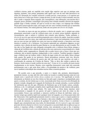 violência externa, pode ser repelida com reação algo superior sem que eu pratique uma
injustiça, portanto, com justiça; porquanto tudo aquilo que vem de meu lado p    ermanece na
esfera de afirmação da vontade essencial à minha pessoa, como pessoa, e se exprime por
meio desta (tal a esfera que forma o campo da luta); eu não invado a esfera estranha; meu ato
não é senão a negação duma negação, por conseqüência, uma afirmação; esta mesma não é
negação; posso, portanto, constranger com justiça uma vontade estranha a desistir da negação
quando nega a minha vontade, tal qual se revela no meu corpo e no emprego das minhas
forças pela conservação do corpo, sem negar com isto uma vontade estranha que se mantenha
nos mesmos limites. Em outras palavras, tenho até esse ponto um direito de coação.

      Em todos os casos em que me pertence o direito de coação, isto é, sempre que esteja
plenamente autorizado a usar de violência para com os outros, posso também, segundo as
circunstâncias, opor a astúcia à violência sem cometer uma injustiça. Tenho, portanto, o
direito de men tira que está em perfeita proporção com o direito de coação. Jurar por exemplo
a um salteador que nos ataca, que nada mais possuímos, é agir mui justamente; assim é justo
que no caso em que um ladrão nos entre em casa na calada noturna, o lancemos com uma
mentira à cantina e ali o fechemos. Um homem capturado por salteadores digamos, ou por
corsários, tem o direito de matá-los para libertar-se, ou seja abertamente ou seja à traição. Por
isto não se fica ligado por uma obrigação extorquida com a violência fisica direta, porque a
vítima de tal vio lência tem o direito de salvar-se dos seus opressores assassinando-os e, ainda
com melhor razão, enganando-os. Quando não se pode reaver com a força o bem que nos
roubaram, não se pratica injustiça, readquirindo-o com a astúcia. Também quando o jogador
joga o dinheiro que me roubou, tenho o direito de jogar contra ele com dados falsos, porque
tudo quanto lhe ganho já me pertencia. Quem pretendesse contestar tudo isto, deveria
contestar também as astúcias de guerra que não são mais do que mentiras em ação e
confirmação da sentença de Cristina da Suécia: “Não se deve dar crédito a palavra dos
homens; muito menos se pode confiar em seus atos”. Como se vê, os confins do justo tocam
imediatamente os do in justo. Demais, creio supérfluo demonstrar como tudo isto concorda
perfeitamente com o que atrás disse sobre a ile gitimidade da mentira e da violência, para
servir também à elucidação das estranhas teorias sobre a mentira piedosa.

      De acordo com o que precede, o justo e o injusto são, portanto, determinações
puramente morais, ou seja, não têm valor senão no tocante à conduta humana como tal e em
relação com o significado íntimo dessa conduta em si mesma. Tal significado se revela
diretamente ao homem no seu foro íntimo no fato pelo qual a injustiça é acompanhada, para
quem a comete, da dor íntima que se tem, ocasionada pela força excessiva da afirmação da
própria vontade, alargada até à negação do fenômeno da vontade estranha, e assim também
do sentimento que nos diz que, diferentes do fenômeno que se há lesado, somos, contudo,
idênticos a ele. A explicação completa deste significado íntimo de todo remorso não poderá,
todavia, ser dada senão mais adiante. Por outro lado, a vítima duma injustiça sente
dolorosamente a negação do seu querer, tal qual é expresso por meio do corpo ou das
necessidades fisicas cuja satisfação a natureza confiou às forças do indivíduo; sente ao
mesmo tempo que poderia repelir por qualquer meio tal negação, se as forças para tanto não
lhe falecessem. Este significado puramente moral é o único que o justo e o injusto podem ter
para o homem considerado como ser humano e não como cidadão; seria completo, também,
no estado de natureza, na ausência de qualquer lei positiva; forma a base e o conteúdo
daquilo que, precisamente por essa razão, foi denominado direito natural e que com maior
precisão deveria chamar-se d ireito moral, porquanto a sua autoridade não se aplica ao que se
padece, à injustiça sofrida, à realidade externa, mas unicamente ao que se faz, à injustiça
cometida; concerne à ação e ao conhecimento interno que este dá ao homem da sua vontade
 