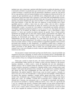 qualquer que seja o prazer que o egoísmo individual encontre na prática da injustiça, esta tem
o necessário correlativo na grande pena que outrem prova ao sofrê-la. E como a razão, tendo
o poder de abraçar o conjunto por meio do pensamento, abandonou o ponto de vista parcial
do ser a que pertence e por um instante despojou-se do seu apego aos interesses de tal ser, viu
o prazer de agir injustamente que um indivíduo prova, ultrapassado cada vez por uma dor
relativamente maior para quem sofre a injustiça; e como aqui tudo está abandonado ao acaso,
reconheceu também que cada qual podia bem temer que viria gozar do prazer de praticar a
injustiça com menos freqüência do que a dor de sofrê-la. A razão compreendeu assim que, ou
fosse para diminuir a soma dos afãs entre nós dispersos, ou para dividi-la com a maior
igualdade possível, o melhor e único meio era evitar a todos a dor de sofrer a injustiça,
fazendo igualmente todos renunciarem ao prazer de cometê -la. Este meio que o egoísmo,
abandonando à razão o seu ponto de vista exclusiv o e procedendo com método, encontrou
sem fadiga e aperfeiçoou progressivamente é o pacto social ou a lei. Sua origem, tal como a
exponho aqui, foi já exposta, por Platão na sua República. A lei é efetivamente a única
possível e a única que ressalta da própria natureza da questão. Nem o Estado poderia
igualmente em qualquer país ter tido outra origem, porque é precisamente esta origem, este
escopo que fez do Estado um Estado; e nisto é de fato indiferente que a condição que o
precedeu em determinado povo, haja sido ou a duma horda de selvagens que viviam
independentes uns dos outros (anarquia), ou a dum bando de escravos que o mais forte
governa como lhe apraz (despotismo). Em ambos os casos não existe ainda o Estado; este
nasce do acordo comum e é mais ou menos perfeito ou imperfeito segundo é mais ou menos
governado pela anarquia ou pelo despotismo. As repúblicas tendem para a anarquia, as
monarquias para o despotismo; no regime constitucional inventado para servir de centro entre
ambos, governam os dois p    artidos. Para se poder criar um Estado perfeito seria preciso
começar com o criar seres forjados de modo a estarem sempre dispostos a sacrificar o próprio
interesse ao dos outros.

      Até este ponto é sempre interessante que haja uma família única, cuja pros peridade seja
inseparável da do país, porquanto, ao menos assim nos assuntos graves a prosperidade não
poderá jamais favorecer tal família sem ser ao mesmo tempo útil aos interesses de todos. Eis
o que constitui a força ou a vantagem da monarquia here ditária.

       Vimos que a moral se ocupa do justo e do injusto exclusivamente do ponto de vista
ativo determinando limites precisos de conduta a quem estivesse disposto a não praticar
injustiça; entretanto, a ciência social, a teoria da legislação tem em mira unicamente a
injustiça sofrida e não se ocuparia jamais da injustiça cometida se não fosse com referência
ao seu correlativo necessario e inseparável, a injustiça sofrida; é este o inimigo contra o qual
trabalha e sobre quem lhe permanece fixa a atenção. Se , por impossível, se pudesse idear um
agir injusto que não fosse acompanhado por outro lado dum sofrer injusto, o Esta do,
logicamente, não poderia impedi-lo. Além do que, como em moral o querer, a intenção é a
única coisa que se leva em consideração e a única que tem uma realidade, o firme propósito
de praticar uma injustiça, impedida e tornada ineficaz apenas pela força externa, tem o
mesmo valor, moralmente, que a injustiça efetuada e o tribunal moral condena como injusto
aquele que a quer. Ao contrário, o Estado não se preocupa com a vontade nem com a
intenção por si mesmas, mas unicamente com o ato (tentado ou consumado, não importa),
por causa do seu correlativo, a injustiça sofrida por outrem: o ato, o fato, eis o que há de real
a seu ver; enquanto não procura a intenção senão naquilo em que possa esclarecer-lhe o
sentido do ato. O Estado não proibe a ninguém o pensar constantemente em matar com o
ferro ou com o veneno, desde o momento em que sabe positivamente que o temor do cutelo
ou da forca impedirá de contínuo os efeitos de tal vontade. Outrossim, não tem o plano
 