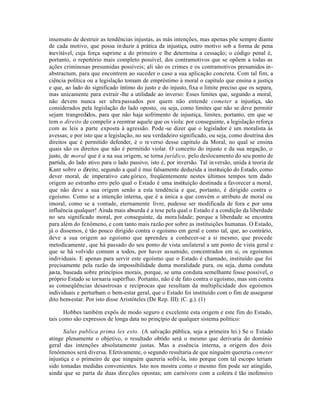 insensato de destruir as tendências injustas, as más intenções, mas apenas põe sempre diante
de cada motivo, que possa in duzir à prática da injustiça, outro motivo sob a forma de pena
inevitável, cuja força suprime a do primeiro e lhe determina a cessação; o código penal é,
portanto, o repertório mais completo possível, dos contramotivos que se opõem a todas as
ações criminosas presumidas possíveis; ali são os crimes e os contramotivos presumidos in-
abstractum, para que encontrem ao suceder o caso a sua aplicação concreta. Com tal fim, a
ciência política ou a legislação tomam de empréstimo à moral o capítulo que ensina a justiça
e que, ao lado do significado íntimo do justo e do injusto, fixa o limite preciso que os separa,
mas unicamente para extrair -lhe a utilidade ao inverso: Esses limites que, segundo a moral,
não devem nunca ser ultra passados por quem não entende cometer a injustiça, são
considerados pela legislação do lado oposto, ou seja, como limites que não se deve permitir
sejam trangredidos, para que não haja sofrimento de injustiça, limites, portanto, em que se
tem o direito de compelir a reentrar aquele que os viola: por conseguinte, a legislação reforça
com as leis a parte exposta à agressão. Pode -se dizer que o legislador é um moralista às
avessas; e por isto que a legislação, no seu verdadeiro significado, ou seja, como doutrina dos
direitos que é permitido defender, é o re verso desse capítulo da Moral, no qual se ensina
quais são os direitos que não é permitido violar. O conceito do injusto e da sua negação, o
justo, de moral que é a na sua origem, se torna jurídico, pelo deslocamento do seu ponto de
partida, do lado ativo para o lado passivo, isto é, por inversão. Tal in versão, unida à teoria de
Kant sobre o direito, segundo a qual é mui falsamente deduzida a instituição do Estado, como
dever moral, de imperativo cate górico, freqüentemente nestes últimos tempos tem dado
origem ao estranho erro pelo qual o Estado é uma instituição destinada a favorecer a moral,
que não deve a sua origem senão a esta tendência e que, portanto, é dirigido contra o
egoísmo. Como se a intenção interna, que é a única a que convém o atributo de moral ou
imoral, como se a vontade, eternamente livre, pudesse ser modificada de fora e por uma
influência qualquer! Ainda mais absurda é a tese pela qual o Estado é a condição da liberdade
no seu significado moral, por conseguinte, da mora lidade; porque a liberdade se encontra
para além do fenômeno, e com tanto mais razão por sobre as instituições humanas. O Estado,
já o dissemos, é tão pouco dirigido contra o egoísmo em geral e como tal, que, ao contrário,
deve a sua origem ao egoísmo que aprendeu a conhecer-se a si mesmo, que procede
metodicamente , que há passado do seu ponto de vista unilateral a um ponto de vista geral e
que se há volvido comum a todos, por haver assumido, concentrados em si, os egoísmos
individuais. E apenas para servir este egoísmo que o Estado é chamado, instituído que foi
precisamente pela razão da impossibilidade duma moralidade pura, ou seja, duma conduta
justa, baseada sobre princípios morais, porque, se uma conduta semelhante fosse possível, o
próprio Estado se tornaria supérfluo. Portanto, não é de fato contra o egoísmo, mas sim contra
as conseqüências desastrosas e recíprocas que resultam da multiplicidade dos egoísmos
individuais e perturbam o bem-estar geral, que o Estado foi instituído com o fim de assegurar
dito bem-estar. Por isto disse Aristóteles (De Rep. III): (C. g.). (1)

       Hobbes também expôs de modo seguro e excelente esta origem e este fim do Estado,
tais como são expressos de longa data no prinçípio de qualquer sistema político:

       Salus publica prima lex esto. (A salvação pública, seja a primeira lei.) Se o Estado
atinge plenamente o objetivo, o resultado obtido será o mesmo que derivaria do domínio
geral das intenções absolutamente justas. Mas a essência interna, a origem dos dois
fenômenos será diversa. Efetivamente, o segundo resultaria de que ninguém quereria cometer
injustiça e o primeiro de que ninguém quereria sofrê-la, isto porque com tal escopo teriam
sido tomadas medidas convenientes. Isto nos mostra como o mesmo fim pode ser atingido,
ainda que se parta de duas dire ções opostas; um carnívoro com a coleira é tão inofensivo
 