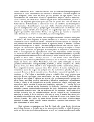 quanto um herbívoro. Mas o Estado não saberia ir além. O Estado não poderá jamais produzir
um estado de coisas semelhante ao que derivaria da benevolência e do amor recíproco em
geral. Porquanto, como vimos há pouco que não proib iria um agir injusto a que não
correspondesse um sofrer injusto e que não o proíbe senão porque é condição irrealizável,
assim vice-versa, em virtude da sua tendência dirigida para o bem-estar de todos, o Estado se
cercaria de freqüentes precauções para que cada um gozasse toda sorte de efeitos de
benevolência e de humanidade, se tudo isto não tivesse um correlativo inevitável na prática
da benevolência e da caridade; e no caso, cada cidadão solicitaria ser encarregado da parte
passiva, assaz preferível à ativa, a qual por algum motivo não deveria ser atribuída a um de
preferência a outro indivíduo. Por conseguinte, não se pode impor pela força senão o lado
negativo que constitui efetivamente o direito, e não o positivo que é quanto se compreende
sob a denomina ção de deveres de humanidade, ou deveres imperfeitos.

       A legislação, como já o dissemos, toma de emprés timo à moral a teoria do direito puro,
ou natural, e dos limites do justo e do injusto, para aplicá-la ao inverso do seu modo de ver,
que não te m nada de comum com a moral e para criar de conformidade com isto um corpo de
leis positivas com meios de sanções idôneas. A legislação positiva é, portanto, a doutrina
moral do direito aplicada ao inverso. Cada aplicação pode levar em conta, em cada nação, as
relações e as circunstâncias especiais. Mas unicamente sob a condição de inspirar-se sempre
nas suas partes essenciais, nos princípios do direito puro e de atingir-lhe o fundamento de
todas as suas disposições e a legislação assim criada será, propriamente falando, um código
de direito positivo e o Estado um pacto legítimo, um Estado no verdadeiro sentido da palavra,
fundação moralmente admissível e não uma instituição imoral. Em falta do que, a legislação
positiva não funda senão a injustiça positiva: — e ela mesma é então uma iniqüidade
estabelecida pela violência e publicamente reconhecida. De tal natureza é o despotismo e o
regime da maioria dos Estados Maometanos, bem como certas instituições de muitos
governos constitucionais, como por exemplo, a servidão, o trabalho obrigatório, etc. A teoria
pura do direito, ou o direito natural, ou mais propriamente falando, o direito moral, serve de
base, sempre inversamente, a qualquer lei do direito positivo, do mesmo modo por que as
matemáticas puras são o apoio de qualquer ramo das matemáticas aplicadas. Os pontos
essenciais da teoria do direito puro, tais como a filosofia deve transmitir à legis lação, são os
seguintes: — 1.º) Explicar o significado íntimo e verdadeiro bem como a origem dos
conceitos do justo e do injusto com a sua aplicação e seu lugar na moral; 2.º) Indicar a fonte
do direito de propriedade; 3.º) Mostrar a origem do valor moral das convenções, porque sobre
ela se funda a autoridade moral do pacto social; 4.º) Explicar o nascimento e a finalidade do
Estado, a relação de tal finalidade com a moral e segundo esta relação a aplicação mais
conveniente, porém invertida, da teoria moral do direito à legislação; 5.°) Fazer-lhe derivar o
direito penal. O conteúdo ulterior da doutrina do direio não é mais que a aplicação dos
                                                           t
princípios expostos, e determinação mais precisa dos limites do justo e do injusto para todas
as circunstâncias possíveis da vida, que serão com tal fim reunidas e classificadas sob os
diversos pontos de vista em rubricas separadas. No que concerne a estes ensinamentos
especiais, os tratados de direito puro estão todos mais ou menos de acordo. Não é senão sobre
os princípios que diferem de opinião, porque os princípios são sempre conexões de algum
sistema filosófico. No espírito do nosso sistema, tratamos dos quatro primeiros pontos
principais de modo conciso e geral e todavia com clareza e precisão; falta -nos agora falar
pelo mesmo modo do direito penal.

      Kant pretende, erroneamente, que fora do Estado não existe direito absoluto de
propriedade. Segundo as deduções que acima apresentamos, também no estado de natureza
existe um direito de propriedade perfeitamente na tural, isto é, moral, que não se pode violar
 