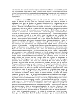 sem injustiça, mas que sem injustiça se pode defender a todo transe. E, ao contrário, é certo
que fora do Estado não há direito penal. Qualquer direito de punir é estabelecido unicamente
pela lei positiva, a qual fixou antecipadamente para cada delito uma pena, cuja ameaça serve
de contramotivo e é destinada a prevalecer sobre todos os motivos que levariam à
delinquência.

       Estabelece-se que tal lei positiva haja sido reconhe cida por todos os cidadãos dum
Estado. É, portanto, ba seada sobre uma convenção comum, que todos os membros da
sociedade têm o dever de obedecer em qualquer circunstância; por conseqüência são eles
adstritos, por um lado a aplicar a penalidade, por outro a submeter-se-lhe; por isto tem o
Estado o direito de constranger à submissão. Donde se segue que o fim imediato da punição
em qualquer caso é a execução da lei na sua quali dade de convenção. Mas o objetivo único da
lei é impedir por meio da intimidação que se atente contra o direito alheio; pois que os
cidadãos se reuniram num Estado, re nunciaram à prática da injustiça e incumbiram-se das
despesas de governo, a fim de que cada um seja garantido contra a eventualidade de ter que
sofrer a injustiça. Por onde se vê que a lei e a sua execução, ou seja a punição, têm
essencialmente em vista o futuro e não o passado. Eis o que distingue a punição da vingança,
a qual é motivada pelo fato consumado, isto é, pelo passado em qualidade de passado.
Qualquer represália que se inflija em conseqüência duma injustiça, causando dor a quem foi
injusto, sem outro fim para o futuro, é vingança e não pode ter outro intuito que não seja o
dar consolação pelo que se sofreu, com o aspecto da dor imposta por sua vez ao autor da
injustiça. E isto maldade e crueldade e não encontraria justificativa na moral. Uma injustiça
de que um homem se torna culpado a meu respe ito não me autoriza a fazê-lo sofrer outra.
Pagar com o mal, sem finalidade ulterior, não é moral, nem moralmente justificável, nem por
meio de qualquer motivo razoável: o direito penal não tem sentido. Por isto a teoria de Kant,
que pretende ser a pena estabelecida unicamente em vista da punição, é irracional e destituída
de fundamento. Coisa que entre tanto não impede seja ela reproduzida ainda nos escritos de
muitos legistas, toda envolta de frases ressonantes que, em última análise, são vazias de
sentid o; dizem, por exemplo, que com a pena o delito será expiado, ou neutralizado, ou
anulado, etc. Mas ninguém tem o direito de arrogar-se o oficio de juiz, de vingador
puramente moral, e de punir o erro alheio com a inflição da dor. Numa palavra, de impor a
expiação. Seria isto uma pretensão bem audaciosa; atesta -o a Bíblia com as palavras:
Porquanto a Mim somente é reservada a vingança e Eu só darei a retribuição, diz o Senhor.
Certo, o homem tem o direito de velar pela segurança da sociedade, o que não é possível
senão com a ameaça de penas para todas as ações qualificadas de criminosos, com o fim de
preveni-las por meio de contramotivos, que consistem na penalidade cuja ameaça se
apresenta; tal ameaça não pode ser eficaz senão com a condição de que seja cumprida toda
vez que suceda o caso a ser punido. A pena, ou mais exatamente, a lei penal, tem um fim
puramente preventivo, que é o de prevenir o delito apontando-lhe o castigo. Esta verdade é
tão universalmente reconhecida, tão evidente em si mesma, que a encontramos enunciada na
Inglaterra, na antiqüíssima fórmula de acusação (indictment) da qual o advogado da Coroa se
serve ainda no dia de hoje nas causas criminais e que termina com as palavras: “Se tal vier a
ser provado, vós, o denominado N. N., sereis punido com as penas estabelecidas em lei, a fim
de dissuadir os outros da prática de semelhantes delitos, para o futuro”. E quando um
soberano quisesse agraciar o delinqüente condenado justamente, o ministro deveria observar-
lhe que nesse caso o delito se repetiria com frequência. Ter em vista o futuro, eis o que
distingue a punição da vingança; a punição não pode atingir o seu fito se não for aplicada em
execução da lei, por isto que deste modo se revelando inevitável em aplicar igualmente a
pena a todos os casos futuros, manterá à lei o poder de intimidar, que é o fim procurado.
Sinto que sem falta algum discípulo de Kant me objetará que tal interpretação faz do
 