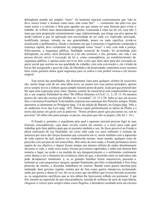 delinqüente punido um simples “meio”. Os kantistas repe tem continuamente que “não se
deve nunca tratar o homem como meio, mas como fim”: — certamente são pala vras que
soam muito e a máxima é feita para agradar aos que amam ter uma fórmula para evitar o
trabalho de re fletir mais demoradamente; porém, examinada à clara luz do sol, essa não é
mais que uma proposição eminentemente vaga, indeterminada, que atinge seu alvo apenas de
modo indireto e que na aplicação tem necessidade de ser cada vez explicada, precisada,
modificada, porque, tomada na sua generalidade, pouco ou nada significa, revela-se
insuficiente e problemática. Desde o momento em que o assassino é legalmente condenado à
sentença capital, deve certamente ser empregado como “meio” e isto, com toda a justiça.
Efetivamente, a segurança pública, finalidade essencial do Estado, foi pe rturbada pelo
delinqüente, ou antes, seria destruída se a lei não existisse; o réu, portanto, sua vida e sua
pessoa devem servir à execução da lei e, como conseqüência, ao restabelecimento da
segurança pública; é apenas justo servir-se dele como que dum meio para dar execução ao
pacto social que aceitou na sua qualidade de cidadão; com esta convenção e, em virtude de
haver-lhe assegurado o gozo da vida, da liberdade e da propriedade, empenhou esses mesmos
bens como garantia duma igual segurança para os outros e este penhor tornou-o ele mesmo
exigível.

      Esta teoria das penalidades, tão diretamente clara para qualquer cérebro de raciocínio
são, muito longe esta de ser uma idéia nova, ao menos nos seus pontos principais; apenas
erros sempre novos a tinham quase comple tamente posto de parte, razão por que pretendi dar-
lhe aqui uma exposição mais clara. Quanto contém de essencial já está compreendido no que
diz a seu respeito Pufendorf na obra “De Officio Hominis et Civis”, L. 2., O. 13. Os mesmos
pontos de vista são aceitos por Hobbes no “Leviathan”, O. 15 e 28. Sabe-se que em nossos
dias a sustentou Feuerbach. Está também expressa nas sentenças dos filósofos antigos. Platão
apresenta -a claramente no Protágora (pág. 114 da edição de Bipont), no Górgia (pág. 168), e
no undécimo livro das Leis (pág. 165). Sêneca expõe perfeitamente as idéias de Platão e a
teoria das penas em geral com as palavras: “Nemo prudens punit quia peccatum est, sed ne
peccetur” (O sábio não pune porque se pecou, mas para que não se peque). (De Ira 1. 16.)

       O Estado é, portanto, o expediente pelo qual o egoísmo racional procura fugir às suas
funestas conseqüências, cujo dano reverte contra ele mesmo, e o meio para cada qual
trabalhar pelo bem público para que aí encontre também o seu. Se fosse possível ao Estado a
plena realização de sua finalidade, tal como sabe cada vez mais submeter o restante da
natureza por meio das forças humanas que concentra em si, assim também com a supressão
de toda espécie de mal, poderia ser estabelecida mesmo neste mundo, qualquer coisa de
parecido com um pais de mil maravilhas. Mas antes de mais nada, o Estado permanece muito
aquém do seu objetivo; e depois ficaria sempre um número infinito de males absolutamente
inerentes à vida; e onde estes males fossem porventura suprimidos, o tédio sem demora lhes
tomaria o lugar, na razão e na medida do seu desaparecimento e o sofrimento continuaria
como dantes a ser o elemento da existência; além do que, a discórdia entre os indivíduos não
pode de saparecer totalmente e, se as grandes batalhas forem impossíveis, passarão a
molestar-se com pequeninos ataques; quando finalmente, por feliz eventualidade o Eris fosse
proscrito do interno, a discórdia trabalharia no externo: Banida como guerra intestina pela
instituição dum governo regular, reentra por de fora como guerra interpovos, reclamando
então por grosso e duma só vez, dir-se-ia como que um débito que tivesse deixado acumular-
se, os sanguinários sacrifícios que as leis sábias lhe houvessem tolhido em pormenor. E por
fim, mesmo na suposição de que uma prudência, nascida de milhares de anos de expe riência,
chegasse a vencer para sempre todos esses flagelos, o derradeiro resultado seria um excesso
 