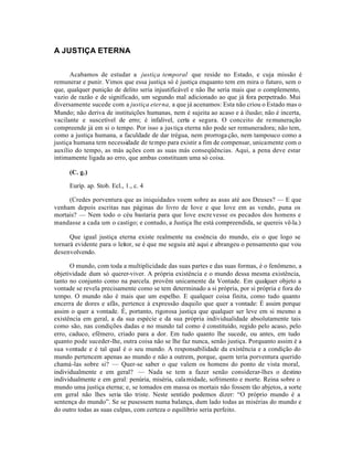A JUSTIÇA ETERNA


      Acabamos de estudar a justiça temporal que reside no Estado, e cuja missão é
remunerar e punir. Vimos que essa justiça só é justiça enquanto tem em mira o futuro, sem o
que, qualquer punição de delito seria injustificável e não lhe seria mais que o complemento,
vazio de razão e de significado, um segundo mal adicionado ao que já fora perpetrado. Mui
diversamente sucede com a justiça eterna, a que já acenamos: Esta não criou o Estado mas o
Mundo; não deriva de instituições humanas, nem é sujeita ao acaso e à ilusão; não é incerta,
vacilante e suscetível de erro; é infalivel, certa e segura. O conceito de remuneração
compreende já em si o tempo. Por isso a jus tiça eterna não pode ser remuneradora; não tem,
como a justiça humana, a faculdade de dar trégua, nem prorroga ção, nem tampouco como a
justiça humana tem necessidade de tempo para existir a fim de compensar, unicamente com o
auxílio do tempo, as más ações com as suas más conseqüências. Aqui, a pena deve estar
intimamente ligada ao erro, que ambas constituam uma só coisa.

     (C. g.)

     Euríp. ap. Stob. Ecl., 1., c. 4

     (Credes porventura que as iniquidades voem sobre as asas até aos Deuses? — E que
venham depois escritas nas páginas do livro de Iove e que Iove em as vendo, puna os
mortais? — Nem todo o céu bastaria para que Iove escre vesse os pecados dos homens e
mandasse a cada um o castigo; e contudo, a Justiça lhe está compreendida, se quereis vê-la.)

      Que igual justiça eterna existe realmente na essência do mundo, eis o que logo se
tornará evidente para o leitor, se é que me seguiu até aqui e abrangeu o pensamento que vou
desenvolvendo.

      O mundo, com toda a multiplicidade das suas partes e das suas formas, é o fenômeno, a
objetividade dum só querer-viver. A própria existência e o mundo dessa mesma existência,
tanto no conjunto como na parcela. provêm unicamente da Vontade. Em qualquer objeto a
vontade se revela precisamente como se tem determinado a si própria, por si própria e fora do
tempo. O mundo não é mais que um espelho. E qualquer coisa finita, como tudo quanto
encerra de dores e afãs, pertence à expressão daquilo que quer a vontade: É assim porque
assim o quer a vontade. É, portanto, rigorosa justiça que qualquer ser leve em si mesmo a
existência em geral, a da sua espécie e da sua própria individualidade absolutamente tais
como são, nas condições dadas e no mundo tal como é constituído, regido pelo acaso, pelo
erro, caduco, efêmero, criado para a dor. Em tudo quanto lhe sucede, ou antes, em tudo
quanto pode suceder-lhe, outra coisa não se lhe faz nunca, senão justiça. Porquanto assim é a
sua vontade e é tal qual é o seu mundo. A responsabilidade da existência e a condição do
mundo pertencem apenas ao mundo e não a outrem, porque, quem teria porventura querido
chamá-las sobre si? — Quer-se saber o que valem os homens do ponto de vista moral,
individualmente e em geral? — Nada se tem a fazer senão considerar-lhes o destino
individualmente e em geral: penúria, miséria, cala midade, sofrimento e morte. Reina sobre o
mundo uma justiça eterna; e, se tomados em massa os mortais não fossem tão abjetos, a sorte
em geral não lhes seria tão triste. Neste sentido podemos dizer: “O próprio mundo é a
sentença do mundo”. Se se pusessem numa balança, dum lado todas as misérias do mundo e
do outro todas as suas culpas, com certeza o equilíbrio seria perfeito.
 