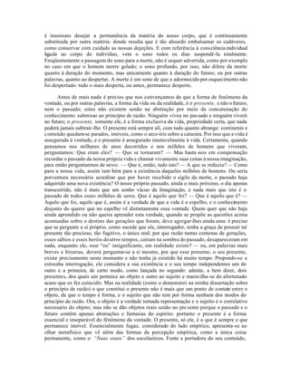 é insensato desejar a permanência da matéria do nosso corpo, que é continuamente
substituida por outra matéria: donde resulta que é tão absurdo embalsamar os cadáveres,
como conservar com cuidado as nossas dejeções. E com referência à consciência individual
ligada ao corpo do indivíduo, vem o sono todos os dias suspendê-la totalmente.
Freqüentemente a passagem do sono para a morte, não é sequer advertida, como por exemplo
no caso em que o homem morre gelado; o sono profundo, por isso, não difere da morte
quanto à duração do momento, mas unicamente quanto à duração do futuro; ou por outras
palavras, quanto ao despertar. A morte é um sono de que o adormecido por esquecimento não
foi despertado: tudo o mais desperta, ou antes, permanece desperto.

      Antes de mais nada é preciso que nos convençamos de que a forma de fenômeno da
vontade, ou por outras palavras, a forma da vida ou da realidade, é o presente, e não o futuro,
nem o passado; estes não existem senão na abstração por meio da concatenação do
conhecimento submisso ao princípio de razão. Ninguém viveu no pas sado e ninguém viverá
no futuro; o presente, somente ele, é a forma exclusiva da vida, propriedade certa, que nada
poderá jamais subtrair-lhe. O presente está sempre ali, com tudo quanto abrange: continente e
conteúdo quedam-se parados, imóveis, como o arco-íris sobre a catarata. Por isso que a vida é
assegurada à vontade, e o presente é assegurado imutavelmente à vida. Certamente, quando
pensamos nos milhares de anos decorridos e nos milhões de homens que viveram,
perguntamos: Que eram eles? — Que se tornaram? — Mas basta -nos em compensação
recordar o passado da nossa própria vida e chamar vivamente suas cenas à nossa imaginação,
para então perguntarmos de novo: — Que é, então, tudo isto? — A que se reduziu? — Como
para a nossa vida, assim tam bém para a existência daqueles milhões de homens. Ou seria
porventura necessário acreditar que por haver recebido o sigilo da morte, o passado haja
adquirido uma nova existência? O nosso próprio passado, ainda o mais próximo, o dia apenas
transcorrido, não é mais que um sonho vácuo da Imaginação, e nada mais que isto é o
passado de todos esses milhões de seres. Que é aquilo que foi? — Que é aquilo que é? —
Aquilo que foi, aquilo que é, assim é a verdade de que a vida é o espelho, e o conhecimento
disjunto do querer que no espelho vê distintamente essa vontade. Quem quer que não haja
ainda aprendido ou não queira aprender esta verdade, quando se propõe as questões acima
acentuadas sobre o destino das gerações que foram, deve agregar-lhes ainda uma: é preciso
que se pergunte a si próprio, como sucede que ele, interrogador, tenha a graça de possuir tal
presente tão precioso, tão fugitivo, o único real; por que razão tantas centenas de gerações,
esses sábios e esses heróis doutros tempos, caíram na sombra do passado, desapareceram em
nada, enquanto ele, esse “eu” insignificante, em realidade existe? — ou, em palavras mais
breves e bizarras, deverá perguntar-se a si mesmo, por que esse presente, o seu presente,
existe precisamente neste momento e não tenha já existido há muito tempo. Propondo-se a
estranha interrogação, ele considera a sua existência e o seu tempo independentes um do
outro e a primeira, de certo modo, como lançada no segundo: admite, a bem dizer, dois
presentes, dos quais um pertence ao objeto e outro ao sujeito e maravilha-se do afortunado
acaso que os fez coincidir. Mas na realidade (como o demonstrei na minha dissertação sobre
o princípio de razão) o que constitui o presente não é mais que um ponto de contato entre o
objeto, de que o tempo é forma, e o sujeito que não tem por forma nenhum dos modos do
princípio de razão. Ora, o objeto é a verdade tornada representação e o sujeito é o correlativo
necessario do objeto; mas não se dão objetos reais senão no pre sente porque o passado e o
futuro contêm apenas abstrações e fantasias do espírito: portanto o presente é a forma
essencial e inseparável do fénômeno da vontade. O presente, só ele, é o que é sempre e que
permanece imóvel. Essencialmente fugaz, considerado do lado empírico, apresenta-se ao
olhar metafísico que vê além das formas da percepção empírica, como a única coisa
permanente, como o “Nunc stans” dos escolásticos. Fonte e portadora do seu conteúdo,
 