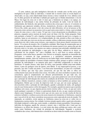 É certo, todavia, que pela inteligência derivada da vontade para ser-lhe serva, pela
inteligência tal qual é dada ao indivíduo, o mundo não se mostra como se revela depois ao
observador, ou seja, como objetividade duma mesma e única vontade de viver, idêntica com
ele. O olhar grosseiro do indivíduo é turbado por aquilo que os Hindus denominam o véu de
Maya: Em lugar da coisa em si não vê mais que o fenômeno no tempo e no espaço, no
princípio de individuação e nas outras formas do princípio de razão. Com tal modo de
conhecimento, tão limita do, não apreende a essência das coisas que é uma só; vê somente os
fenômenos que aparecem isolados, divisos, inumeráveis, diversos e não menos contrários.
Parece-lhe, então, que prazer e dor são coisas de todo diferentes; tal ou tal pessoa se lhe
apresenta como carrasco ou assassino e tal ou qual outra como mártir e vítima; a perversidade
é para ele uma coisa e a dor é outra. Vê que uns vivem ale gremente na abundância e nos
prazeres, enquanto outros morrem de morte cruel, de fome e de frio. Então pergunta: Onde
está, portanto, a Justiça? E, sob o impulso vio lento dessa vontade da qual teve a origem e a
essência, lança -se aos prazeres e às voluptuosidades da vida, prende-se-lhes com todas as
forças, e não sabe que com este ato da sua vontade, colheu e relacionou consigo mesmo todas
essas dores da vida e todas essas torturas, cujo aspecto o fazia pouco dantes estremecer de
horror. Vê as dores do mundo e lhe vê também a maldade. Mas longe de compreender que se
trata apenas de aspectos diferentes do fenômeno do mesmo querer-viver, parece-lhe que são
diversos entre si, ou antes, uns opostos aos outros, e procura com solicitude, embebido como
está pelo princípio de individuação e cego pelo véu de Maya, subtrair-se às dores, ao
sofrimento do seu próprio “eu” com a maldade, isto é, com fazer os outros sofrerem.
Porquanto, como numa barca, quando o mar furioso se encapela, erguendo na imensidão dos
horizontes o contorno da vaga monstruosa e o marinheiro entretanto permanece
tranqüilamente sentado, cheio de confia nça no seu lenho frágil, assim também, em meio dum
mundo repleto de ansiedades o homem isolado continua calmo, porque se apóia e confia no
princípio de individuação e na maneira pela qual o indivíduo compreende as coisas do
fenômeno. O mundo imenso, todo cheio de dores, num passado infinito como num infinito
futuro, é para ele qualquer coisa de ignoto, uma fábula. A sua imperceptível pessoa, o seu
presente, que não é senão um ponto, o seu bem-estar momentâneo, eis para ele a realidade.
Não há esforço que não faça para conservá-la, até que lhe não abra os olhos um
conhecimento mais justo de todas estas coisas. Até então, nos mais recônditos recantos da sua
consciência, agita -se simplesmente um obscuro pressentimento de que tudo isto, em
derradeiro exame, não lhe é de todo desconhecido, e que antes poderia ter com ele tal relação
que o princípio de individuação não estaria em condições de de fender. Desse pressentimento
provém o frêmito irresistível, comum a todos os homens (e talvez também aos animais mais
inteligentes), frêmito que os tome da improviso toda vez que, por um acaso qualquer, se
desconcertem sobre o princípio de individuação, quando o princípio de razão, sob qualquer
uma de suas formas parece sofrer derrogação. Por exemplo, quando nos parece que se produz
mudança sem causa, ou que alguma pessoa morta retorna sobre a Terra, ou que por outro
modo qualquer o passado e o futuro se apresentam diante de nós, ou que vejamos próximos
objetos assaz longínquos. O imenso terror que em tais casos nos inva de resulta do fato de
estarmos turbados e confusos acerca da nossa maneira de interpretar os fenômenos, maneira
que é sus cetível de nos fazer considerar nossa pessoa como sepa rada do resto do mundo. Tal
separação, ao contrário, existe apenas no fenômeno, nunca na coisa em si: sobre isto se
fundamenta a justiça eterna. Em verdade é terreno minado aquele sobre o qual está colocada a
felicidade temporal e sobre que, neste mundo, a sabedoria errante perambula. Esta protege o
indivíduo da desgraça, aquela lhe procura o prazer; mas o indivíduo não é mais que um
fenômeno e se difere dos demais, e se está isento das dores sofridas por outros, não o está
senão como fenômeno, em virtude do princípio de individuação. Segundo a essência
verdadeira das coisas, todo homem deve considerar as dores todas do mundo como se fossem
 