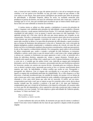 suas, e tomar por reais, também, as que são apenas possíveis e isto até ao momento em que
constitui a ser um querer-viver decidido, ou seja, por todo o tempo em que afirmar a vida
com todas as suas forças. Para quem possui inteligência que penetra para além do princípio
de individuação, a felicidade temporal, dádiva do acaso, ou resultado arrancado pela
prudência às guerras do destino, em meio do sofrimento universal, não é mais que o sonho do
mendigo que se vê rei, mas que acordará para reconhecer que se tratava duma ilusão que o
havia feito crer estar subtraído as misérias da existência.

       A justiça eterna se subtrai ao olhar quando a inteligência é escrava do princípio de
razão e enquanto está embebida pelo princípio de individuação: nestas condições o homem
debalde a procura; e pode apenas substitui-la por ficções. Vê o malvado, depois de infâmias e
crueldades de toda espécie, viver no prazer e morrer sem nunca ter sido inquietado. Vê o
oprimido arrastar até o fim uma vida de afãs sem que nunca apareça um vin gador ou um
remunerador. Percebe e compreende a justiça eterna somente quem sabe elevar-se acima do
conhe cimento que procede segundo o princípio de razão e que se limita aos pormenores,
quem sabe conceber as idéias e ver para além do princípio de individuação, e quem reconhece
que as formas do fenômeno não pertencem à coisa em si. Somente este, com a elevação da
própria inteligência, poderá compreender a verdadeira essência da virtu de, tal como lhe será
dentro em breve revelada pela seqüência das presentes considerações, ainda que para praticá-
la não se lhe requeira o conhecimento abstrato. Por conseguinte, quem subiu a tal excelsitude
de idéias compreende que, sendo a vontade o princípio de todo fenômeno, os tormentos
infligidos a outrem, assim como os que ele mesmo sofre, o mal como a dor, sempre golpeiam
o mesmo ser: somente os fenômenos nos quais aparecem o mal e a dor, se mostram sob a
forma de indivíduos distintos, separados por tempo e espaço distantes. Entende que a
distinção entre aquele que inflige a dor e aquele que a sofre é apenas fenômeno e não abrange
a coisa em si, a vontade que em ambos existe; esta, induzida ao engano pela inteligência
destinada a servi-la, desconhece a si mesma e, procurando num dos seus fenômenos aumento
de bem-estar, produz em outrem um excesso de dor. Arrastada pela sua violência, dilacera
com os dentes a própria carne, ignorando que assim se fere a si mesma, manifestando desta
maneira, por meio da individuação, o íntimo conflito que oculta no seio. Perseguidor e
perseguido são idênticos. Este se engana não acre ditando ter a sua parte no sofrimento;
aquele se engana não acreditando participar da culpabilidade. Se a visão chegasse a se lhes
descerrar, o malvado reconheceria que, na vastidão do mundo, ele mesmo vive no íntimo de
cada criatura que sofre e que, quando dotada de razão, embalde se interroga por que razão foi
chamada a viver, para curtir penas que sabe não ter merecido. O infeliz, por seu turno,
compreenderia que todo o mal, que se comete ou que foi cometido sobre a terra, deriva dessa
mesma vontade que lhe constitui a essência e da qual não é ele mais que fenômeno;
compreenderia que, por virtude de tal fenômeno e da respectiva afirmação, ele assumiu todos
os riscos que lhe são dependentes e deve suportá-los com toda a justiça por todo o tempo em
que continua a ser essa vontade. Tal visão inspirou o gênio adivinhador de Calderón quando,
no drama “A Vida é um Sonho”, diz:

     Pués ei delito mayor
     Dei hombre es haber nacido.

      E como realmente não seria um delito, do momento em que uma lei eterna o condena à
morte? Com estes versos Calderón não fez mais do que exprimir o dogma cristão do pecado
original.
 