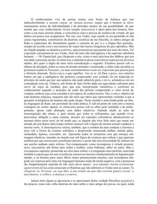 O conhecimento vivo da justiça eterna, esse braço de balança que une
indissoluvelmente o maium culpae ao maium poenae requer que o homem se eleve
inteiramente acima da individualidade e do princípio mesmo da sua possibilidade: do que
resulta que esse conhecimento ficará sempre inacessível à maior parte dos homens, bem
como a sua mais estreita aliada, a consciência clara e precisa da essência da virtude, de que
dentro em pouco nos ocuparemos. Por isto, nos Vedas, cujo estudo só era permitido às três
castas regeneradas, constituintes da doutrina esotérica da sua filosofia, os sábios antigos da
Índia a explicaram tão diretamente quanto o conceito de per si e a língua lhes permitia,
sempre de acordo com a sua maneira de expor não menos imaginosa do que rapsódica. Mas
na religião popular ou doutrina esotérica, apresentaram-na unicamente por meio de mitos. Tal
exposição encontramo-la nos Vedas, fruto da mais alta inte ligência e da suprema sabedoria
humana: — Os Upanis had, que chegaram a nós, como a mais preciosa das dádivas que nos
tem dado o presente século, revelam-nos a substância dessa consciência expressa em diversos
modos, dos quais é digno da mais séria consideração o seguinte: Fazem-se passar sob os
olhares do discípulo, todos os seres do mundo animado e inanimado, e sobre cada um deles se
pronuncia a palavra Tatoumes, ou mais corretamente tat twam asi, expressão que passou para
a fórmula chamada Mahavakya e que significa: Isto és tu . (l) Para o povo, nos estreitos
limites em que a inteligência lhe permitia compreender esta verdade, foi ela traduzida ao
princípio de razão que por sua natureza não pode admiti-la pura e em si, achando-se até em
contradição com ela. Todavia, sob forma de mito foi-lhe dado um equivalente suficiente para
servir de regra de conduta, pois que esta interpretação metafórica e conforme ao
conhecimento segundo o princípio de razão lhe permite compreender o valor moral da
conduta, embora seja coisa estranha a tal espécie de conhecimento. Ora, é este o objetivo de
toda doutrina religiosa, enquanto não são mais que mitos que representam verdades a que a
grosseira in teligência do homem não pode chegar. Neste sentido o mito hindu pode ser dito,
na linguagem de Kant, um postulado da razão prática. E sob tal ponto de vista tem a imensa
vantagem de conter apenas os eleme ntos postos sob os olhos pela realidade e de poder.
portanto, apoiar cada abstração com dados intuitivos. Entendo aludir ao mito da
transmigração das almas, o qual ensina que todos os sofrimentos, que quando vivos
houvermos infligido a outra criatura, deverão ser expiados sofrendo-se identicamente as
mesmas dores nesta terra, de tal modo que, se alguém não tiver feito mais que matar um
animal, deverá depois dum tempo infinito renascer sob a figura do mesmo animal e padecer a
mesma sorte. A metempsicose ensina, também, que a conduta do mau condena a retornar a
terra sob a forma da criatura sofredora e desprezada, renascendo mulher, animal, pária,
tschandala, leproso, crocodilo, etc. Apresenta todos os tormentos com que ameaça sob
imagens intuitivas, tomadas no mundo real sob figura de criaturas que sofrem e que ignoram
também por que mereceram semelhante destino; e assim não tem necessidade de chamar em
seu auxílio nenhum outro inferno. Em compensação, como recompensa à virtude promete
novo nascimento sob forma mais nobre e melhor, como brâmane, sábio ou santo. Mas a
recompensa suprema, prometida aos atos mais nobres e à resignação mais perfeita, reservada
também à esposa que em sete existências sucessivas morreu voluntariamente na fogueira pelo
marido, e ao homem puro cujos lábios nunca pronunciaram mentira, esta recompensa não
pode ser expressa pelo mito em linguagem humana senão de modo negativo, com a promessa
tão freqüentemente repetida de não mais dever nascer: non adsumes iterum existentiam
apparentem,(2) ou como enunciam os Budistas que não admitem os Vedas nem as castas: Tu
chegarás ao Nirva na, ou seja dito, a um estado em que não existem quatro coisas: o
nascimento, a velhice, a doença e a morte.

      Jamais mito algum se aproximou e se aproximará duma verdade filosófica acessível a
tão poucos, como esta velha doutrina do mais nobre e mais antigo dos povos, no qual, ainda
 