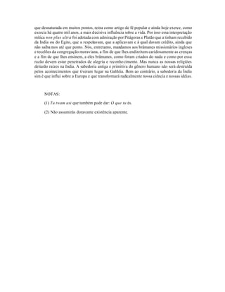 que desnaturada em muitos pontos, reina como artigo de fé popular e ainda hoje exerce, como
exercia há quatro mil anos, a mais decisiva influência sobre a vida. Por isso essa interpretação
mítica non plus ultra foi adotada com admiração por Pitágoras e Platão que a tinham recebido
da India ou do Egito, que a respeitavam, que a aplicavam e à qual davam crédito, ainda que
não saiba mos até que ponto. Nós, entretanto, mandamos aos brâmanes missionários ingleses
e tecelões da congregação moraviana, a fim de que lhes endireitem caridosamente as crenças
e a fim de que lhes ensinem, a eles brâmanes, como foram criados do nada e como por essa
razão devem estar penetrados de alegria e reconhecimento. Mas nunca as nossas religióes
deitarão raízes na India. A sabedoria antiga e primitiva do gênero humano não será destruída
pelos acontecimentos que tiveram lu gar na Galiléia. Bem ao contrário, a sabedoria da Índia
sim é que influi sobre a Europa e que transformará radicalmente nossa ciência e nossas idéias.



      NOTAS:

      (1) Ta twam asi que também pode dar: O que tu és.

      (2) Não assumirás doravante existência aparente.
 