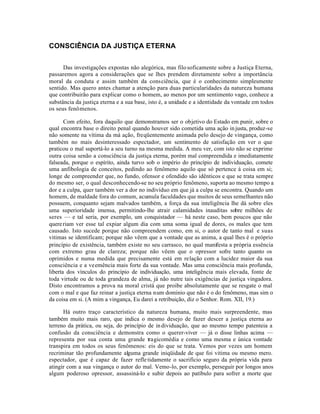 CONSCIÊNCIA DA JUSTIÇA ETERNA


      Das investigações expostas não alegórica, mas filo soficamente sobre a Justiça Eterna,
passaremos agora a considerações que se lhes prendem diretamente sobre a importância
moral da conduta e assim também da consciência, que é o conhecimento simplesmente
sentido. Mas quero antes chamar a atenção para duas particularidades da natureza humana
que contribuirão para explicar como o homem, ao menos por um sentimento vago, conhece a
substância da justiça eterna e a sua base, isto é, a unidade e a identidade da vontade em todos
os seus fenômenos.

       Com efeito, fora daquilo que demonstramos ser o objetivo do Estado em punir, sobre o
qual encontra base o direito penal quando houver sido cometida uma ação in justa, produz-se
não somente na vítima da má ação, freqüentemente animada pelo desejo de vingança, como
também no mais desinteressado espectador, um sentimento de satisfação em ver o que
praticou o mal suportá-lo a seu turno na mesma medida. A meu ver, com isto não se exprime
outra coisa senão a consciência da justiça eterna, porém mal compreendida e imediatamente
falseada, porque o espírito, ainda turvo sob o império do princípio de individuação, comete
uma anfibologia de conceitos, pedindo ao fenômeno aquilo que só pertence à coisa em si;
longe de compreender que, no fundo, ofensor e ofendido são idênticos e que se trata sempre
do mesmo ser, o qual desconhecendo-se no seu próprio fenômeno, suporta ao mesmo tempo a
dor e a culpa, quer também ver a dor no indivíduo em que já a culpa se encontra. Quando um
homem, de maldade fora do comum, acumula faculdades que muitos de seus semelhantes não
possuem, conquanto sejam malvados também, a força da sua inteligência lhe dá sobre eles
uma superioridade imensa, permitindo-lhe atrair calamidades inauditas sobre milhões de
seres — e tal seria, por exemplo, um conquistador — há neste caso, bem poucos que não
quere riam ver esse tal expiar algum dia com uma soma igual de dores, os males que tem
causado. Isto sucede porque não compreendem como, em si, o autor de tanto mal e suas
vitimas se identificam; porque não vêem que a vontade que as anima, a qual lhes é o próprio
princípio de existência, também existe no seu carrasco, no qual manifesta a própria essência
com extremo grau de clareza; porque não vêem que o opressor sofre tanto quanto os
oprimidos e numa medida que precisamente está em relação com a lucidez maior da sua
consciência e a veemência mais forte da sua vontade. Mas uma consciência mais profunda,
liberta dos vínculos do princípio de individuação, uma inteligência mais elevada, fonte de
toda virtude ou de toda grandeza de alma, já não nutre tais exigências de justiça vingadora.
Disto encontramos a prova na moral cristá que proibe absolutamente que se resgate o mal
com o mal e que faz reinar a justiça eterna num dominio que não é o do fenômeno, mas sim o
da coisa em si. (A mim a vingança, Eu darei a retribuição, diz o Senhor. Rom. XII, 19.)

      Há outro traço característico da natureza humana, muito mais surpreendente, mas
também muito mais raro, que indica o mesmo desejo de fazer descer a justiça eterna ao
terreno da prática, ou seja, do princípio de in dividuação, que ao mesmo tempo patenteia a
confusão da consciência e demonstra como o querer-viver — já o disse linhas acima —
representa por sua conta uma grande tragicomédia e como uma mesma e única vontade
transpira em todos os seus fenômenos: eis do que se trata. Vemos por vezes um homem
recriminar tão profundamente alguma grande iniqüidade de que foi vitima ou mesmo mero.
espectador, que é capaz de fazer refle tidamente o sacrifício seguro da própria vida para
atingir com a sua vingança o autor do mal. Vemo-lo, por exemplo, perseguir por longos anos
algum poderoso opressor, assassiná-lo e subir depois ao patíbulo para sofrer a morte que
 