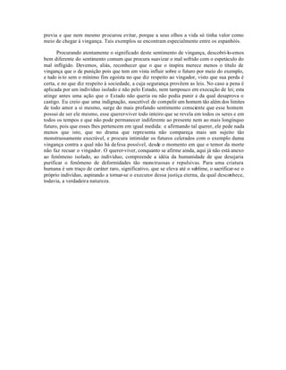 previa e que nem mesmo procurou evitar, porque a seus olhos a vida só tinha valor como
meio de chegar à vingança. Tais exemplos se encontram especialmente entre os espanhóis.

      Procurando atentamente o significado deste sentimento de vingança, descobri-lo-emos
bem diferente do sentimento comum que procura suavizar o mal sofrido com o espetáculo do
mal infligido. Devemos, aliás, reconhecer que o que o inspira merece menos o título de
vingança que o de punição pois que tem em vista influir sobre o futuro por meio do exemplo,
e tudo is to sem o mínimo fim egoísta no que diz respeito ao vingador, visto que sua perda é
certa, e no que diz respeito à sociedade, a cuja segurança provêem as leis. No caso a pena é
aplicada por um indivíduo isolado e não pelo Estado, nem tampouco em execução de lei; esta
atinge antes uma ação que o Estado não queria ou não podia punir e da qual desaprova o
castigo. Eu creio que uma indignação, suscetível de compelir um homem tão além dos limites
de todo amor a si mesmo, surge do mais profundo sentimento consciente que esse homem
possui de ser ele mesmo, esse querer-viver todo inteiro que se revela em todos os seres e em
todos os tempos e que não pode permanecer indiferente ao presente nem ao mais longínquo
futuro, pois que esses lhes pertencem em igual medida: e afirmando tal querer, ele pede nada
menos que isto, que no drama que representa não compareça mais um sujeito tão
monstruosamente execrável, e procura intimidar os futuros celerados com o exemplo duma
vingança contra a qual não há defesa possível, desde o momento em que o temor da morte
não faz recuar o vingador. O querer-viver, conquanto se afirme ainda, aqui já não está anexo
ao fenômeno isolado, ao indivíduo; compreende a idéia da humanidade de que desejaria
purificar o fenômeno de deformidades tão mons truosas e repulsivas. Para uma criatura
humana é um traço de caráter raro, significativo, que se eleva até o sublime, o sacrificar-se o
próprio indivíduo, aspirando a tornar-se o executor dessa justiça eterna, da qual desconhece,
todavia, a verdadeira natureza.
 