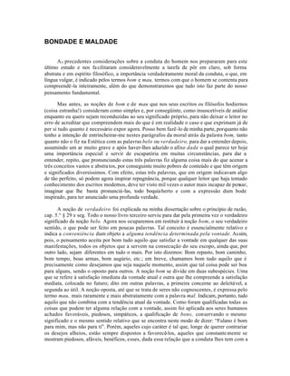 BONDADE E MALDADE


      A 5 precedentes considerações sobre a conduta do homem nos prepararam para este
último estudo e nos fa cilitaram consideravelmente a tarefa de pôr em claro, sob forma
abstrata e em espírito filosófico, a importância verdadeiramente moral da conduta, o que, em
língua vulgar, é indicado pelos termos bom e mau, termos com que o homem se contenta para
compreendê-la inteiramente, além do que demonstraremos que tudo isto faz parte do nosso
pensamento fundamental.

      Mas antes, as noções de bom e de mau que nos seus escritos os filósofos hodiernos
(coisa estranha!) consideram como simples e, por consegüinte, como insuscetíveis de análise
enquanto eu quero sejam reconduzidas ao seu significado próprio, para não deixar o leitor no
erro de acreditar que compreendem mais do que é em realidade o caso e que exprimam já de
per si tudo quanto é necessário expor agora. Posso bem fazê-lo de minha parte, porquanto não
tenho a intenção de entrincheirar-me nestes parágrafos da moral atrás da palavra bom, tanto
quanto não o fiz na Estética com as palavras belo ou verdadeiro, para dar a entender depois,
assumindo um ar muito grave e após haver-lhes aduzido o afixo dade o qual parece ter hoje
uma importância especial e servir de escapatória em muitas circunstâncias, para dar a
entender, repito, que pronunciando estas três palavras fiz alguma coisa mais do que acenar a
três conceitos vastos e abstra tos, por conseguinte muito pobres de conteúdo e que têm origem
e significados diversíssimos. Com efeito, estas três palavras, que em origem indicavam algo
de tão perfeito, só podem agora inspirar repugnância, porque qualquer leitor que haja tomado
conhecimento dos escritos modernos, deve ter visto mil vezes o autor mais incapaz de pensar,
imaginar que lhe basta pronunciá-las, todo boquia berto e com a expressão dum bode
inspirado, para ter anunciado uma profunda verdade.

      A noção de verdadeiro foi explicada na minha dissertação sobre o princípio de razão,
cap. 5.° § 29 e seg. Todo o nosso livro terceiro serviu para dar pela primeira vez o verdadeiro
significado da noção belo. Agora nos ocuparemos em restituir à noção bom, o seu verdadeiro
sentido, o que pode ser feito em poucas palavras. Tal conceito é essencialmente relativo e
indica a conveniência dum objeto a alguma tendência determinada pela vontade. Assim,
pois, o pensamento aceita por bom tudo aquilo que satisfaz a vontade em qualquer das suas
manifestações, todos os objetos que a servem na consecução do seu escopo, ainda que, por
outro lado, sejam diferentes em tudo o mais. Por isto dizemos: Bom repasto, bom caminho,
bom tempo, boas armas, bom augúrio, etc.; em breve, chamamos bom tudo aquilo que é
precisamente como desejamos que seja naquele momento, assim que tal coisa pode ser boa
para alguns, sendo o oposto para outros. A noção bom se divide em duas subespécies. Uma
que se refere à satisfação imediata da vontade atual e outra que lhe compreende a satisfação
mediata, colocada no futuro; dito em outras palavras, a primeira concerne ao deleitável, a
segunda ao útil. A noção oposta, até que se trata de seres não cognoscentes, é expressa pelo
termo mau, mais raramente e mais abstratamente com a palavra mal. Indicam, portanto, tudo
aquilo que não combina com a tendência atual da vontade. Como foram qualificadas todas as
coisas que podem ter alguma relação com a vontade, assim foi aplicada aos seres humanos
achados favoráveis, piedosos, simpáticos, a qualificação de bons, conservando o mesmo
significado e o mesmo sentido relativo que se encontra neste modo de dizer: “Fulano é bom
para mim, mas não para ti". Porém, aqueles cujo caráter é tal que, longe de querer contrariar
os desejos alheios, estão sempre dispostos a favorecê-los, aqueles que constante mente se
mostram piedosos, afáveis, benéficos, esses, dada essa relação que a conduta lhes tem com a
 