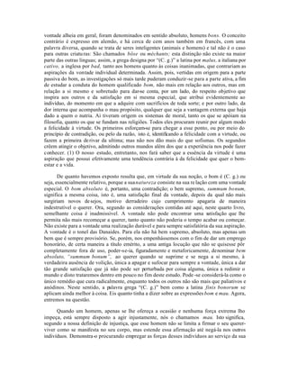 vontade alheia em geral, foram denominados em sentido absoluto, homens bons. O conceito
contrário é expresso em alemão, e há cerca de cem anos também em francês, com uma
palavra diversa, quando se trata de seres inteligentes (animais e homens) e tal não é o caso
para outras criatu ras: São chamados böse ou méchants; esta distinção não existe na maior
parte das outras linguas; assim, a grega designa por “(C. g.)” a latina por malus, a italiana por
cativo, a inglesa por bad, tanto aos homens quanto às coisas inanimadas, que contrariam as
aspirações da vontade individual determinada. Assim, pois, vertidas em origem para a parte
passiva do bom, as investigações só mais tarde puderam conduzir-se para a parte ativa, a fim
de estudar a conduta do homem qualificado bom, não mais em relação aos outros, mas em
relação a si mesmo e sobretudo para dar-se conta, por um lado, do respeito objetivo que
inspira aos outros e da satisfação em si mesma especial, que atribui evidentemente ao
indivíduo, do momento em que a adquire com sacrifícios de toda sorte; e por outro lado, da
dor interna que acompanha o mau propósito, qualquer que seja a vantagem externa que haja
dado a quem o nutria. Ai tiveram origem os sistemas de moral, tanto os que se apóiam na
filosofia, quanto os que se fundam nas religiões. Todos eles procuram reunir por algum modo
a felicidade à virtude. Os primeiros esforçam-se para chegar a esse ponto, ou por meio do
princípio de contradição, ou pelo da razão, isto é, identificando a felicidade com a virtude, ou
fazem a primeira de rivar da ultima; mas não nos dão mais do que sofismas. Os segundos
crêem atingir o objetivo, admitindo outros mundos além dos que a experiência nos pode fazer
conhecer. (1) O nosso estudo, entretanto, nos fará saber que a essência da virtude é uma
aspiração que possui efetivamente uma tendência contrária à da felicidade que quer o bem-
estar e a vida.

       De quanto havemos exposto resulta que, em virtude da sua noção, o bom é (C. g.) ou
seja, essencialmente relativo, porque a sua natureza consiste na sua re lação com uma vontade
especial. O bom absoluto é, portanto, uma contradição; o bem supremo, summum bonum,
significa a mesma coisa, isto é, uma satisfação final da vontade, depois da qual não mais
surgiriam novos de sejos, motivo derradeiro cujo cumprimento apagaria de maneira
indestrutível o querer. Ora, segundo as considerações contidas até aqui, neste quarto livro,
semelhante coisa é inadmissível. A vontade não pode encontrar uma satisfação que lhe
permita não mais recomeçar a querer, tanto quanto não poderia o tempo acabar ou começar.
Não existe para a vontade uma realização durável e para sempre satisfatória da sua aspiração.
A vontade é o tonel das Danaides. Para ela não há bem supremo, absoluto, mas apenas um
bem que é sempre provisório. Se, porém, nos empenhássemos com o fim de dar um emprego
honorário, de certa maneira a título emérito, a uma antiga locução que não se quisesse pôr
completamente fora de uso, poder-se-ia, figuradamente e metaforicamente, denominar bem
absoluto, “summum bonum”, ao querer quando se suprime e se nega a si mesmo, à
verdadeira ausência de volição, única a apagar e sufocar para sempre a vontade, única a dar
tão grande satisfação que já não pode ser perturbada por coisa alguma, única a redimir o
mundo e disto trataremos dentro em pouco no fim deste estudo. Pode -se considerá-la como o
único remédio que cura radicalmente, enquanto todos os outros não são mais que paliativos e
anódinos. Neste sentido, a palavra grega “(C. g.)” bem como a latina finis bonorum se
aplicam ainda melhor à coisa. Eis quanto tinha a dizer sobre as expressões bom e mau. Agora,
entremos na questão.

      Quando um homem, apenas se lhe ofereça a ocasião e nenhuma força extrema lho
impeça, está sempre disposto a agir injustamente, nós o chamamos mau. Isto significa,
segundo a nossa definição de injustiça, que esse homem não se limita a firmar o seu querer-
viver como se manifesta no seu corpo, mas estende essa afirmação até negá-la nos outros
indivíduos. Demonstra-o procurando empregar as forças desses indivíduos ao serviço da sua
 