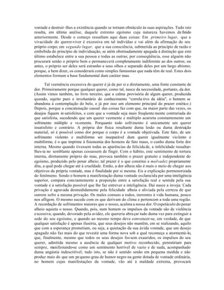 vontade e destruir -lhes a existência quando se tornam obstáculo às suas aspirações. Tudo isto
resulta, em última análise, daquele extremo egoísmo cuja natureza havemos de finido
anteriormente. Desde o começo ressaltam aqui duas coisas: Em primeiro lugar, que a
vivacidade do querer-viver é excessiva em tal indivíduo e vai além da afirmação do seu
próprio corpo; em segundo lugar, que a sua consciência, submetida ao princípio de razão e
embebida do princípio de individuação, se atém obstinadamente apegada à distinção que este
último estabelece entre a sua pessoa e todas as outras; por conseqüência, esse alguém não
procurará senão o próprio bem e permanecerá completamente indiferente ao dos outros; ou
antes, o próprio ser deles será estranho a seus olhos e separado deles por um largo abismo;
porque, a bem dizer, os considerará como simples fantasmas que nada têm de real. Estes dois
elementos formam a base fundamental dum caráter mau.

       Tal veemência excessiva do querer é já de per si e diretamente, uma fonte constante de
dor. Primeiramente porque qualquer querer, como tal, nasce da necessidade, portanto, da dor.
(Assim vimos também, no livro terceiro, que a calma provisória de algum querer, produzida
quando, sujeito puro e involuntário do conhecimento “correla tivo da idéia", o homem se
abandona à contemplação do belo, e já por isso um elemento principal do prazer estético.)
Depois, porque a concatenação causal das coisas faz com que, na maior parte das vezes, os
desejos fiquem in satisfeitos, e com que a vontade seja mais freqüente mente contrariada do
que satisfeita, sucedendo que um querer veemente e múltiplo acarreta constantemente um
sofrimento múltiplo e ve emente. Porquanto todo sofrimento é unicamente um querer
insatisfeito e contrário. A própria dor física resultante duma lesão ou duma destruição
material, só é possível como dor porque o corpo é a vontade objetivada. Este fato, de um
sofrimento violento e multiforme ser inseparável dum querer igualmente vio lento e
multiforme, é o que imprime à fisionomia dos homens de fato maus, o cunho duma forte dor
interna. Mesmo quando tivessem todas as aparências da felicida de, a infelicidade ressaltar-
lhes-ia no semblante apenas cessassem de fingir. Com o hábito, este sentimento de tortura
interna, diretamente próprio do mau, provoca também o prazer gratuito e independente do
egoísmo, produzido pelo penar alheio; tal prazer é o que constitui a malvadez propriamente
dita, a qual pode chegar até à crueldade. Então, a dor alheia não é mais o meio de chegar aos
objetivos da própria vontade, mas é finalidade por si mesma. Eis a explicação pormenorizada
do fenômeno. Sendo o homem a manifestação duma vontade esclarecida por uma inteligência
superior, compara cons tantemente a proporção entre a satisfação real e sentida pela sua
vontade e a satisfação possível que lhe faz entrever a inteligência. Daí nasce a inveja: Cada
privação é agravada desmedidamente pela felicidade alheia e aliviada pela certeza de que
outrem sofre a mesma privação. Os males comuns a todos, inerentes à vida humana, pouco
nos afligem. O mesmo sucede com os que derivam do clima e pertencem a toda uma região.
A recordação de sofrimentos maiores que o nosso, acalma a nossa dor. O espetáculo do penar
alheio aquieta o nosso. Quando, pois, num homem os impulsos da vontade são de violência
excessiva; quando, devorado pela avidez, ele quereria abra çar tudo duma vez para extinguir a
sede do seu egoísmo, e quando ao mesmo tempo deve convencer-se, em verdade, de que
qualquer satisfação é apenas ilusória, que seus desejos não mantêm, em se realizando, aquilo
que com a esperança prometiam, ou seja, a quietação da sua ávida vontade, que um desejo
apagado não faz mais do que revestir uma forma nova sob a qual recomeça a atormentá-lo,
que, finalmente, mesmo que todos os seus desejos fos sem exauridos, os impulsos do seu
querer, admitida mesmo a ausência de qualquer motivo reconhecido, persistiriam para
sempre, manifestando-se como um sentimento horrível de vazio e de nada, acompanhado
duma angústia indescritível; tudo isto, se não é sentido senão em pequena medida e não
produz mais do que um pe queno grau de humor negro na gente dotada de vontade ordinária,
no homem cujas manifestações da vontade, vão até à maldade extrema, provocará
 