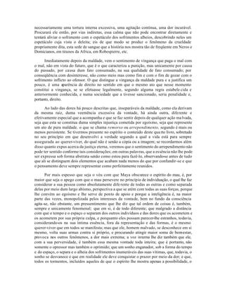 necessariamente uma tortura interna excessiva, uma agitação contínua, uma dor incurável.
Procurará ele então, por vias indiretas, essa calma que não pode encontrar diretamente e
tentará aliviar o sofrimento com o espetáculo dos sofrimentos alheios, descobrindo neles um
espetáculo cuja vista o deleita; eis de que modo se produz o fenômeno da crueldade
propriamente dita, esta sede de sangue que a história nos mostra tão de freqüente em Neros e
Domicianos, em tiranos da Africa, em Robespierre, etc.

      Imediatamente depois da maldade, vem o sentimento de vingança que paga o mal com
o mal, não em vista do futuro, que é o que caracteriza a punição, mas unicamente por causa
do passado, por causa dum fato consumado, na sua qualidade de fato consumado; por
conseqüência com desinteresse, não como meio mas como fim e com o fim de gozar com o
sofrimento inflicto ao ofensor. O que distingue a vingança da maldade pura e a justifica um
pouco, é uma aparência de direito no sentido em que o mesmo ato que nesse momento
constitui a vingança, se se efetuasse legalmente, segundo alguma regra estabele cida e
anteriormente conhecida, e numa sociedade que a tivesse sancionado, seria penalidade e,
portanto, direito.

      Ao lado das dores há pouco descritas que, inseparáveis da maldade, como ela derivam
da mesma raiz, duma veemência excessiva da vontade, há ainda outra, diferente e
efetivamente especial que a acompanha e que se faz sentir depois de qualquer ação ma lvada,
seja que esta se constitua duma simples injustiça cometida por egoísmo, seja que represente
um ato de pura maldade. o que se chama remorso ou arrependimento, segundo é mais ou
menos persistente. Se tivermos presente no espírito o conteúdo deste qua rto livro, sobretudo
no seu princípio em que desenvolvi a verdade segundo a qual a vida está para sempre
assegurada ao querer-viver, do qual não é senão a cópia ou a imagem; se recordarmos além
disso quanto expus acerca da justiça eterna, veremos que o sentimento do arrependimento não
pode ter sentido conforme tais considerações; em outras palavras, que a essência não lhe pode
ser expressa sob forma abstrata senão como estou para fazê-lo, observando-se antes de tudo
que ali se distinguem dois elementos que acabam nada menos do que por confundir-se e que
o pensamento deve sempre representar como perfeitamente reunidos.

       Por mais espesso que seja o véu com que Maya obscurece o espírito do mau, é, por
maior que seja o apego com que o mau persevere no princípio de individuação, o qual lhe faz
considerar a sua pessoa como absolutamente dife rente de todas as outras e como separada
delas por meio dum largo abismo, perspectiva a que se atém com todas as suas forças, porque
lhe convém ao egoísmo e lhe serve de ponto de apoio e porque a inteligência é, na maior
parte das vezes, monopolizada pelos interesses da vontade, bem no fundo da consciência
agita -se, não obstante, um pressentimento que lhe diz que tal ordem de coisas é, também,
sempre e unicamente fenomenal; que em si, é de todo diferente; que malgrado a distância
com que o tempo e o espaço o separam dos outros indivíduos e das dores que os acometem e
os acometem por sua própria culpa, e porquanto eles possam parecer-lhe estranhos, todavia,
considerando-os na sua íntima essência, fora da representação e das formas, é o mesmo
querer-viver que em todos se manifesta; mas que ele, homem malvado, se desconhece em si
mesmo, volta suas armas contra si próprio, e procurando atingir maior soma de bem-estar,
provoca nos outros fenômenos, a dor mais extrema; a voz interna lhe diz também que ele,
com a sua perversidade, é também essa mesma vontade toda inteira; que é portanto, não
somente o opressor mas também o oprimido; que um sonho enganador, sob a forma do tempo
e do espaço, o separa e o alheia dos sofrimentos inumeráveis das suas vítimas, que, todavia, o
sonho se desvanece e que em realidade ele deve conquistar o prazer por meio da dor; e que,
todos os tormentos, incluídos aqueles de que o espírito lhe mostra apenas a possibilidade, o
 