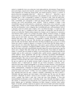 assim é a vontade de viver, ou a coisa em si: por outras palavras, nós mesmos. O que nasce e
passa sem trégua, seja por já ter nascido, seja por dever suceder depois, pertence ao fenômeno
como fenômeno em virtude das formas deste, que tomam possível o nascer e o morrer. E
preciso dizer por conseguinte: Quid fuit? — Quod est; — Quid erit? — Quod fuit; o que é
preciso tomar no sentido literal das palavras e não entender com isto semelhante mas idem.
Entendido que a vida é assegurada à vontade e o presente à vida. Cada um pode dizer,
portanto: “Eu sou para sempre possuidor do presente; ele me acompanhará como sombra por
toda a eternidade; por conseguinte é inútil que procure donde vem o presente e como
acontece que existe precisamente neste instante.” Pode-se comparar o tempo a uma
circunferência que gira contin uamente; a metade que sempre desce seria o passado, e a que
sempre sobe, o futuro; ao alto, o ponto indivisível que encontra a tangente seria o presente
que não tem dimensões; como a tangente não é arrastada pelo giro, assim permanece imóvel
o presente, ponto de contato entre o objeto, com a sua forma do tempo, e o sujeito que não
tem forma, pois que é a condição de tudo o que pode ser conhecido, sem que possa ele
mesmo ser conhecido. Poderia ainda comparar-se o tempo a um rio impetuoso e o presente a
uma barreira contra a qual o rio se frange sem poder, todavia, arrastá -la consigo. A vontade
como coisa em si, é tão pouco submissa ao princípio de razão, quanto o sujeito do conheci-
mento, que de certo modo, vem a ser, enfim, a vontade ou a sua representação; e da mesma
maneira pela qual a vida, o fenômeno, é assegurado à vontade, assim lhe é assegurado o
presente, única forma da vida real. Não devemos, por conseguinte, investigar do passado,
antes da vida, nem do futuro, depois da morte: devemos reconhecer que o presente é a única
forma sob a qual a vontade se aparece a si mesma: (2) esta forma não lhe faltará nunca, e
nunca decerto virá a falecer-lhe. Quem ama a vida como é, quem a afirma com todo o poder,
pode, com toda a segurança, considerá-la infini a e afastar o pavor da morte com uma ilusão
                                                  t
que lhe faz temer sem razão a possibilidade de perder algum dia a posse do presente e que lhe
acena com a imagem falaz dum tempo que não teria pre sente. Essa ilusão em relação ao
tempo, é o mesmo que em relação ao espaço, é essa outra ilusão em virtude da qual cada um
imagina estar no alto o ponto por si ocupado sobre o globo terrestre, enquanto tudo o mais
estaria embaixo: assim, igualmente cada um liga o presente à sua própria individualidade,
imaginando que com ela todo o presente desaparece e que dele ficam então o passado e o
futuro despojados. Mas como em nosso globo, o alto se encontra em qualquer ponto, assim o
presente é a forma de toda vida: temer a morte porque nos tira o presente não é mais razoável
do que ter medo de cair do globo terrestre tendo a fortuna de se lhe achar no alto, no
momento atual. A objetivação da vontade tem por forma necessária o presente, ponto
indivisível que talha o tempo prolongando-se ao infinito nas duas direções e que permanece
imóvel, tal como um eterno meio -dia que nenhuma noite apagasse, ou como o Sol real que
brilha, continuamente, conquanto nos pareça que imerge no seio da noite: temer a morte
como destruição é como se o Sol no crepúsculo exclamasse, gemendo: “Ai de mim que vou
perder-me numa noite eterna!”. (3) Mas, vice-versa, também o contrário é verdadeiro: aquele
que, oprimido pelo peso da vida, e embora a amando e afirmando-a lhe teme as dores e,
sobretudo, não quer suportar por mais tempo o triste destino que lhe toca, em vão espera
encontrar a libertação na morte e salvar-se com o suicídio: o porto que lhe oferece o Orco,
escuro e gelado, cuja calma o atrai, não é mais que uma vazia miragem. A Terra gira
incessantemente do dia para a noite; o indivíduo morre: mas o Sol arde sem trégua e o meio -
dia é eterno. A vontade de viver está certa de viver: a forma da vida é um presente sem fim; e
pouco importa que os indivíduos, fenômenos da Idéia, nasçam e morram como sonhos
fugaes. O suicídio, portanto, desde já nos aparece como um ato inútil e porventura insensato:
na seqüência das nossas considerações há-de se nos apresentar sob um aspecto ainda mais
desfavorável.
 