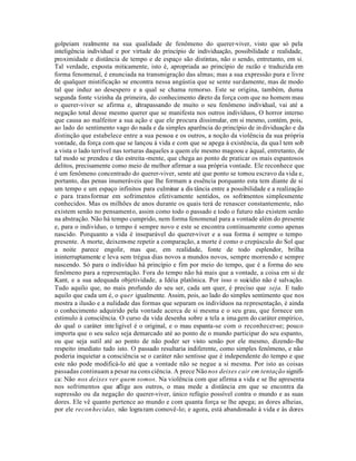 golpeiam realmente na sua qualidade de fenômeno do querer-viver, visto que só pela
inteligência individual e por virtude do princípio de individuação, possibilidade e realidade,
proximidade e distância de tempo e de espaço são distintas, não o sendo, entretanto, em si.
Tal verdade, exposta miticamente, isto é, apropriada ao princípio de razão e traduzida em
forma fenomenal, é enunciada na transmigração das almas; mas a sua expressão pura e livre
de qualquer mistificação se encontra nessa angústia que se sente surdamente, mas de modo
tal que induz ao desespero e a qual se chama remorso. Este se origina, também, duma
segunda fonte vizinha da primeira, do conhecimento direto da força com que no homem mau
o querer-viver se afirma e, ultrapassando de muito o seu fenômeno individual, vai até a
negação total desse mesmo querer que se manifesta nos outros indivíduos, O horror interno
que causa ao malfeitor a sua ação e que ele procura dissimular, em si mesmo, contém, pois,
ao lado do sentimento vago do nada e da simples aparência do princípio de in dividuação e da
distinção que estabelece entre a sua pessoa e os outros, a noção da violência da sua própria
vontade, da força com que se lançou à vida e com que se apega à existência, da qua l tem sob
a vista o lado terrível nas torturas daqueles a quem ele mesmo magoou e àqual, entretanto, de
tal modo se prendeu e tão estreita -mente, que chega ao ponto de praticar os mais espantosos
delitos, precisamente como meio de melhor afirmar a sua própria vontade. Ele reconhece que
é um fenômeno concentrado do querer-viver, sente até que ponto se tornou escravo da vida e,
portanto, das penas inumeráveis que lhe formam a essência porquanto esta tem diante de si
um tempo e um espaço infinitos para culminar a dis tância entre a possibilidade e a realização
e para transformar em sofrimentos efetivamente sentidos, os sofrimentos simplesmente
conhecidos. Mas os milhões de anos durante os quais terá de renascer constantemente, não
existem senão no pensamento, assim como todo o passado e todo o futuro não existem senão
na abstração. Não há tempo cumprido, nem forma fenomenal para a vontade além do presente
e, para o indivíduo, o tempo é sempre novo e este se encontra continuamente como apenas
nascido. Porquanto a vida é inseparável do querer-viver e a sua forma é sempre o tempo
presente. A morte, deixem-me repetir a comparação, a morte é como o crepúsculo do Sol que
a noite parece engolir, mas que, em realidade, fonte de todo esplendor, brilha
ininterruptamente e leva sem trégua dias novos a mundos novos, sempre morrendo e sempre
nascendo. Só para o indivíduo há princípio e fim por meio do tempo, que é a forma do seu
fenômeno para a representação. Fora do tempo não há mais que a vontade, a coisa em si de
Kant, e a sua adequada objetividade, a Idéia platônica. Por isso o suicídio não é salvação.
Tudo aquilo que, no mais profundo do seu ser, cada um quer, é preciso que seja. E tudo
aquilo que cada um é, o quer igualmente. Assim, pois, ao lado do simples sentimento que nos
mostra a ilusão e a nulidade das formas que separam os indivíduos na representação, é ainda
o conhecimento adquirido pela vontade acerca de si mesma e o seu grau, que fornece um
estimulo à consciência. O curso da vida desenha sobre a tela a ima gem do caráter empírico,
do qual o caráter inte ligível é o original, e o mau espanta-se com o reconhecer-se; pouco
importa que o seu sulco seja demarcado até ao ponto de o mundo participar do seu espanto,
ou que seja sutil até ao ponto de não poder ser visto senão por ele mesmo, dizendo-lhe
respeito imediato tudo isto. O passado resultaria indiferente, como simples fenômeno, e não
poderia inquietar a consciência se o caráter não sentisse que é independente do tempo e que
este não pode modificá-lo até que a vontade não se negue a si mesma. Por isto as coisas
passadas continuam a pesar na cons ciência. A prece Não nos deixes cair em tentação signifi-
ca: Não nos deixes ver quem somos. Na violência com que afirma a vida e se lhe apresenta
nos sofrimentos que aflige aos outros, o mau mede a distância em que se encontra da
supressão ou da negação do querer-viver, único refúgio possível contra o mundo e as suas
dores. Ele vê quanto pertence ao mundo e com quanta força se lhe apega; as dores alheias,
por ele recon hecidas, não logra ram comovê-lo; e agora, está abandonado à vida e às dores
 