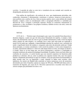 sentidas. A questão de saber se com isto a veemência da sua vontade será vencida ou
despedaçada, permanece indecisa.

      Esta análise do significado e da essência do mau, que simplesmente advertidos, não
conhecidos claramente e abstratamente, constituem o remorso, tornar-se-á mais precisa e
mais perfeita com a análise do bom, feita no mesmo espírito, isto é, como atributo da vontade
humana, e depois, como as consideraçôes sobre a resignação absoluta e a santidade que
derivam do bom e atingem a perfeição suprema. Porque os contrastes mutuamente se
esclarecem e o dia, revelando a sua própria existência, também revela a da noite, como diz
Spinoza excelentemente.



     NOTAS:

       (1) N. do A.: — Notemos aqui, de passagem, que o que cria a grande força de qualquer
doutrina religiosa, a parte em que ela toma posse firmemente do espírito, é sempre o lado
moral, não diretamente como tal, mas no que se prende intimamente a todo o resto do dogma
mítico, próprio de cada religião e se confunde com o mito; pelo mito pode ser explicada a
moral; de tal modo que, malgrado a impossibilidade absoluta de explicar com o princípio da
razão o significado moral da conduta e, conquanto cada mito não proceda senão por virtude
desse princípio, os crentes consideram o valor moral da conduta e o mito como inseparáveis,
ou antes, inteiramente idênticos e vêem em cada ataque direto ao mito, um ataque ao direito e
à virtude. Nisto se vai tão longe que, nos povos monoteístas, o ateísmo e a impiedade se
tornaram sinônimos de ausência de qualquer moralidade. Os padres vêem com bons olhos tais
confusões de conceitos, e é assim mesmo que esse monstro espantoso do fanatismo pôde
produzir-se e dominar, não só, como se poderia crer, algumas mentes más, mas sim nações
inteiras e finalmente personificar-se aqui no ocidente, coisa que para honra da humanidade só
pôde suceder uma vez, na Inquisição, a qual, segundo os dados mais recentes, aliás
autênticos, fez morrer em Madrid (não conta ndo os outros numerosos covis de assassinos
derramados por toda a Espanha), apenas no espaço de 300 anos, 300.000 indivíduos entre os
tormentos da fogueira, por causa da fé. Devemos apressar-nos a recordar estes fatos aos
zelosos sempre que pretendam leva ntar a voz.
 