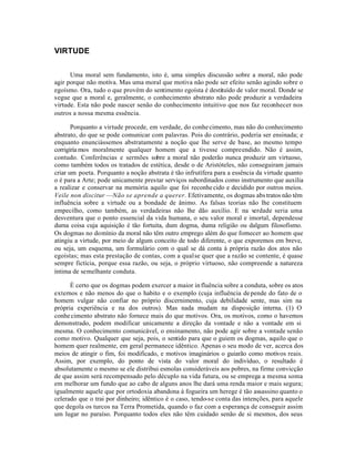 VIRTUDE


      Uma moral sem fundamento, isto é, uma simples discussão sobre a moral, não pode
agir porque não motiva. Mas uma moral que motiva não pode ser efeito senão agindo sobre o
egoísmo. Ora, tudo o que provém do sentimento egoísta é destituído de valor moral. Donde se
segue que a moral e, geralmente, o conhecimento abstrato não pode produzir a verdadeira
virtude. Esta não pode nascer senão do conhecimento intuitivo que nos faz reconhecer nos
outros a nossa mesma essência.

       Porquanto a virtude procede, em verdade, do conhe cimento, mas não do conhecimento
abstrato, do que se pode comunicar com palavras. Pois do contrário, poderia ser ensinada; e
enquanto enunciássemos abstratamente a noção que lhe serve de base, ao mesmo tempo
corrigiría mos moralmente qualquer homem que a tivesse compreendido. Não é assim,
contudo. Conferências e sermões sobre a moral não poderão nunca produzir um virtuoso,
como também todos os tratados de estética, desde o de Aristóteles, não conseguiram jamais
criar um poeta. Porquanto a noção abstrata é tão infrutífera para a essência da virtude quanto
o é para a Arte; pode unicamente prestar serviços subordinados como instrumento que auxilia
a realizar e conservar na memória aquilo que foi reconhe cido e decidido por outros meios.
Veile non discitur —Não se aprende a querer. Efetivamente, os dogmas abs tratos não têm
influência sobre a virtude ou a bondade de ânimo. As falsas teorias não lhe constituem
empecilho, como também, as verdadeiras não lhe dão auxílio. E na verdade seria uma
desventura que o ponto essencial da vida humana, o seu valor moral e imortal, dependesse
duma coisa cuja aquisição é tão fortuita, dum dogma, duma religião ou dalgum filosofismo.
Os dogmas no domínio da moral não têm outro emprego além do que fornecer ao homem que
atingiu a virtude, por meio de algum conceito de todo diferente, o que exporemos em breve,
ou seja, um esquema, um formulário com o qual se dá conta à própria razão dos atos não
egoístas; mas esta prestação de contas, com a qual se quer que a razão se contente, é quase
sempre fictícia, porque essa razão, ou seja, o próprio virtuoso, não compreende a natureza
íntima de semelhante conduta.

      É certo que os dogmas podem exercer a maior in fluência sobre a conduta, sobre os atos
externos e não menos do que o habito e o exemplo (cuja influência de pende do fato de o
homem vulgar não confiar no próprio discernimento, cuja debilidade sente, mas sim na
própria experiência e na dos outros). Mas nada mudam na disposição interna. (1) O
conhe cimento abstrato não fornece mais do que motivos. Ora, os motivos, como o havemos
demonstrado, podem modificar unicamente a direção da vontade e não a vontade em si
mesma. O conhecimento comunicável, o ensinamento, não pode agir sobre a vontade senão
como motivo. Qualquer que seja, pois, o sentido para que o guiem os dogmas, aquilo que o
homem quer realmente, em geral permanece idêntico. Apenas o seu modo de ver, acerca dos
meios de atingir o fim, foi modificado, e motivos imaginários o guiarão como motivos reais.
Assim, por exemplo, do ponto de vista do valor moral do indivíduo, o resultado é
absolutamente o mesmo se ele distribui esmolas consideráveis aos pobres, na firme convicção
de que assim será recompensado pelo décuplo na vida futura, ou se emprega a mesma soma
em melhorar um fundo que ao cabo de alguns anos lhe dará uma renda maior e mais segura;
igualmente aquele que por ortodoxia abandona à fogueira um herege é tão assassino quanto o
celerado que o trai por dinheiro; idêntico é o caso, tendo-se conta das intenções, para aquele
que degola os turcos na Terra Prometida, quando o faz com a esperança de conseguir assim
um lugar no paraíso. Porquanto todos eles não têm cuidado senão de si mesmos, dos seus
 