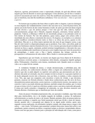 objetivos, egoístas, precisamente como o supracitado celerado, do qual não diferem senão
naquilo que têm de absurdo os meios que empregam. Como dizíamos, por de fora a vontade é
acessível unicamente por meio dos motivos. Estes lhe modificam unicamente a maneira com
que se manifesta, mas não lhe modificam a substância. Velie non discitur — Não se aprende
a querer.

      No homem que na prática das boas obras se apóia sobre os dogmas, é preciso distinguir
se esses dogmas são verdadeiramente o motivo dos seus atos ou se, como há pouco dizia, são
apenas um modo fictício de dar contas bastantes à razão, de ações que derivam duma origem
de todo diversa e que ele pratica porque é bom mas que não sabe, todavia, explicar
convenientemente, porque não é filósofo, enquanto desejaria, entretanto, formar opinião a
propósito. Todavia, a diferença é difícil de ser encontrada, porque o seu princípio existe no
foro íntimo do homem. Por isto não podemos, quase nunca, julgar com certeza sobre a
moralidade dos atos alheios e raramente dos nossos. Os dogmas, os exemplos e os costumes
podem modificar consideravelmente tanto os fatos e as obras dos povos, quanto os dos
indivíduos. Mas por si, as obras (opera operata) não são mais do que imagens vazias; o que
lhes dá valor moral é a disposição psíquica que as produziu. Esse valor, com efeito, pode ser
igual em fenômenos externos bastante diversos. Com o mesmo gravame de perversidade este
morrerá na forca e aquele, entretanto, poderá terminar tranqüilamente a vida junto dos seus.
A mesma maldade pode manifestar-se num povo com ríspidos traços por meio do assassínio e
da antropofagia, e noutro com a fina e ligeira miniatura das intrigas corte sãs, das
perseguições e refinamentos de toda ordem. Mas o fundo é o mesmo para ambos.

       Suponhamos que um Estado, ou mesmo um dogma que fosse objeto de fé absoluta e
que ensinasse existirem penas e recompensas além-túmulo, conseguisse impedir qualquer
delito. Politicamente o beneficio seria imenso, moralmente nulo: Quando muito se evitaria à
vida o ser a cópia fiel da vontade.

       A verdadeira bondade de ânimo, a virtude desinteressada, a nobilidade pura, não
nascem, portanto, do conhecimento abstrato; é-lhes a origem um conhecimento imediato e
intuitivo que não se pode adquirir ou suprimir com palavras; que precisamente por não ser
abstrato não pode ser ensinado, mas deve sempre revelar-se de per si; e que para exprimir-se
de modo adequado recorre não a discursos, mas aos fatos, à conduta, a toda a maneira de
viver. Nós, que aqui nos ocupamos com encontrar a teoria da virtude, e que devemos,
portanto, enunciar em fórmula abstrata o fundo desse conhecimento que lhe serve de ba se,
não poderemos jamais apresentar, assim expresso, o conhecimento mesmo, mas apenas o seu
conceito; é pois a sua noção abstrata que daremos, partindo sempre da conduta, que é a única
em que se torna visível e à qual nos referimos sempre como a sua única expressão ade quada.
E temos por tarefa comentar e integpretar tal expressão, ou seja, devemos enunciar com
fórmula abstrata o fenômeno que se manifesta por meio da conduta.

      Antes de passar à bondade propriamente dita, em oposição à maldade, urge falar ainda
dum grau interme diário, isto é, da simples negação da maldade, a justiça. Já explicamos
suficientemente as noções de justo e de in justo. Bastará, portanto, dizer em poucas palavras,
que quem reconhece e respeita esse limite puramente moral que divide o justo do injusto,
mesmo quando não é assegurado por alguma lei ou algum poder externo, quem, pois,
segundo a nossa explicação, em afirmando a própria vontade, não chega nunca a negar a dos
outros — este é justo. Tal homem, para aumentar o próprio bem-estar, nunca fará sofrer o seu
semelhante, jamais cometerá um delito e respeitará sempre os direitos e propriedades alheias.
Vemos com isto que para o homem justo o princípio de individuação não é mais, como para o
 