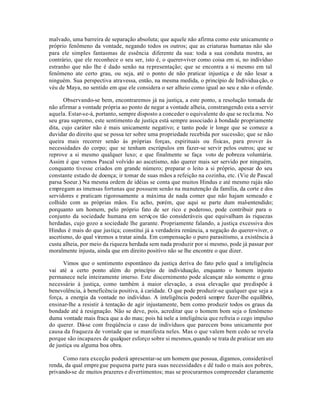 malvado, uma barreira de separação absoluta; que aquele não afirma como este unicamente o
próprio fenômeno da vontade, negando todos os outros; que as criaturas humanas não são
para ele simples fantasmas de essência diferente da sua: toda a sua conduta mostra, ao
contrário, que ele reconhece o seu ser, isto é, o querer-viver como coisa em si, no indivíduo
estranho que não lhe é dado senão na representação; que se encontra a si mesmo em tal
fenômeno ate certo grau, ou seja, até o ponto de não praticar injustiça e de não lesar a
ninguém. Sua perspectiva atravessa, então, na mesma medida, o princípio de Individua ção, o
véu de Maya, no sentido em que ele considera o ser alheio como igual ao seu e não o ofende.

       Observando-se bem, encontraremos já na justiça, a este ponto, a resolução tomada de
não afirmar a vontade própria ao ponto de negar a vontade alheia, constrangendo esta a servir
aquela. Estar-se-á, portanto, sempre disposto a conceder o equivalente do que se recla ma. No
seu grau supremo, este sentimento de justiça está sempre associado à bondade propriamente
dita, cujo caráter não é mais unicamente negativo; e tanto pode ir longe que se comece a
duvidar do direito que se possa ter sobre uma propriedade recebida por sucessão; que se não
queira mais recorrer senão às próprias forças, espirituais ou físicas, para prover às
necessidades do corpo; que se tenham escrúpulos em fazer-se servir pelos outros; que se
reprove a si mesmo qualquer luxo; e que finalmente se faça voto de pobreza voluntária.
Assim é que vemos Pascal volvido ao ascetismo, não querer mais ser servido por ninguém,
conquanto tivesse criados em grande número; preparar o leito a si próprio, apesar do seu
constante estado de doença; ir tomar de suas mãos a refeição na cozinha, etc. (Vie de Pascal
parsa Soeur.) Na mesma ordem de idéias se conta que muitos Hindus e até mesmo rajás não
empregam as imensas fortunas que possuem senão na manutenção da família, da corte e dos
servidores e praticam rigorosamente a máxima de nada comer que não hajam semeado e
colhido com as próprias mãos. Eu acho, porém, que aqui se parte dum mal-entendido;
porquanto um homem, pelo próprio fato de ser rico e poderoso, pode contribuir para o
conjunto da sociedade humana em serviç os tão consideráveis que equivalham às riquezas
herdadas, cujo gozo a sociedade lhe garante. Propriamente falando, a justiça excessiva dos
Hindus é mais do que justiça; constitui já a verdadeira renúncia, a negação do querer-viver, o
ascetismo, do qual viremos a tratar ainda. Em compensação o puro parasitismo, a existência à
custa alheia, por meio da riqueza herdada sem nada produzir por si mesmo, pode já passar por
moralmente injusta, ainda que em direito positivo não se lhe encontre o que dizer.

      Vimos que o sentimento espontâneo da justiça deriva do fato pelo qual a inteligência
vai até a certo ponto além do princípio de individuação, enquanto o homem injusto
permanece nele inteiramente imerso. Este discernimento pode alcançar não somente o grau
necessário à justiça, como também à maior elevação, a essa elevação que predispõe à
benevolência, à beneficência positiva, à caridade. O que pode produzir-se qualquer que seja a
força, a energia da vontade no indivíduo. A inteligência poderá sempre fazer-lhe equilíbrio,
ensinar-lhe a resistir à tentação de agir injustamente, bem como produzir todos os graus da
bondade até à resignação. Não se deve, pois, acreditar que o homem bom seja o fenômeno
duma vontade mais fraca que a do mau; pois há nele a inteligência que refreia o cego impulso
do querer. Dá-se com freqúência o caso de indivíduos que parecem bons unicamente por
causa da fraqueza de vontade que se manifesta neles. Mas o que valem bem cedo se revela
porque são incapazes de qualquer esforço sobre si mesmos, quando se trata de praticar um ato
de justiça ou alguma boa obra.

      Como rara exceção poderá apresentar-se um homem que possua, digamos, considerável
renda, da qual empre gue pequena parte para suas necessidades e dê tudo o mais aos pobres,
privando-se de muitos prazeres e divertimentos; mas se procurarmos compreender claramente
 