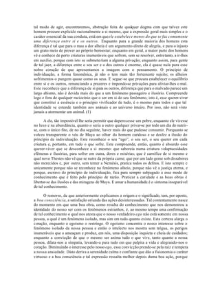 tal modo de agir, encontraremos, abstração feita de qualquer dogma com que talvez este
homem procure explicálo racionalmente a si mesmo, que a expressão geral mais simples e o
caráter essencial da sua conduta, está em que ele estabelece menos do que se faz comumente
uma diferença entre si e os outros. Enquanto para a grande maioria dos homens esta
diferença é tal que para o mau a dor alheia é um argumento direto de alegria, e para o injusto
um grato meio de prover ao próprio bem-estar; enquanto em geral, a maior parte dos homens
vê e conhece de perto criaturas inumeráveis que sofrem, sem se resolver, entretanto, a ir-lhes
em auxílio, porque com isto se submete riam a alguma privação; enquanto assim, para gente
de tal jaez, a diferença entre o seu ser e o dos outros é enorme, ela é quase nula para esse
nobre coração de que apresentamos a imagem com o pensamento. O princípio de
individuação, a forma fenomênica, já não o tem mais tão fortemente sujeito; os alheios
sofrimentos o pungem quase como os seus. E segue -se que procura estabelecer o equilíbrio
entre si e os outros, renunciando a prazeres e impondo-se privações para aliviar-lhes o mal.
Este reconhece que a diferença de si para os outros, diferença que para o malvado parece um
largo abismo, não é devida mais do que a um fenômeno passageiro e ilusório. Compreende
logo e fora de qualquer raciocínio que o ser em si do seu fenômeno, isto é, esse querer-viver
que constitui a essência e o princípio vivificador de tudo, é o mesmo para todos e que tal
identidade se estende também aos animais e ao universo inteiro. Por isso, não será visto
jamais a atormentar um animal. (1)

       A ele, tão impossível lhe seria permitir que deperecesse um pobre, enquanto ele vivesse
no luxo e na abundância, quanto o seria a outro qualquer privar-se por todo um dia do nutrir-
se, com o único fito, de no dia seguinte, haver mais do que pudesse consumir. Porquanto se
volveu transparente o véu de Maya ao olhar do homem caridoso e se desfez a ilusão do
princípio de individuação. Este reconhece o seu “ego”, o seu ser, o seu querer em cada
criatura e, portanto, em tudo o que sofre. Este compreende, então, quanto é absurdo esse
querer-viver que se desconhece a si mesmo: que saboreia numa criatura voluptuosidades
efêmeras e ilusórias, para sofrer em outra, dores e misérias; que é carnifice de si mesmo e
qual novo Thestes não vê que se nutre da própria carne; que por um lado geme sob dissabores
não merecidos e, por outro, sem temer a Nemésis, pratica todos os delitos. E isto sempre e
unicamente porque não se reconhece no fenômeno alheio, porque não vê a justiça eterna, e
porque, escravo do princípio de individuação, fica para sempre subjugado a esse modo de
conhecimento que é feito pelo princípio de razão. Praticar a caridade e as boas obras é
libertar-se das ilusões e das miragens de Maya. E amar a humanidade é o sintoma inseparável
de tal conhecimento.

       O remorso, de que anteriormente explicamos a origem e o significado, tem, por oposto,
a boa consciência, a satisfação oriunda das ações desinteressadas. Tal contentamento nasce
do momento em que uma boa obra, como resulta do conhecimento que nos demonstrou a
identidade do nosso ser com os fenômenos estranhos, é, ao mesmo tempo uma confirmação
de tal conhecimento o qual nos atesta que o nosso verdadeiro ego não está somente em nossa
pessoa, a qual é um fenômeno isolado, mas sim em tudo quanto existe. Esta certeza alarga o
coração, enquanto o egoísmo o restringe. O egoísmo concentra o nosso interesse sobre o
fenômeno isolado da nossa pessoa e então o intelecto nos mostra sem trégua, os perigos
inumeráveis que a ameaçam e produz, em nós, uma disposição inquieta e cheia de cuidados;
enquanto a convicção de que o mesmo ser anima tudo o que vive, tanto quanto a nossa
pessoa, dilata -nos a simpatia, levando-a para tudo em que palpita a vida e alegrando-nos o
coração. Diminuindo o interesse pelo nosso ego, essa convicção prende-se pela raiz e tempera
a nossa ansiedade. Disto deriva a serenidade calma e confiante que dão a fisionomia o caráter
virtuoso e a boa consciência e tal expressão ressalta melhor depois duma boa ação, porque
 