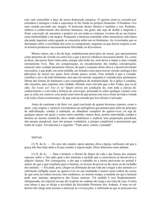 esta vem consolidar a base da nossa disposição psíquica. O egoísta sente-se cercado por
estranhos e inimigos e toda a esperança se lhe funda no próprio bem-estar. O bondoso vive
num mundo povoado por amigos. O bem-estar destes últimos é também o seu. Portanto,
embora o conhecimento dos destinos humanos, em geral, não seja de molde a alegrá-lo, a
firme convicção de encontrar o próprio ser em todas as criaturas viventes dá ao seu humor
certa uniformidade e até alegria. Porquanto o interesse estendido sobre inumeráves indivíduos
não pode inquietar como quando se concentra sobre um só fenômeno. As vicissitudes que se
derramam sobre a totalidade dos seres se compensam, enquanto as que dizem respeito a um
só homem produzem necessariamente felicidade ou desventura.

       Muitos outros, até o dia de hoje, estabeleceram prin cípios de moral, que apresentaram
como preceitos de virtude ou como leis a que é preciso obedecer necessaria mente. Eu, como
já disse, não posso fazer outro tanto, porque não tenho lei, nem dever a impor a uma vontade
eternamente livre. Mas em compensação, no encadeamento das minhas considerações
enunciei uma verdade puramente teórica, da qual o conjunto desta obra é o desenvolvimento
necessário, e que pode, em certa medida, ser tomada como para exercer missão análoga à dos
princípios de moral aos quais fazia alusão pouco acima. Esta v       erdade é que a vontade
constitui o em si de todo fenômeno, mas que ela mesma, enquanto é vontade pura, permanece
liberta das formas do fenômeno e por conseqüência da multiplicidade. Se a aplico à conduta,
não encontro, para exprimir esta verdade, fórmula mais elevada que a dos Vedas, que eu já
citei: Tat twam asi! Isto és tu! Quem estiver em condições de, com toda a clareza de
conhecimento e com toda a firmeza de convicção, pronunciá -la sobre qualquer criatura com
que se ache em conta to, esse pode estar certo de que possui com isso a fonte de toda a virtude
e de toda a bem-aventurança e de que está na estrada que leva direito à salvação.

      Antes de continuar e de fazer ver, qual conclusão de quanto havemos exposto, como o
amor, cuja origem e essência encontramos na inteligência que penetra para além do princípio
de individuação, conduz à redenção, ao abandono completo do querer-viver, ou seja de
qualquer querer em geral, e como outro caminho, menos doce, porém, mais batido, conduz o
homem ao mesmo resulta do, devo ainda estabelecer e explicar uma proposição paradoxal,
não porque paradoxal, mas sim porque verdadeira, e porque completará o pensamento que
tenho de expor. Tal máxima é a seguinte: “Todo amor, cantas, é piedade”.



     NOTAS:

      (1) N. do A.: — Os atos são simples opera operata, diria a Igreja, ineficazes até que a
graça não lhes haja dado a fé que conduz à regene ração. Disto falaremos mais adiante.

      (1) N. do A.: — Para o homem, o direito de dispor da vida e das forças dos animais
repousa sobre o fato pelo qual a dor aumenta à medida que a consciência se desenvolve e
adquire clareza. Por conseguinte, a dor que o trabalho ou a morte provocam no animal é
menor do que a que resultaria para o homem, se tivesse de privar-se da carne ou do tra balho
dos animais. — Ele pode, pois, chegar na afirmação da sua vida até a negar a dos animais e o
sofrimento infligido assim ao querer-viver na sua totalidade é menor nesta ordem de coisas
do que seria na ordem inversa, Isto estabelece, ao mesmo tempo, a medida em que o homem
pode sem injustiça apropriar-se das forças animais. Tal medida é mui freqüentemente
ultrapassada, em especial no que diz respeito aos animais de carga e aos cães de caça. Contra
este abuso é que se dirige a atividade da Sociedade Protetora dos Animais. A meu ver tal
direito não chega nem mesmo a autorizar as vivissecções, e sobretudo as que se praticam nos
 