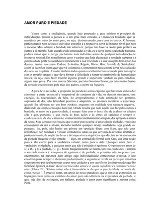 AMOR PURO E PIEDADE


       Vimos como a inteligência, quando haja penetrado a grau mínimo o princípio de
individuação, produz a justiça e, a um grau mais elevado, a verdadeira bondade, que se
manifesta por meio do amor puro, ou seja, desinteressado, para com os outros. O homem
perfeitamente bom coloca o indivíduo estranho e a respectiva sorte ao mesmo nível que para
si mesmo. Mais adiante a bondade não saberia ir, porque não haveria razões para preferir os
outros a si próprio. Mas quando estão ameaçadas a vida ou a sorte duma sociedade humana,
poderá dar-se que o perigo pre domine num indivíduo acima de qualquer consideração de
interesse pessoal. Em semelhantes casos o caráter que haja alcançado a bondade suprema e a
generosidade perfeita sacrificará inteiramente a sua felicidade e a sua vida pelo bem-estar dos
demais. Assim morreram Codros, Le ônidas, Régulo, Décio, Mus, Arnaldo de Winkelried;
assim se sacrifica quem quer que vá voluntária e cientemente para a morte certa pela salvação
dos seus ou da pátria. E assim também todos quantos aceitam torturas e morte para consagrar
com o próprio sangue o que deve formar a felicidade e tomar-se patrimônio da humanidade
inteira, ou seja, para fazer triunfar alguma grande e importante verdade ou para erradicar
algum erro grave. Por isto morreu Sócrates, por isto Giordano Bruno; por isto muitos heróis
da verdade encontraram pela mão dos padres, a morte na fogueira.

       Agora devo recordar, a propósito do paradoxo acima exposto, que havemos visto a dor
constituir a parte essencial e inseparável do conjunto da vida; os desejos nascerem, sem
exceção, da necessidade, da falta, do arrependimento; e toda satisfação ser, portanto,
supressão de dor, não felicidade positiva e adquirida; os prazeres mentirem a esperança
quando lhe afirmam ser um bem positivo, enquanto em realidade têm natureza negativa,
derivando da simples cessação dum mal. Donde resulta que tudo aquilo que faz pelos outros a
bondade, o amor ou a generosidade, é sempre feito com o único fito de acalmar os alheios
afãs e que, portanto, o que incita às boas ações e às obras de caridade é sempre o
conhecimento da dor estranha, conhecimento imediatamente atingido, dor apreçada à altura
da nossa. Mas de tudo isto ressalta que o amor puro (carita s é em essência piedade), resultado
conseqüente da dor a aliviar, incluído também qualquer desejo insatisfeito, seja grande ou
pequeno. Eu, pois, não hesito em pôr-me em oposição direta com Kant, que não quer
reconhecer por bondade e virtude verdadeiras senão as que derivam da reflexão abstrata e,
particularmente, da noção do dever e do imperativo categórico e que de clara ser o sentimento
da piedade fraqueza e não virtude: — digo, em contradição formal com Kant, que uma noção
pura é tão estéril para a verdadeira virtude, como para a Arte. Qualquer amor puro e
verdadeiro é piedade, e qualquer amor que não é piedade é egoísmo. O egoísmo (o amor de
si) é (C. g.); a piedade, (C. g.). Muito freqüentemente se fazem com isto confusões. Também
a amizade sincera é composta de egoísmo e de piedade; o primeiro está no prazer que
encontramos na presença dum amigo cuja individualidade corresponde à nossa, e isto
constitui quase sempre o elemento predominante; a segunda se revela na parte que tomamos
sinceramente por seu bem-estar ou por seus cuidados e nos sacrificios desinteressados que lhe
fazemos; Spinoza já disse: Benevolentia nihil aliud est, quam cupiditas ex commiseratione
orta (Ethica III): “Outra coisa não é benevolência do que a parcialidade oriunda da
comis eração”. É preciso notar, em apoio do nosso paradoxo, que o tom e as expressões da
linguagem bem como os carinhos do amor puro são idênticos às expressões da piedade, e
que, seja dito de passagem, em italiano, piedade e amor puro significam a mesma coisa:
Pietá.
 