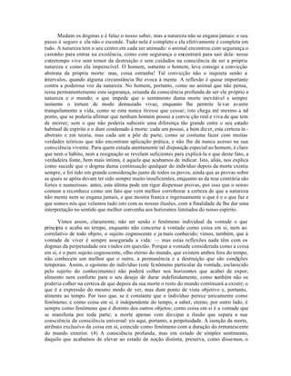 Mudam os dogmas e é falaz o nosso saber, mas a natureza não se engana jamais: o seu
passo é seguro e ela não o esconde. Tudo nela é completo e ela efetivamente é completa em
tudo. A natureza tem o seu centro em cada ser animado: o animal encontrou com segurança o
caminho para entrar na existência, como com segurança o encontrará para sair dela: nesse
entretempo vive sem temor da destruição e sem cuidados na consciência de ser a própria
natureza e como ela imperecível. O homem, somente o homem, leva consigo a convicção
abstrata da própria morte: mas, coisa estranha! Tal convicção não o inquieta senão a
intervalos, quando alguma circunstância lhe evoca à mente. A reflexão é quase importante
contra a poderosa voz da natureza. No homem, portanto, como no animal que não pensa,
reina permanentemente esta segurança, oriunda da consciência profunda de ser ele próprio a
natureza e o mundo; o que impede que o sentimento duma morte inevitável e sempre
iminente o torture de modo demasiado vivaz, enquanto lhe permite le var avante
tranquilamente a vida, como se esta nunca tivesse que cessar; isto chega até mesmo a tal
ponto, que se poderia afirmar que nenhum homem possui a convic ção real e viva de que tem
de morrer; sem o que não poderia subsistir uma diferença tão grande entre o seu estado
habitual de espírito e o dum condenado à morte: cada um possui, a bem diz er, esta certeza in -
abstrato e em teoria, mas cada um a põe de parte, como se costuma fazer com muitas
verdades teóricas que não encontram aplicação prática, e não lhe dá nunca acesso na sua
consciência vivente. Para quem estuda atentamente tal disposição especial ao homem, é claro
que nem o hábito, nem a resignação se revelam suficientes para explicá-la e que deste fato, a
verdadeira fonte, bem mais íntima, é aquela que acabamos de indicar. Isto, aliás, nos explica
como sucede que o dogma duma continuação qualquer do indivíduo depois da morte existiu
sempre, e foi tido em grande consideração junto de todos os povos, ainda que as provas sobre
as quais se apóia devam ter sido sempre muito insuficientes, enquanto as da tese contrária são
fortes e numerosas: antes, esta última pode em rigor dispensar provas, por isso que o senso
comum a reconhece como um fato que vem melhor corroborar a certeza de que a natureza
não mente nem se engana jamais, e que mostra franca e ingenuamente o que é e o que faz e
que somos nós que velamos tudo isto com as nossas ilusões, com a finalidade de lhe dar uma
interpretação no sentido que melhor convenha aos horizontes limitados do nosso espírito.

      Vimos assim, claramente, não ser senão o fenômeno individual da vontade o que
principia e acaba no tempo, enquanto não concerne à vontade como coisa em si, nem ao
correlativo de todo objeto, o sujeito cognoscente e ja mais conhecido; vimos, também, que à
vontade de viver é sempre assegurada a vida: — mas estas reflexões nada têm com os
dogmas da perpetuidade ora vindos em questão. Porque a vontade considerada como a coisa
em si, e o puro sujeito cognoscente, olho eterno do mundo, que existem ambos fora do tempo,
não conhecem um melhor que o outro, a permanência e a destruição que são condições
temporais. Assim, o egoísmo do indivíduo (este fe nômeno particular da vontade, esclarecido
pelo sujeito do conhecimento) não poderá colher nos horizontes que acabei de expor,
alimento nem conforto para o seu desejo de durar indefinidamente, como também não os
poderia colher na certeza de que depois da sua morte o resto do mundo continuará a existir; o
que é a expressão do mesmo modo de ver, mas dum ponto de vista objetivo e, portanto,
atinente ao tempo. Por isso que, se é constante que o indivíduo perece unicamente como
fenômeno; e como coisa em si, é independente do tempo, a saber, eterno, por outro lado, é
sempre como fenômeno que é distinto dos outros objetos; como coisa em si é a vontade que
se manifesta por toda parte; a morte apenas vem dissipar a ilusão que separa a sua
consciência da consciência universal: eis aqui, portanto, a perpetuidade. A isenção da morte,
atributo exclusivo da coisa em si, coincide como fenômeno com a duração do remanescente
do mundo exterior. (4) A consciência profunda, mas em estado de simples sentimento,
daquilo que acabamos de elevar ao estado de noção distinta, preserva, como dissemos, o
 