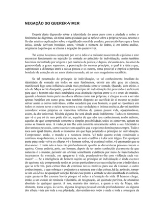 NEGAÇÃO DO QUERER-VIVER


      Depois desta digressão sobre a identidade do amor puro com a piedade e sobre o
fenômeno das lágrimas, sin toma duma piedade que se reflete sobre a própria pessoa, retomo o
fio das minhas explicações sobre o significado moral da conduta, para estabelecer que a fonte
única, donde derivam bondade, amor, virtude e nobreza de ânimo, é, em última análise,
originária daquilo que se chama a negação do querer-viver.

     Tal como havemos começado por ver o ódio e a maldade nascerem do egoísmo e este
encontrar fundamento na sujeição da vontade ao princípio de individuação, assim também
havemos encontrado por origem e por essência da justiça, e depois, elevando-nos, do amor da
generosidade a graus supremos, a penetração do mesmo princípio, a qual é a únic a que,
suprimindo a diferença entre a nossa pessoa e os outros, toma possível e explica a perfeita
bondade de coração ate ao amor desinteressado, até ao mais magnânimo sacríficio.

      Se tal penetração do princípio de individuação, se tal conhecimento imediato da
identidade da vontade em todos os seus fenômenos, existir em alto grau de clareza,
manifestará logo uma influência ainda mais profunda sobre a vontade. Quando, com efeito, o
véu de Maya se há dissipado, quando o princípio de individuação foi penetrado o suficiente
para que o homem não mais estabeleça essa distinção egoísta entre si e o resto do mundo,
quando o homem toma parte nas dores alheias como nas próprias, e chegou assim a ser não
apenas benéfico em sumo grau, mas também disposto ao sacrificio de si mesmo se puder
salvar assim a outros indivíduos, então sucederá que esse homem, o qual se reconhece em
todos os outros seres e neles reencontra a sua verdadeira e íntima essência, deverá também
considerar como próprios os tormentos infinitos de quanto possui vida, apropriando-se,
assim, da dor universal. Miséria alguma lhe será desde então indiferente. Todos os tormentos
que vê e que só de raro pode aliviar, aqueles de que não tem conhecimento senão indireto,
aqueles de que compreende somente a simples possibilidade, todos os comovem, agitam-no
como se fossem seus. A visão já não lhe está constrita unicamente sobre a sua felicidade e
desventuras pessoais, como sucede com aqueles que o egoísmo domina para sempre. Tudo o
toca com igual direito, desde o momento em que haja penetrado o princípio de individuação.
Compreende, então, o mundo e a natureza inteira. Vê tudo quanto existe condenado a
contínuo aniquilamento, a vás esperanças, ao auto -conflito e à dor sem trégua. Em qualquer
parte para onde volva os olhares vê o homem sofrer, vê o animal sofrer, vê um mundo que se
desvanece. E tudo isto o toca tão profundamente quanto as desventuras pessoais tocam o
egoísta. Como poderia, pois, um homem, depois de ter assim conhecido claramente de que
natureza é o mundo, persistir em afirmar semelhante existência por meio de manifestações
incessantes da vontade, em apegar-se à vida, prendendo-se-lhe com violência cada vez
maior? — Se a inteligência do homem sujeito ao princípio de individuação e ainda escravo
do egoísmo não compreende senão as coisas particulares e as suas relações com o indivíduo a
que se refe rem, para extrair-lhes de contínuo novos motivos para uso da vontade, o outro
conhecimento, o que sobraça o conjunto e a natureza em si das coisas, há de, ao invés, tornar-
se um anódino de qualquer volição. Desde esse ponto a vontade se desvencilha da existência,
cujos prazeres lhe causam horror porque vê neles a afirmação da vida. O homem chega,
então, a um estado de renúncia voluntária, de resigna ção, de quietude perfeita, de abandono
absoluto de qualquer querer. A nós, maioria dos mortais, a quem o véu de Maya, não
obstante, torna cegos, às vezes, alguma desgraça pessoal sentida profundamente, ou alguma
dor alheia vista em toda a sua plenitude, desvendam-nos todo o nada e toda a amargura da
 