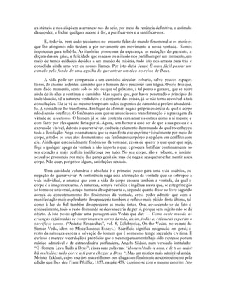 existência e nos dispõem a arrancar-nos do seio, por meio da renúncia definitiva, o estímulo
da cupidez, a fechar qualquer acesso à dor, a purificar-nos e a santificar-nos.

     E, todavia, bem cedo recaiamos no encanto falaz do mundo fenomenal e os motivos
que lhe atingimos não tardam a pôr novamente em movimento a nossa vontade. Somos
impotentes para tolhê-la. As ilusórias promessas da esperança, as seduções do presente, a
doçura das ale grias, a felicidade que o acaso ou a ilusão nos partilham por um momento, em
meio de tantos cuidados devidos a um mundo de miséria, tudo isto nos arrasta para trás e
consolida ainda uma vez os nossos liames. Por isto dizia Jesus: É mais fácil passar um
camelo pelo fundo de uma agulha do que entrar um rico no reino de Deus.

       A vida pode ser comparada a um caminho circular, coberto, salvo poucos espaços
livres, de chamas ardentes, caminho que o homem deve percorrer sem trégua. O solo frio que,
num dado momento, sente sob os pés ou que vê próximo, a tal ponto o garante, que se nutre
ainda de ilu sões e continua o caminho. Mas aquele que, por haver penetrado o princípio de
individuação, vê a natureza verdadeira e o conjunto das coisas, já se não torna acessível a tais
consolações. Ele se vê ao mesmo tempo em todos os pontos do caminho e prefere abandoná-
lo. A vontade se lhe transforma. Em lugar de afirmar, nega a própria essência da qual o corpo
não é senão o reflexo. O fenômeno com que se anuncia essa transformação é a passagem da
virtude ao ascetismo. O homem já se não contenta com amar os outros como a si mesmo e
com fazer por eles quanto faria por si. Agora, tem horror a esse ser de que a sua pessoa é a
expressão visível, detesta o querer-viver, essência e elemento dum mundo do qual reconheceu
toda a desolação. Nega essa natureza que se manifesta e se exprime visivelmente por meio do
corpo, e todos os seus atos desmentem o seu fenômeno corpóreo e se põem em conflito com
ele. Ainda que essencialmente fenômeno da vontade, cessa de querer o que quer que seja,
foge a qualquer apego da vontade a não importa o que, e procura fortificar continuamente no
seu coração a mais perfeita indiferença por tudo. No seu corpo, são e robusto, o instinto
sexual se pronuncia por meio das partes genit ais; mas ele nega o seu querer e faz mentir a seu
corpo. Não quer, por preço algum, satisfações sexuais.

      Uma castidade voluntária e absoluta é o primeiro passo para uma vida ascética, ou
negação do querer-viver. A continência nega essa afirmação da vontade que se sobrepóe à
vida individual, e anuncia que com a vida do corpo cessara também a vontade, da qual o
corpo é a imagem externa. A natureza, sempre verídica e ingênua atesta que, se este princípio
se tornasse universal, a raça humana desapareceria e, segundo quanto disse no livro segundo
acerca do concatenamento dos fenômenos da vontade, creio poder admitir que com a
manifestação mais esplendente desapareceria também o reflexo mais pálido desta última, tal
como à luz do Sol também desaparecem as meias-tintas. Ora, esvaecendo-se de fato o
conhecimento, todo o resto do mundo se desvaneceria de per si, porque sem sujeito não se dá
objeto. A isto posso aplicar uma passagem dos Vedas que diz: — Como neste mundo as
crianças esfaimadas se comprimem em torno da mãe, assim, todas as criaturas esperam o
sacrifício santo. (“Asia tic Researches”, vol. 8, Colebrooke, On the Vedas, no estrato do
Saman-Veda, idem no Miscellaneous Essays.) Sacrifício significa resignação em geral; o
resto da natureza espera a salvação do homem que é ao mesmo tempo sacerdote e vitima. É
curioso e merece recordação a propósito que o mesmo pensamento haja sido expresso por um
místico admirável e de extraordinária profundeza, Angelo Silésio, num versículo intitulado:
“O Homem Leva Tudo a Deus”; eis as suas palavras: “Homem! tudo te ama, e de ti ao redor
há multidão: tudo corre a ti para chegar a Deus “. Mas um místico mais admirável ainda,
Meister Eckhart, cujos escritos maravilhosos nos chegaram finalmente ao conhecimento pela
edição que lhes deu Franz Pfeiffer, 1857, na pág 459, exprime-se com o mesmo espírito: Isto
 