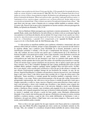 confirmo com as palavras de Jesus Cristo que há dito: E Eu quando for levantado da terra,
todas as coisas atrairei a mim mesmo (5. João XII, 32). Por isto o homem bom deve levar
todas as coisas a Deus, à sua primeira origem. Os doutores nos afirmam que as criatu ras são
feitas à intenção do homem: Observai-o para to das, que delas cada qual utiliza a outra: o
ruminante a erva, o peixe a água, o pássaro o ar, as feras a flores ta. Assim, todos os seres
reverterão ao homem bom: Uma criatura em outra é levada pelo homem bom a Deus”. Ele
quer dizer com isto que, como o homem em si e consigo redime também os animais, utiliza -
os nesta vida. Parecer-me-ia que se deve interpretar no mesmo sentido a obscura passagem da
Biblia, na Epístola aos Romanos, VIII, 21-24.

      Nem no Budismo faltam passagens que exprimam o mesmo pensamento. Por exemplo,
quando Buda, ainda como Bodisatwa, faz pela última vez deitar a sela ao cavalo para fugir da
cas a paterna e ir em busca do deserto, diz ao animal: De longo tempo tu me ajudas na vida e
na morte; mas doravante cessarás agora de levar-me e de trazer -me; leva-me daqui ainda
uma vez, ó Kantakana, e quando tiver conquistado a lei (quando for Buda) não me
esquecerei de ti (Foe Koeki, trad. de Abel Rémusat, pág. 233).

       A vida ascética se manifesta também com a pobreza voluntária e intencional; não essa
pobreza sobrevinda por acidente, porque se haja empregado o que se possuía em dar lenitivo
às misérias alheias, mas a pobreza como finalidade em si mesma, destinada a servir de
mortificação constante à vontade, a fim de que o cumprimento dos desejos, as doçuras da
vida, não venham, de novo excitar esse querer que o conhecimento de si faz aborrecer. O
homem che gado a este ponto prova ainda, como corpo animado, como fenômeno concreto da
vontade, toda espécie de disposição ao querer; sufoca-o, contudo, com a intenção,
esforçando-se por nada fazer do que desejaria e por fazer ao contrário tudo quanto não lhe
agradaria, mesmo quando não tivesse outro fito senão o de mortificar precisamente a vontade.
Como ele mesmo nega o querer manifesto em sua pessoa, não se oporá a quem quer que lhe
faça o mesmo, isto é, não o ofenderá. Qualquer dor que o punja, produzida pelo acaso ou pela
maldade alheia, qualquer vitupério, qualquer injúria, qualquer dano será bem aceito. Acolhê-
los-á com alegria, como ocasião para certificar-se a sério de que já não afirma a vontade e de
que afronta corajosamente qualquer inimigo do seu fenômeno da vontade, ou seja, da sua
pessoa. Suporta humilhaçôes e cuidados com paciência e doçura inexauríveis; sem ostentação
paga o mal com o bem; e não deixa nunca mais acordar em si o fogo da cólera nem o das
aspiraçôes. Tanto mortifica a vontade quanto lhe mortifica também a expressão visível, a
obje tividade, o seu corpo. Nutre-o parcimoniosamente a fim de que não venha, florescendo e
prosperando copiosamente, dar vida nova e novas forças à vontade da qual não é mais que a
simples expressão e o refle xo. Jejua, macera e flagela a carne para dilacerar e bater cada vez
mais com privaçôes e dores essa vontade que reconhece e que detesta como origem dos
sofrimentos que afligem a existência sua e a do universo. Quando a morte vem finalmente
anular o fenômeno dessa vontade, cuja existência, pela negação livre de si mesma, há muito
era cessada, salvo naquele pequenino resto que se mostrava ainda animando o organismo, ela
(a morte) é saudada com ale gria e aceita de bom grado, como libertação ardentemente
desejada. Com a morte não termina para ele apenas o fenômeno como para os outros, termina
também a essência mesma, a qual já não vivia senão debilmente no fenômeno e com o
fenômeno e da qual este último e frágil liame vem a seu turno romper-se. Para quem acaba
assim, assim também acaba o mundo.

      Nem se deve crer que quanto hei de aqui exposto com fracas palavras a expressões
gerais, seja uma fábula filo sófica imaginada por mim e posta em circulação somente no dia
de hoje. Não, em verdade! É a existência invejável duma multidão de santos e belas almas
 