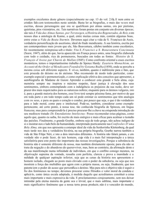 exemplos excelentes deste gênero (especialmente no cap. 13 do vol. 2.0). E nem entre os
cristãos fale cem testemunhos neste sentido. Basta ler as biografias, o mais das ve zes mal     -
escritas, dessas personagens que ora se qualificam por almas santas, ora por pietistas,
quietistas, pios visionários, etc. Tais narrativas foram postas em conjunto em diversas épocas;
são tais A Vida das Almas Santas, por Tersteegen, a História dos Regenerados, de Reiz, e em
nossos dias a antologia de Kanne, a qual, entre muitas coisas más, contém algumas boas,
entre estas a Vida da Beata Sturmin. Devemos aqui citar a vida de S. Francisco de Assis,
verdadeira personificação do ascetismo, ideal do frade mendicante. A sua história, escrita por
um contemporâneo mais jovem que ele, São Boaventura, célebre também como escolástico,
foi recentemente reimpressa sob o título: Vita S. Francisci a S. Bonaventura Concinnata
(Soest, 1847), além do que, havia aparecido em França pouco antes, uma biografia elaborada
com todo o cuidado, rica de pormenores, buscados em todas as fontes: Histoire de S.
François d’Assise par Chavin de Mallan (1845). Como confronto oriental a esses escritos
monásticos, temos o importantíssimo trabalho de Spence Hardy: Eeastern Monachism, an
Account of the Order of Mendicants Founded by Gotama Budha (1850), onde se percebe a
mesma coisa sob diferente aspecto. E vê-se, também, quanto é indiferente para o fato, que
este proceda do deísmo ou do ateísmo. Mas recomendo de modo todo particular, como
exemplo especial e pormenorizado, e como explicação efetiva dos conceitos que apresentei, a
autobiografia de Madame de Guion: Aprender a conhecer esta grande e bela alma, cuja
memória sempre me inspirou o máximo respeito, fazer justiça à elevação dos seus
sentimentos, embora contemplando com a indulgência os prejuízos da sua razão, deve ser
prazer dos mais requin tados para as naturezas nobres; enquanto para os ânimos vulgares, isto
é, para a grande maioria dos homens, esse livro terá sempre péssima fama, por motivo de que
em toda parte e em todo tempo cada um só pode estimar os sentimentos que têm analogia
com os seus, e para os quais o coração o conduz, por pouco que seja, o que é tão verdadeiro
para o lado moral, como para o intelectual. Pode-se, também, considerar como exemplo
pertencente, até certo ponto, à nossa tese, tão conhecida biografia de Spinoza, em língua
francesa; mas para compreendê-la é preciso procurar-lhe a chave na estupenda introdução do
seu medíocre tratado De Emendatione Inteliectus: Posso recomendar estas páginas, como
aquilo que, quanto eu saiba, foi escrito de mais enérgico e mais eficaz para acalmar o tumulto
das paixões. Finalmente, o grande Goethe, embora seja de todo grego, não achou indigno de
si o mostrar-nos o lado belo da humanidade, interpretado poeticamente nas Confissões D’uma
Bela Alma, em que nos apresenta a estampa ideal da vida da Senhorinha Klettenberg, da qual
mais tarde nos deu a verdadeira his tória, na sua própria biografia; Goethe narrou também a
vida de São Filipe Néri, e isto a dois intervalos diferentes. A história não falará jamais, e em
verdade não o pode fazer, de tais homens, cuja vida é a mais fiel interpretação e a única
satisfatória para este ponto tão importante das nossas investigações. Porque a substância da
história não é somente diferente da nossa, mas também diretamente oposta; para ela não se
trata da negação e do abandono do querer-viver, mas, bem ao contrário, da afirmação deste e
da sua manifestação numa infinidade de indivíduos, em que o conflito consigo mesmos, na
objetivação suprema da vontade, ressalta com perfeita, clareza e prova a inanidade e a
nulidade de qualq uer aspiração inferior, seja que as cenas da história nos apresentem o
homem isolado, chegado ao posto mais elevado com o poder da sabedoria, ou seja que nos
mostrem a força das multidões que agem com a própria massa, ou seja, finalmente, que nos
patente iem o poder do acaso que personifica o destino. Mas para nós o objetivo não é seguir o
fio dos fenômenos no tempo; devemos procurar como filósofos o valor moral da conduta e
aplicá-lo, como única escala adaptada, à medida daquilo que acreditamos constituir a coisa
mais importante e mais expressiva da vida. E proclamaremos corajosamente, sem nos deixar
intimidar pela eterna maioria da gente oca e trivial, que o mais sublime, mais importante e
mais significativo fenômeno que a nossa terra possa produzir, não é o vencedor do mundo,
 