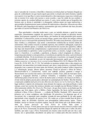mas o vencedor de si mesmo, a humilde e silenciosa exis tência dum ser humano chegado ao
grau de conhecimento em que rejeita aquilo que enche o coração dos outros homens, repudia
esse querer-viver que lhes é o único motor das ações e das esperanças, nega essa vontade que
não se mostra livre senão nele mesmo e nesta ocasião, e que faz então da sua conduta o
extremo oposto da conduta habitual aos outros. E, pois, neste sentido que as biografias dos
homens que se deram à santidade e à abnegação, embora sejam em regra mal-escritas e
apresentadas freqüentemente numa confusão de superstições e absurdos, oferecem aos olhos
do filósofo, pela importância da matéria, ensinamentos que sem confronto são mais elevados
que todos os escritos de Plutarco e de Tito Lívio.

      Para aprofundar e elucidar ainda mais o que, no método abstrato e geral da nossa
exposição, denominamos negação do querer-viver, é preciso estudar os preceitos morais
dados, precisamente segundo as nossas idéias, por homens de todo penetrados pelo mesmo
sentimento. Conheceremos, assim, ao mesmo tempo, quanto estas idéias são antigas, embora
possa ser nova a sua expressão puramente filosófica. De todas essas doutrinas, a que nos esta
mais vizinha é o cristianismo, cuja moral é inteiramente estabelecida na mesma ordem de
sentimentos. Não conduz somente à caridade suprema, mas também à abnegação, a qual já se
encontra em embrião apenas, é verdade, mas bem distinta nos escritos dos apóstolos, embora
não haja sido desenvolvida completamente e explicitamente enunciada senão mais tarde. O
que recomendam os apóstolos é amar ao próximo como a si mesmo, é pagar o ódio com o
amor e o benefício; é a caridade, a paciência, a doçura, a dócil resignação às ofensas, a
temperança para domar a concupiscência, a resistência aos apetites da carne, e provavelmente
a castidade absoluta. Ali já encontramos um caminho para o ascetismo, ou ne gação do querer
propriamente dito, entendendo eu por tal expressão precisamente aquilo que o Evangelho
chama renunciar a si mesmo e levar a própria cruz (Mateus XVI, 24-25, Marcos VIII, 34-35,
Lucas IX, 23-24, XIV, 26, 27, 33). Tal caminho se acentuou sempre mais e deu origem aos
penitentes, aos anacoretas e ao estado monacal, que, puro e santo primeiro, e portanto fora de
proporção com a natureza da maior parte dos homens, não podia conduzir senão à hipocrisia
e à abominação, porque, abusus optimi, pessimus (Torna -se péssimo o abuso do ótimo).
Desenvolvendo-se o cristianismo, vemos este embrião ascético germinar e atingir o
florescimento nos escritos dos santos e dos místicos cristãos. Estes, além do mais puro amor,
pregam a resignação absoluta, a pobreza voluntária, a verdadeira calma, a completa
indiferença pelas coisas da terra, o dever de morrer para a vontade e de renascer em Deus, o
olvido total da própria pessoa para a absorção na contemplação do Senhor. Deu-lhe Fénelon,
a exposição completa na Explication des Maximes des Saints sur la Vie Intérieure. Mas, em
lugar nenhum o espírito do cristianismo nesta direção foi exposto com tanta perfeição e tanta
energia, como nos escritos dos místicos alemães, por exemplo nos de Meister Eckhart e na
obra justamente célebre Die Deutsche Theologie, de que disse Lutero, na prefação que lhe
agregou, que livro algum, salvo a Bíblia e Santo Agostinho, lhe havia me lhor ensinado a
conhecer a Deus, Cristo e Homem: — a edição de Pfeiffer, Stockard, 1851, deu-nos pela
primeira vez o texto verdadeiro, não falsificado. Os preceitos e as doutrinas que ali se
encontram são a exposição mais completa, oriunda da mais profunda fé, de tudo quanto
apresentado como negação do querer-viver. Ali, tenho ois, se deve estudar bem de perto a
questão, antes de pretender truncá-la com prosopopéias judaico-protes tantes. Temos,
também, escrita no mesmo excelente espírito, mas de valor menor que o da última citada, a
obra de Tauler Imitação da Vida Pobre de Cristo, bem como a
sua Meduila Animae. A mim, parece-me que as lições desses sinceros místicos cristãos estão
para as do Novo Testamento, na mesma relação do espírito do vinho com o vinho. Ou direi,
também, que tudo o que o Novo Testa mento nos mostra como envolto por um véu e uma
nuvem, nos é apresentado, descoberto em plena luz e nitidez pela obra dos místicos. Ou
 