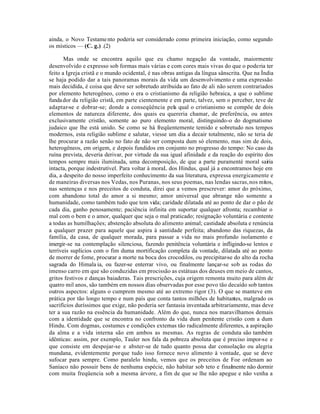 ainda, o Novo Testame nto poderia ser considerado como primeira iniciação, como segundo
os místicos — (C. g.) .(2)

       Mas onde se encontra aquilo que eu chamo negação da vontade, maiormente
desenvolvido e expresso sob formas mais várias e com cores mais vivas do que o poderia ter
feito a Igreja cristã e o mundo ocidental, é nas obras antigas da língua sânscrita. Que na Índia
se haja podido dar a tais panoramas morais da vida um desenvolvimento e uma expressão
mais decidida, é coisa que deve ser sobretudo atribuida ao fato de ali não serem contrariados
por elemento heterogêneo, como o era o cristianismo da religião hebraica, a que o sublime
funda dor da religião cristã, em parte cientemente e em parte, talvez, sem o perceber, teve de
adaptar-se e dobrar-se; donde a conseqüência pela qual o cristianismo se compõe de dois
elementos de natureza diferente, dos quais eu quereria chamar, de preferência, ou antes
exclusivamente cristão, somente ao puro elemento moral, distinguindo-o do dogmatismo
judaico que lhe está unido. Se como se há freqüentemente temido e sobretudo nos tempos
modernos, esta religião sublime e salutar, viesse um dia a decair totalmente, não se teria de
lhe procurar a razão senão no fato de não ser composta dum só elemento, mas sim de dois,
heterogêneos, em origem, e depois fundidos em conjunto no progresso do tempo: No caso da
ruína prevista, deveria derivar, por virtude da sua igual afinidade e da reação do espírito dos
tempos sempre mais iluminada, uma decomposição, de que a parte puramenté moral sairia
intacta, porque indestrutível. Para voltar à moraL dos Hindus, qual já a encontramos hoje em
dia, a despeito do nosso imperfeito conhecimento da sua literatura, expressa energicamente e
de maneiras diversas nos Vedas, nos Puranas, nos seus poemas, nas lendas sacras, nos mitos,
nas sentenças e nos preceitos de conduta, direi que a vemos prescrever: amor do próximo,
com abandono total do amor a si mesmo; amor universal que abrange não somente a
humanidade, como também tudo que tem vida; caridade dilatada até ao ponto de dar o pão de
cada dia, ganho penosamente; paciência infinita em suportar qualquer afronta; recambiar o
mal com o bem e o amor, qualquer que seja o mal praticado; resignação voluntária e contente
a todas as humilhações; abstenção absoluta do alimento animal; castidade absoluta e renúncia
a qualquer prazer para aquele que aspira à santidade perfeita; abandono das riquezas, da
família, da casa, de qualquer morada, para passar a vida no mais profundo isolamento e
imergir-se na contemplação silenciosa, fazendo penitência voluntária e infligindo-se lentos e
terríveis suplícios com o fim duma mortificação completa da vontade, dilatada até ao ponto
de morrer de fome, procurar a morte na boca dos crocodilos, ou precipitar-se do alto da rocha
sagrada do Himala ia, ou fazer-se enterrar vivo, ou finalmente lançar-se sob as rodas do
imenso carro em que são conduzidas em procissão as estátuas dos deuses em meio de cantos,
gritos festivos e danças baiaderas. Tais prescrições, cuja origem remonta muito para além de
quatro mil anos, são também em nossos dias observadas por esse povo tão decaído sob tantos
outros aspectos: alguns o cumprem mesmo até ao extremo rigor (3). O que se manteve em
prática por tão longo tempo e num país que conta tantos milhões de habitantes, malgrado os
sacrifícios duríssimos que exige, não poderia ser fantasia inventada arbitrariamente, mas deve
ter a sua razão na essência da humanidade. Além do que, nunca nos maravilhamos demais
com a identidade que se encontra no confronto da vida dum penitente cristão com a dum
Hindu. Com dogmas, costumes e condições externas tão radicalmente diferentes, a aspiração
da alma e a vida interna são em ambos as mesmas. As regras de conduta são também
idênticas: assim, por exemplo, Tauler nos fala da pobreza absoluta que é preciso impor-se e
que consiste em despojar-se e abster-se de tudo quanto possa dar consolação ou alegria
mundana, evidentemente porque tudo isso fornece novo alimento à vontade, que se deve
sufocar para sempre. Como paralelo hindu, vemos que os preceitos de Foe ordenam ao
Saníaco não possuir bens de nenhuma espécie, não habitar sob teto e finalmente não dormir
com muita freqüencia sob a mesma árvore, a fim de que se lhe não apegue e não venha a
 