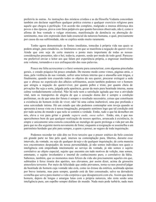 preferi-la às outras. As instruções dos místicos cristãos e as da filosofia Vedanta concordam
também em declarar supérfluos qualquer prática externa e qualquer exercício religioso para
aquele que chegou à perfeição. Um acordo tão completo, malgrado a imensa diferença dos
povos e das épocas, prova com fatos palpáveis que quanto havemos observado, não é, como o
afirma de boa vontade o vulgar otimismo, manifestação de demência ou aberração do
sentimento, mas sim expressão dum lado essencial da natureza humana, o qual, precisamente
por causa da sua sublimidade, não se expilca senão muito raramente.

      Tenho agora demonstrado as fontes imediatas, toma das à própria vida nas quais se
podem atingir, para estudá-los, os fenômenos em que se manifesta a negação do querer-viver.
Ainda que este seja de certa maneira o ponto mais importante de todas as nossas
considerações presentes, não o hei, todavia, exposto, senão por modo de todo geral. Pareceu-
me preferível enviar o leitor aos que falam por experiência própria, a engrossar inutilmente
este volume, tornando-o o eco enfraquecido das suas palavras.

       Pouco me falta acrescentar e o farei somente para caracterizar, com algumas pinceladas
gerais, o estado psíquico há pouco estudado. Do mesmo modo como vimos, páginas atrás, o
mau, pela violência da sua vontade, sofrer uma tortura interna que o atassalha sem trégua, e
finalmente, quando tem exaurido todos os objetos do seu querer, procurar extinguir a sede
que o abrasa no espetáculo dos alheios sofrimentos, assim também podemos ver o homem
que atingiu a negação do querer-viver, por quanto pobre e triste, por quanto cheia de
privações lhe seja a sorte, julgada pela aparência, gozar da mais pura beatitude interna, numa
calma verdadeiramente celestial. Não há nele nem a satisfação agitada que traz a atividade
vital, nem os transportes de alegria de que a cessação duma dor é sempre a condição
preliminar, ou de que uma dor futura é sempre o resultado necessário, coisas que constituem
a existência do homem ávido de viver; não! há uma calma inalterável, uma paz profunda e
uma sere nidade íntima. Há um estado que não podemos contemplar sem inveja quando se
apresenta à nossa vista ou à nossa imaginação, porquanto sentimos logo que tal condição está
por tudo acima do mundo e que nela se contém a verdade. Então, tudo o que há de melhor em
nós, eleva a voz para gritar o grande sapere aude, ousa saber. Então, sim, é que nos
apercebemos bem de que qualquer realização de nossos apetites, arrancada à existência, és
empre e unicamente uma esmola concedida ao mendigo de quem prolonga a vida por um dia
para que no dia seguinte morra novamente de fome; enquanto a resignação se assemelha a um
patrimônio herdado que põe para sempre, a quem o possui, ao seguro de toda inquietação.

       Podemos recordar ter sido dito no livro terceiro que o prazer estético do belo consiste
em grande parte no fato pelo qual, imersos na contemplação pura, libertos, durante esse
intervalo, da vontade, ou seja de qualquer de sejo e de qualquer inquietação, de certa maneira
nos encontramos despojados da nossa personalidade, já não somos indivíduos nos quais a
inteligência está empenhada inteiramente ao serviço da vontade, já não somos o sujeito
correlativo ao objeto especial, sujeito que encontra em tudo motivos de volição, mas somos,
entretanto, o sujeito involuntário e imortal do conhecimento puro, o correlativo da Idéia.
Sabemos, também, que os momentos mais felizes da vida são precisamente aqueles em que,
subtraidos à feroz tirania dos apetites, nos elevamos, por assim dizer, acima da grosseira
atmosfera terrestre. Por meio da felicidade que então provamos, torna-se-nos possível julgar
da beatitude do homem cuja vontade não está, como no êxtase da estética, acalmada apenas
por breve instante, mas para sempre, quando está de fato consumado, salvo na derradeira
centelha que serve para manter a vida corpórea e que desaparecerá com ela. Assim que deste
homem, depois de longas e amargas lutas com a própria natureza, não resta senão uma
inteligência pura, um espelho sempre diáfano do mundo. Nada mais pode turbá-lo, nada mais
 