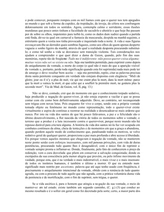 o pode comover, porquanto rompeu com os mil liames com que o querer nos tem apegados
ao mundo e que sob a forma da cupidez, da trepidação, da inveja, da cólera nos confrangem
dolorosamente em todos os sentidos. Agora, contempla calmo e sorridente, essas ilusões
mundanas que pouco antes tinham a faculdade de sacudi-lo e alterá-lo e que hoje lhe passam
por de sobre os olhos, impotentes para turbá-lo, como os dados dum xadrez quando a partida
está finda, dir-se-ia qual em carnaval a fantasia da mascarada, despida na manhã seguinte, e
entretanto quem a vestia nos tinha provocado e inquietado toda a noite. A vida e suas figuras
esvoaçavam-lhe ao derredor quais sombras fugazes, como aos olhos de quem apenas desperto
vagueia o sonho ligeiro da manhã, através do qual a realidade desponta procurando substitui-
lo; e como tal sonho a vida se desvanece sem transição violenta. Tais considerações nos
ajudam a compreender o que quer dizer a dama de Guion, quando, pelo fim das suas
memórias, repete tão de freqüente: Tudo me é indiferente: não posso querer coisa alguma:
muitas vezes não sei se existo ou não. Seja -me também permitido, para exprimir como depois
do aniquilamento da vontade, a morte do corpo (o qual não é mais do que a aparição visível
da vontade e, portanto, perde toda significação quando esta foi suprimida) nada mais pode ter
de amargo e deve resultar bem aceita — seja -me permitido, repito, citar as palavras precisas
desta santa penitente conquanto em verdade não estejam dispostas com elegância: “Mid i de
gloire; jour ou il n’y a plus de nuit; vie qui me craint plus la mort, dans la mort même: parce
que la mort a vaincu la mort, et que celui qui a souffert la premiêre mort, ne goútera plus la
seconde mort”. Vie de Mad. de Guion, vol. II, pág. 13.)

       Não se deve, contudo, crer que do momento em que o conhecimento torpado sedativo,
haja produzido a negação do querer-viver, já não esteja exposto a vacilar e que se possa
contar com ele como bem definitivamente adquirido. Deve, ao contrário, ser reconquistado
sem trégua com novas lutas. Pois enquanto for vivo o corpo, sendo este a própria vontade
tomada objeto ou fenômeno no mundo como representação, todo o querer-viver existe
virtualmente e aspira de contínuo a reentrar na realidade e desencadear-se mais ardente que
nunca. Por isto na vida dos santos de que há pouco falávamos, a paz e a felicidade são o
último desenvolvimento, a flor nascida da vitória de todos os momentos sobre a vontade; o
terreno que a produz é a luta incessante contra o querer-viver, porque neste mundo não há
repouso durável para cria tura alguma. A história da vida dos santos nó-la faz ver ocupada em
combates contínuos da alma, cheia de tenta ções e de momentos em que a graça a abandona,
quando perdem aquele modo de conhecimento que, paralisando todos os motivos, se volve
sedativo geral de qualquer querer, proporciona a paz mais profunda e abre acesso à liberdade.
Eis porque vemos aqueles mesmos que chega ram à negação da vontade, não se manterem
neste ponto senão com esforços incessantes, com mil penosas priva ções, com vida de duras
penitências, procurando tudo quanto lhes é desagradável, com o único fim de reprimir a
vontade sempre pronta a inflamar-se. Donde, finalmente, pelo fato de conhecerem o preço da
redenção, vem a cura desvelada que põem em conservar a salvação conquistada; donde os
escrúpulos da sua consciência pela menor alegria que provém, ou pelo ínfimo movimento da
vaidade, porque esta, que é na verdade o mais indestrutível, o mais vivaz e o mais insensato
de todos os instintos humanos, é também o último a morrer. O que eu entendo num
significado mais restrito por ascetismo, palavra que até aqui tenho usado com freqúência, é
precisamente o aniquilamento intencional da vontade, obtido com a renúncia de tudo quanto
agrada, ou com a procura de tudo aquilo que não agrada, com a prática voluntária duma vida
de penitencia e de mortificação, com o fim de suprimir, sem trégua, o querer.

     Se a vida ascética é, para o homem que atingiu a ne gação da sua vontade, o meio de
manter-s e em tal estado. existe também um segundo caminho, (C. g.) (3) que conduz ao
mesmo resultado e é o sofrer em geral como foi decretado pela sorte; certo, a maior parte dos
 