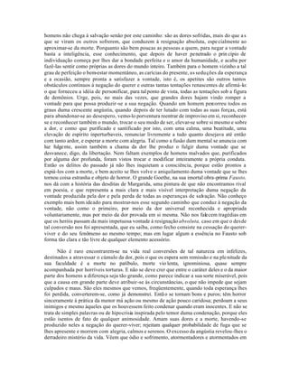homens não chega à salvação senão por este caminho: são as dores sofridas, mais do que a s
que se viram os outros sofrerem, que conduzem à resignação absoluta, espe cialmente ao
aproximar-se da morte. Porquanto são bem poucas as pessoas a quem, para negar a vontade
basta a inteligência, esse conhecimento, que depois de haver penetrado o prin cípio de
individuação começa por lhes dar a bondade perfeita e o amor da humanidade, e acaba por
fazê-las sentir como próprias as dores do mundo inteiro. Também para o homem vizinho a tal
grau de perfeição o bem-estar momentâneo, as carícias do presente, as sedu ções da esperança
e a ocasião, sempre pronta a satisfazer a vontade, isto é, os apetites são outros tantos
obstáculos contínuos à negação do querer e outras tantas tentações renascentes de afirmá-lo:
o que forneceu a idéia de personificar, para tal ponto de vista, todas as tentações sob a figura
de demônios. Urge, pois, no mais das vezes, que grandes dores hajam vindo romper a
vontade para que possa produzir-se a sua negação. Quando um homem percorreu todos os
graus duma crescente angústia, quando depois de ter lutado com todas as suas forças, está
para abandonar-se ao desespero, vemo-lo porventura reentrar de improviso em si, reconhecer-
se e reconhecer também o mundo, trocar o seu modo de ser, elevar-se sobre si mesmo e sobre
a dor, e como que purificado e santificado por isto, com uma calma, uma beatitude, uma
elevação de espírito inperturbaveis, renunciar livremente a tudo quanto desejava até então
com tanto ardor, e esperar a morte com alegria. Tal como a fusão dum mental se anuncia com
luz fulgente, assim também a chama da dor lhe produz o fulgir duma vontade que se
desvanece, digo, da libertação. Nem faltam exemplos de homens malvados que, purificados
por alguma dor profunda, foram vistos trocar e modificar inteiramente a própria conduta.
Então os delitos do passado já não lhes inquietam a consciência, porque estão prontos a
expiá-los com a morte, e bem aceito se lhes volve o aniquilamento duma vontade que se lhes
tornou coisa estranha e objeto de horror. O grande Goethe, na sua imortal obra-prima Fausto,
nos dá com a história das desditas de Margarida, uma pintura de que não encontramos rival
em poesia, e que representa a mais clara e mais visível interpretação duma negação da
vontade produzida pela dor e pela perda de todas as esperanças de salvação. Não conheço
exemplo mais bem ideado para mostrar-nos esse segundo caminho que conduz à negação da
vontade, não como o primeiro, por meio da dor universal reconhecida e apropriada
voluntariamente, mas por meio da dor provada em si mesma. Não nos falecem tragédias em
que os heróis passam da mais impetuosa vontade à resignação absoluta, caso em que o desde
tal conversão nos foi apresentada, que eu saiba, como fecho consiste na cessação do querer-
viver e do seu fenômeno ao mesmo tempo; mas em lugar algum a essência no Fausto sob
forma tão clara e tão livre de qualquer elemento acessório.

       Não é raro encontrarem-se na vida real conversões de tal natureza em infelizes,
destinados a atravessar o cúmulo da dor, pois o que os espera sem remissão e na ple nitude da
sua faculdade é a morte no patíbulo, morte vio lenta, ignominiosa, quase sempre
acompanhada por horríveis torturas. E não se deve crer que entre o caráter deles e o da maior
parte dos homens a diferença seja tão grande, como parece indicar a sua sorte miserável, pois
que a causa em grande parte deve atribuir-se às circunstâncias, o que não impede que sejam
culpados e maus. São eles mesmos que vemos, freqüentemente, quando toda esperança lhes
foi perdida, converterem-se, como já demonstrei. Entã o se tornam bons e puros; têm horror
sinceramente à prática da menor má ação ou mesmo de ação pouco caridosa; perdoam a seus
inimigos e mesmo àqueles que os houvessem feito condenar quando eram inocentes. E não se
trata de simples palavras ou de hipocrisia inspirada pelo temor duma condenação, porque eles
estão isentos de fato de qualquer animosidade. Amam suas dores e a morte, havendo-se
produzido neles a negação do querer-viver; rejeitam qualquer probabilidade de fuga que se
lhes apresente e morrem com alegria, calmos e serenos. O excesso da angústia revelou-lhes o
derradeiro mistério da vida. Vêem que ódio e sofrimento, atormentadores e atormentados em
 