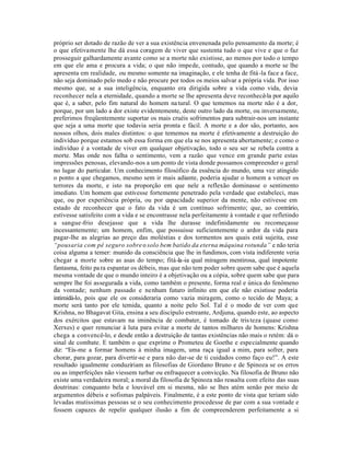 próprio ser dotado de razão de ver a sua existência envenenada pelo pensamento da morte; é
o que efetivamente lhe dá essa coragem de viver que sustenta tudo o que vive e que o faz
prosseguir galhardamente avante como se a morte não existisse, ao menos por todo o tempo
em que ele ama e procura a vida; o que não impede, contudo, que quando a morte se lhe
apresenta em realidade, ou mesmo somente na imaginação, e ele tenha de fitá -la face a face,
não seja dominado pelo medo e não procure por todos os meios salvar a própria vida. Por isso
mesmo que, se a sua inteligência, enquanto era dirigida sobre a vida como vida, devia
reconhecer nela a eternidade, quando a morte se lhe apresenta deve reconhecê-la por aquilo
que é, a saber, pelo fim natural do homem na tural. O que tememos na morte não é a dor,
porque, por um lado a dor existe evidentemente, deste outro lado da morte, ou inversamente,
preferimos freqüentemente suportar os mais cruéis sofrimentos para subtrair-nos um instante
que seja a uma morte que todavia seria pronta e fácil. A morte e a dor são, portanto, aos
nossos olhos, dois males distintos: o que tememos na morte é efetivamente a destruição do
indivíduo porque estamos sob essa forma em que ela se nos apresenta abertamente; e como o
indivíduo é a vontade de viver em qualquer objetivação, todo o seu ser se rebela contra a
morte. Mas onde nos falha o sentimento, vem a razão que vence em grande parte estas
impressões penosas, elevando-nos a um ponto de vista donde possamos compreender o geral
no lugar do particular. Um conhecimento filosófico da essência do mundo, uma vez atingido
o ponto a que chegamos, mesmo sem ir mais adiante, poderia ajudar o homem a vencer os
terrores da morte, e isto na proporção em que nele a reflexão dominasse o sentimento
imediato. Um homem que estivesse fortemente penetrado pela verdade que estabeleci, mas
que, ou por experiência própria, ou por capacidade superior da mente, não estivesse em
estado de reconhecer que o fato da vida é um contínuo sofrimento; que, ao contrário,
estivesse satisfeito com a vida e se encontrasse nela perfeitamente à vontade e que refletindo
a sangue -frio desejasse que a vida lhe durasse indefinidamente ou recomeçasse
incessantemente; um homem, enfim, que possuisse suficientemente o ardor da vida para
pagar-lhe as alegrias ao preço das moléstias e dos tormentos aos quais está sujeita, esse
“pousaria com pé seguro sobre o solo bem batido da eterna máquina rotunda” e não teria
coisa alguma a temer: munido da consciência que lhe in fundimos, com vista indiferente veria
chegar a morte sobre as asas do tempo; fitá-la -ia qual miragem mentirosa, qual impotente
fantasma, feito pa ra espantar os débeis, mas que não tem poder sobre quem sabe que é aquela
mesma vontade de que o mundo inteiro é a objetivação ou a cópia, sobre quem sabe que para
sempre lhe foi assegurada a vida, como também o presente, forma real e única do fenômeno
da vontade; nenhum passado e nenhum futuro infinito em que ele não existisse poderia
intimidá-lo, pois que ele os consideraria como vazia miragem, como o tecido de Maya; a
morte será tanto por ele temida, quanto a noite pelo Sol. Tal é o modo de ver com que
Krishna, no Bhagavat Gita, ensina a seu discípulo estreante, Ardjuna, quando este, ao aspecto
dos exércitos que estavam na iminência de combater, é tomado de tris teza (quase como
Xerxes) e quer renunciar à luta para evitar a morte de tantos milhares de homens: Krishna
chega a convencê-lo, e desde então a destruição de tantas existências não mais o retém: dá o
sinal de combate. E também o que exprime o Prometeu de Goethe e especialmente quando
diz: “Eis-me a formar homens à minha imagem, uma raça igual a mim, para sofrer, para
chorar, para gozar, para divertir-se e para não dar-se de ti cuidados como faço eu!”. A este
resultado igualmente conduziriam as filosofias de Giordano Bruno e de Spinoza se os erros
ou as imperfeições não viessem turbar ou enfraquecer a convicção. Na filosofia de Bruno não
existe uma verdadeira moral; a moral da filosofia de Spinoza não ressalta com efeito das suas
doutrinas: conquanto bela e louvável em si mesma, não se lhes atém senão por meio de
argumentos débeis e sofismas palpáveis. Finalmente, é a este ponto de vista que teriam sido
levadas mutissimas pessoas se o seu conhecimento procedesse de par com a sua vontade e
fossem capazes de repelir qualquer ilusão a fim de compreenderem perfeitamente a si
 