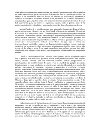si são idênticos, embora pareçam diversos até que o conhecimento se regule sobre o princípio
de razão; compreendem que se trata sempre de fenômenos dum só e mesmo querer-viver que
objetiva o seu autoconflito mercê do auxilio do princípio de individuação; aprenderam a
conhecer as duas faces do mundo, maldade e dor, em toda a sua extensão; e havendo-as
compreendido iguais, repelem uma e outra ao mesmo tempo e renunciam à vontade de viver.
Sob qual forma, pois, ou mítica ou dogmática, prestam contas à própria razão de tal
conhecimento intuitivo e imediato, é uma questão, como já o disse, absolutamente diversa.

      Matias Claudius deve ter sido, com certeza, testemunho duma conversão de tal gênero
por haver escrito no Mensageiro de Wandsbeck o bizarro artigo intitulado História da
Conversão de X, que termina assim: “O modo de pensar dum homem pode passar dum ponto
da periferia à extremidade oposta e retornar depois ao ponto de partida se as circunstâncias
lhe assinalarem semelhante curva. Mudanças assim não são precisamente o que há de mais
elevado e mais interessante no gênero humano. Mas a conversão que acabo de narrar, esta
metamorfose transcendental, radical, maravilhosa, na qual todo o circulo está
irrevogavelmente suprimido, e todas as leis da psicologia desvendadas, e em que o indivíduo
se despoja ou, ao menos, revolve, não somente as vestes como também a pele em que até o
tegme cai dos olhos, é coisa de tal modo maravilhosa que qualquer um que sinta vida,
abandonará pai e mãe para correr a vê-la com seus próprios olhos e ouvi-la com seus próprios
ouvidos.”

      Demais, a vizinhança da morte e a perda de toda e sperança não são indispensáveis para
que se produza esta purificação por meio da dor. Uma grande desventura, uma angústia
imensa, podem, também, fora das condições acenadas, induzir energicamente ao
reconhecimento do conflito interno do querer-viver e à nulidade de qualquer esperança.
Freqüentemente se viram reis, heróis, aventureiros, em meio de vida agitada pelo tumulto das
paixões, converter-se de improviso, entregar-se à resignação e à penitência e tornar-se
monges ou eremitas. Temos em quantidade exemplos de conversões dessa natureza; tal é a
história de Raimundo Lullius, solicitando havia muito tempo os favores duma mulher, obteve
finalmente uma entrevista; quando acreditava chegar ao ápice dos seus desejos, despojando-
se a dama das vestes mostrou-lhe o seio de vorado por imundo cancro. Desde esse momento,
como se tivesse mergulhado os olhos no inferno, converteu-se, abandonando a corte do rei de
Maiorca e fugiu para o deserto a fazer penitência. Narrei sumariamente no cap. 48 do
segundo volume a conversão do abade de Rancé, cuja história se parece com a precedente.
Nestes dois exemplos encontramos que o motivo da transformação foi a passagem imprevista
das alegrias da vontade para os terrores da vida. E isto basta para explicar o fato
surpreendente pelo qual justamente da nação mais mundana, mais alegre, mais sensual e mais
frivola entre todas, isto é, da nação francesa, venha a instituição da mais rigorosa ordem
monástica, a dos Trapistas; depois da sua dissolu ção, Rancé restabeleceu-a e a ordem se
conservou em toda a sua pureza e em toda a sua terrível severidade até os nossos dias,
malgrado as revoluções, malgrado as reformas introduzidas na Igreja e a despeito da
incredulidade que ganha cada vez maior terreno.

      Nada obstante, sucede facilmente que este conhecimento da verdadeira natureza da vida
desaparece com as circunstâncias que o produziram e que o querer-viver ressuscita,
conduzindo consigo o caráter primitivo. Assim é que vemos Benvenuto Ceilini, dotado de
paixões ardentes, converter-se duas vezes, a primeira na prisão e a segunda durante grave
enfermidade, para recair no seu modo habitual de viver, apenas as suas desgraças se
acabavam. Falando em termos gerais a negação da vontade não resulta por necessidade da
dor, como o efeito da causa: a vontade permanece livre. Porquanto é precisamente este o
 