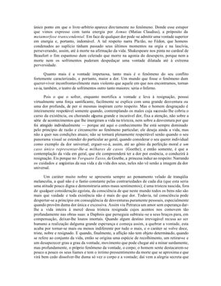 único ponto em que o livre-arbítrio aparece dire tamente no fenômeno. Donde esse estupor
que vimos expresso com tanta energia por Asmus (Matias Claudius), a próposito da
metamorfose transcendental. Em face de qualquer dor pode -se admitir uma vontade superior
em energia e, portanto, indomável. A tal respeito narra Pla tão, no Fédon, que homens
condenados ao suplício tinham passado seus últimos momentos na orgia e na lascívia,
perseverando, assim, até à morte na afirmação da vida. Shakespeare nos pinta no cardeal de
Beaufort o fim espantoso dum celerado que morre na agonia do desespero, porque nem a
morte nem os sofrimentos puderam despedaçar uma vontade dilatada até à extrema
perversidade.

       Quanto mais é a vontade impetuosa, tanto mais é o fenômeno do seu conflito
fortemente caracterizado, e portanto, maior a dor. Um mundo que fosse o fenômeno dum
querer-viver inconfrontavelmente mais violento que aquele em que nos encontramos, tornar-
se-ia, também, o teatro de sofrimentos outro tanto maiores: seria o Inferno.

       Pois o que o sofrer, enquanto mortifica a vontade e leva à resignação, possui
virtualmente uma força santificante, facilmente se explica com uma grande desventura ou
uma dor profunda, de per si mesmas inspiram certo respeito. Mas o homem desgraçado é
inteiramente respeitável somente quando, contemplando os males cuja sucessão lhe cobriu o
curso da existência, ou chorando alguma grande e incurável dor, fixa a atenção, não sobre a
série de acontecimentos que lhe imergiram a vida na tristeza, nem sobre a desventura por que
foi atingido individualmente — porque até aqui o conhecimento lhe está sempre dominado
pelo princípio de razão e circunscrito ao fenômeno particular; ele deseja ainda a vida, mas
não a quer nas condições atuais; não se tornará plenamente respeitável senão quando o seu
panorama visual se estender do particular ao geral, quando considerar o seu querer individual
como exemplo da dor universal; erguer-se-á, assim, até ao gênio da perfeição moral e um
caso único representar-lhe-a milhares de casos (Goethe); e então somente, é que a
contemplação da vida em geral, que ele compreenderá ter a dor por essência, o conduzirá à
resignação. Eis porque no Torquato Tasso, de Goethe, a princesa induz ao respeito: Narrando
os cuidados e angústias da sua vida e da vida dos seus, neles não vê senão a imagem da dor
universal.

       Um caráter muito nobre se apresenta sempre ao pensamento velado de tranqúlia
melancolia, a qual não é o fastio constante pelas contrariedades de cada dia (que esta seria
uma atitude pouco digna e demonstraria antes maus sentimentos); é uma tristeza nascida, fora
de qualquer consideração egoísta, da consciência de que neste mundo todos os bens não são
mais que vaidade e toda existência não é mais do que dor. Todavia, tal consciência pode
despertar-se a princípio em conseqüência de desventuras puramente pessoais, especialmente
quando provêm duma dor única e excessiva. Assim viu Petrarca um amor sem esperança dar-
lhe a vida inteira à mercê dessa tristeza resignada cujos acentos nos comovem tão
profundamente nas obras suas: a Daphnis que perseguia subtraiu -se a seus braços para, em
compensação, deixar-lhe louros imortais. Quando algum destino irrevogável recusa ao ser
humano a realização dalguma grande esperança e começa assim, a quebrar a vontade, esta
acaba por tornar-se mais ou menos indiferente por tudo o mais, e o caráter se volve doce,
triste, nobre e resignado. E quando, finalmente, a aflição não tem objeto determinado, quando
se refere ao conjunto da vida, então se origina uma espécie de recolhimento, um retirar-se e
um desaparecer grau a grau da vontade, movimento que pode chegar até a minar surdamente,
mas profundamente, o próprio fenômeno da vontade, o corpo; o homem sente destacarem-se
pouco a pouco os seus liames e tem o íntimo pressentimento da morte que se aproxima e que
virá bem cedo dissolver-lhe duma só vez o corpo e a vontade; daí vem a alegria secreta que
 