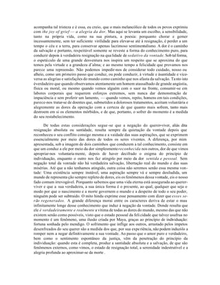 acompanha tal tristeza e é essa, eu creio, que o mais melancólico de todos os povos exprimiu
com the joy of grief — a alegria da dor. Mas aqui se levanta um escolho, a sensibilidade,
tanto na própria vida, como na sua pintura, a poesia: porquanto chorar e gemer
incessantemente, sem ter suficiente virilidade para elevar-se até à resignação, é perder a um
tempo o céu e a terra, para conservar apenas lacrimoso sentimentalismo. A dor é o caminho
da salvação e portanto, respeitável somente se reveste a forma do conhecimento puro, para
conduzir depois à verdadeira resignação na qua lidade de sedativo da vontade. Sob tal forma,
o espetá culo de uma grande desventura nos inspira um respeito que se aproxima do que
temos pela virtude e a grandeza d’alma; e ao mesmo tempo a felicidade que provamos nos
parece uma repreensão. Não podemos impedir-nos de considerar todo cuidado, nosso ou
alheio, como um primeiro passo que conduz, ou pode conduzir, à virtude e àsantidade e vice-
versa as alegrias e satisfações do mundo como caminho que nos afasta da salvação. Ta nto isto
éverdadeiro que quando observamos atentamente um homem atassalhado de grande angústia,
física ou moral, ou mesmo quando vemos alguém com o suor na fronte, consumir-se em
labores corporais que requerem esforços extremos, sem nunca dar demonstração de
impaciência e sem proferir um lamento, — quando vemos, repito, homens em tais condições,
parece-nos tratar-se de doentes que, submetidos a dolorosos tratamentos, aceitam voluntária e
alegremente as dores da operação com a certeza de que quanto mais sofrem, tanto mais
destroem em si os elementos mórbidos, e de que, portanto, o sofrer do momento é a medida
do seu restabelecimento.

       De todas estas considerações segue -se que a negação do querer-viver, aliás dita
resignação absoluta ou santidade, resulta sempre da quietação da vontade depois que
reconheceu o seu conflito consigo mesma e a vaidade das suas aspirações, que se exprimem
essencialmente por meio das dores de todos os seres viventes. A diferença, por mim
apresentada, sob a imagem de dois caminhos que conduzem a tal conhecimento, consiste em
que um conduz a ele por meio da dor simplesmente reconhecida nos outros, dor de que vimos
apropriar-nos voluntaria mente, depois de haver decifrado o enigma do princípio de
individuação, enquanto o outro nos faz atingi-lo por meio da dor sentida e pessoal. Sem
negação total da vontade não há verdadeira salvação, libertação real do mundo e das suas
misérias. Até que a não tenhamos atingido, outra coisa não seremos senão essa mesma von-
tade: Uma existência sempre instável, uma aspiração sempre vá e sempre desiludida, um
mundo de representa ção sempre repleto de dores, eis os fenômenos dessa vontade, eis o nosso
fado comum irrevogável. Porquanto sabemos que uma vida eterna está assegurada ao querer-
viver e que a sua verdadeira, a sua única forma é o presente, ao qual, qualquer que seja o
modo por que o nascimento e a morte governem o mundo e a despeito de todo o seu poder,
ninguém pode ser subtraido. O mito hindu exprime esse pensamento com dizer que esses se-
rão regenerados. A grande diferença morai entre os caracteres deriva de estar o mau
infinitamente longe desse conhecimento que induz à negação da vontade. Donde resulta que
ele é verdadeiramente e realmente a vítima de todas as dores do mundo, mesmo das que não
existem senão como possíveis, visto que o estado pessoal da feli cidade que talvez usufrua no
momento é um fenômeno, uma ilusão criada por Maya, graças ao princípio de individuação:
fortuna sonhada pelo mendigo. O sofrimento que inflige aos outros, arrastado pelos impetos
desenfreados do seu querer são a medida dos que, por sua expe riência, não podem induzi lo a
                                                                                         -
romper nem a negar definitivamente a sua vontade. Ao passo que o amor puro e verdadeiro,
bem como o sentimento espontâneo da justiça, vêm da penetração do princípio da
individuação: quando esta é completa, produz a santidade absoluta e a salvação, de que são
fenômenos externos, como vimos, o estado de resignação total, a serenidade indestrutível e a
alegria profunda ao aproximar-se da morte .
 