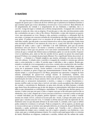 O SUICÍDIO


      Até aqui havemos exposto suficientemente nos limites das nossas consideraçôes, essa
negação do querer que é o único ato de livre -arbítrio que se patenteia no fenômeno humano e
que constitui aquilo que Asmus denomina a metamorfose transcendental. Bem diferente de
tal aniquilamento da vontade é o aniquilamento do seu fenômeno, o indivíduo, isto é, o
suicídio. Longe de negar a vontade este a afirma energicamente. A negação não consiste em
apartar os males da vida e sim as alegrias. O suicida quer a vida; não está descontente senão
das contradiçôes em que a vida se lhe oferece. Destruindo o corpo não renuncia ao querer-
viver, mas unicamente ao viver. Deseja a vida, aceitaria a existência e a afirmação fácil do
seu corpo, e é porque um concurso estranho de circunstâncias não lhas concede que sofre até
esse ponto. O próprio querer-viver se encontra de tal modo impedido no fenômeno desse
indivíduo isolado, que não pode a sua mercê desenvolver nela as suas aspiraçôes. Então toma
uma resolução conforme à sua natureza de coisa em si, a qual está fora das categorias do
princípio de razão e para a qual o indivíduo é de todo indiferente, pois que ela mesma
permanece salva do nascer e do morrer e constitui a essência da vida universal. E nesta
certeza íntima e firme que nos permite viver sem temer constantemente a morte, isto é, na
certeza de que a vontade não faltará nunca ao fenômeno, apóia -se o ato do suicídio. O querer-
viver se manifesta, pois, tanto no fato do suicídio (Çiva), quanto no prazer da conservação
pessoal (Vishnu) e na vontade da procriação (Brama). Eis o significado Íntimo da unidade de
Trimurti — o homem é a Trimurti comple ta; que mostra, entretanto, ora uma ora outra de
suas três cabeças. A relação entre o suicídio e a negação da vontade é a mesma que subsiste
entre a coisa particular e a idéia. O suicida nega o indivíduo e não a espécie. Repito que,
estando a vontade de viver assegurada in aeternum, e sendo a dor a essência da vida, suicidar-
se é um ato inútil e insensato; destrói arbitrariamente o fenômeno individual, enquanto a
coisa em si permanece in tacta. Assim também o arco-íris permanece imóvel, p          orquanto
rápidas se sucedem as gotas d’água que momentaneamente o levam. Mas o suicídio é, ao
mesmo tempo, o colpum-magistri(1) de Maya, porquanto nos apresenta a imagem da mais
saliente contradição do querer-viver consigo mesmo. Já acentuamos, também, esta
contradição nos fenômenos inferiores da vontade, nos quais se mostra na luta incessante das
mamfestaçôes de todas as forças naturais, bem como de todos os seres organizados entre si,
lutando para se arrancarem mutuamente a ma téria, o espaço e o tempo. Encontramos o
mesmo conflito cada vez mais claro e terrível, em toda a escala ascendente das objetivações
da vontade; e encontramo-lo, finalmente, no grau mais elevado, na Idéia humana, e dotado
aqui duma força tão poderosa que já não são apenas os representantes individuais da mesma
idéia os que mutuamente se confrangem e atassalham. É o indivíduo que declara guerra a si
mesmo; o ardor com que este quer a vida e o ímpeto com que se lhe atira para remover-lhe os
obstáculos, isto é a dor, chegam até a f azer com que se destrua a si mesmo e então sucede que
a vontade individual, por ato próprio, prefere suprimir o corpo, que não é senão a vontade
mesma em estado visível, a deixar-se la cerar pela dor. Assim, é porque não pode cessar de
querer que o suicid a cessa de viver. A vontade se afirma nele por meio da supressão do seu
fenômeno uma vez que não pode afirmar-se de outro modo. E, contudo, a dor a que se subtrai
podia conduzi-lo à renúncia e à salvação. Pode-se compará-lo, sob tai aspecto, ao doente que
se recusa a deixar que se termine uma operação dolorosa, já começa da, da qual facilmente lhe
dependia a saúde, preferindo conservar o próprio mal. Vem-lhe a dor e oferece-lhe a
oportunidade de romper com a vontade; mas ele a repele e aniquila o seu fenôme no, o seu
corpo, para que a vontade permaneça intacta. Eis o motivo pelo qual quase todos os sistemas
de moral, filosóficos ou religiosos, conde nam o suicídio, embora não lhe saibam dar senão
 